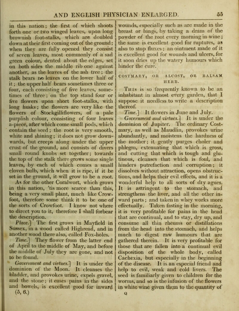 ill this nation; the first of which shoots forth one or two winged leaves, upon long brownish foot-stalks, which are doubled down at their first coming out of the ground; when they are fully opened they consist of seven leaves, most commonly of a sad green colour, dented about the edges, set on both sides the middle rib one against another, as the leaves of the ash tree ; the stalk bears no leaves on the lower half of it; the upper half bears sometimes three or four, each consisting of five leaves, some- times of three; on the top stand four or five dowers upon short foot-stalks, with long husks; the dowers are very like the dowers of Stockgillidowers, of a pale purplish colour, consisting of four leaves a-piece, after which come small pods, Avhich contain the seed ; the root is very smooth, white and shining; it does not grow down- wards, but creeps along under the upper crust of the ground, and consists of divers small round knobs set together; towards the top of the stalk there grows some single leaves, by each of which comes a small cloven bulb, which when it is ripe, if it be set in the ground, it will grow to be a root. As for the other Coralwort, which grows in this nation, ^tis more scarce than this, being a very small plant, much like Crow- foot, therefore some think it to be one of the sorts of Crowfoot. I know not where to direct you to it, therefore I shall forbear the description. Place.'] The first grows in Maydeld in Sussex, in a wood called Highread, and in another wood there also, called Fox-holes. Time.] They dower from the latter end of April to the middle of May, and before the middle of July they are gone, and not to be found. Government and virtues^ It is under the dominion of tlie Moon. It cleanses the bladder, and provokes urine, expels gravel, and the stone; it eases pains in the sides and bowels, is excellent good for inward (5, 6.) I wounds, especially such as are made in the : breast or lungs, by taking a dram of the [ powder of the root every morning in wine ; \ the same is excellent good for ruptures, as \ also to stop duxes ; an ointment made of it I is excellent good for wounds and ulcers, for \ it soon dries up the watery humours which I hinder the cure. 1 COSTMAIIY, OJl ALCOST, Oil BALSAM \ HERB. \ Tins is so frequently known to be an I inhabitant in almost every garden, that I I suppose it needless to Avrite a description I thereof. \ Time.] It doivers in June and July. I Government and. virtues^ It is under the I dominion of Jupiter. The ordinary Cost- I mary, as Avell as IMaudlin, provokes urine \ abundantly, and moistens the hardness of I the mother; it gently purges choler and \ phlegm, extenuating that which is gross, 1’ and cutting that which is tough and glu- tinous, cleanses that Avhich is foul, and ^ hinders putrefaction and corruption; it ^ dissolves without attraction, opens obstruc- I tions, and helps their evil edects, and it is a I wonderful help to all sorts of dry agues. I It is astringent to the stomach, and 1 strengthens the liver, and all the other in- ? ward parts; and taken in whey ivorks more I effectually. Taken fasting in the morning, I it is very profitable for pains in the head I' that are continual, and to stay, dry up, and consume all thin rheums or distillations 5 from the head into the stomach, and helps I much to digest raw humours that are I gathered therein. It is very profitable for I those that are fallen into a continual evil i disposition of the ivhole body, called \ Cachexia, but especiall}'^ in the beginning I of the disease. It is an especial friend and I help to evil, weak and cold livers. The \ seed is familiarly given to children for the I Avorms, and so is the infusion of the floAvers I in white Avine given them to the quantity of Q