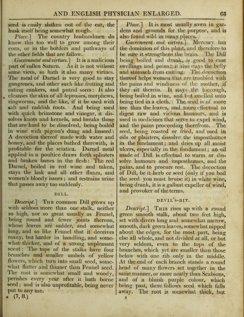 seed is easily shaken out of the ear, the husk itself being somewhat rough. P/«cc.] The country husbandmen do know this too well to grow among their corn, or in the borders and pathways of the other fields that are fallow. Goveniment and virtues.^ It is a malicious part of sullen Saturn. As it is not without some vices, so hath it also many virtues. The meal of Darnel is very good to stay gangrenes, and other such like fretting and eating cankers, and putrid sores: It also cleanses the skin of all leprosies, morphews, ringworms, and the like, if it be used with salt and raddish roots. And being used with quick brimstone and vinegar, it dis- solves knots and kernels, and breaks those that are hard to be dissolved, being boiled in wine with pigeon's dung and linseed: A decoction thereof made with water and honey, and the places bathed therewith, is profitable for the sciatica. Darnel meal apj)lied in a poultice draws forth splinters and broken bones in the flesh: The red Darnel, boiled in red wine and taken, stays the lask and all other fluxes, and women's bloody issues; and restrains urine that passes away too suddenly. DILL. DescriptThe common Dill grows up with seldom more than one stalk, neither so high, nor so great usually as Fennel, being round and fewer joints thereon, whose leaves are sadder, and somewhat I long, and so like Fennel that it deceives niany, but harder in handling, and some- ^ what thicker, and of a strong unpleasant scent: The tops of the stalks have four branches and smaller umbels of yellow flowers, which turn into small seed, some- what flatter and thinner than Fennel seed. Die root is somewhat small and woody, perishes every year after it hath borne seed ; and is also unprofitable, being never put to any use. . (7,8.) P/ace.] It is most usually sown in gar- dens and grounds for the purpose, and is also found wild in many places. Government and virtues.~\ Mercury has the dominion of this plaiit, and therefore to be sure it strengthens the brain. The Dill being boiled and drank^, ip good to ease swellings and pains j it also, stays the belly and stomach from casting. The decoction thereof helps Avomeu that are troubled with the pains and Avindiness of the mother, if they sit therein. It stays the hiccough, being boiled in Avine, and but smelled unto being tied in a cloth. The seed is of more use than the leaves, and more effectual to digest raAV and vicious humours, and is used in medicines that serve to expel wind, and the pains proceeding therefrom. The seed, being roasted or fried, and used in oils or plaisters, dissolve the imposthumes in the fundament; and dries up all moist ulcers, especially in the fundament j an oil made of Dill is eft'ectual to Avarm or dis- solve humours and imposthumes, and the pains, and to procure rest. The decoction of Dill, be it herb or seed (only if you boil the seed you must bruise it) in Avhite wine, being drank, it is a gallant expeller of Avind, and provoker of the terms. devil's-bit. Descript.'] This rises up Avith a round green smooth stalk, about tAvo feet high, set Avith divers long and someAvhat narroAV, smooth, dark green leaves, someAvhat nipped about the edges, for the most part, being else all Avhole, and not divided at all, or but very seldom, even to the tops of the branches, Avhich yet are smaller than those beloAv with one rib only in the middle. At the end of each branch stands a round head of many floAvers set together in the same manner, or more neatly than Scabions, and of a bluish purple colour, Avhich being past, there folloAvs seed Avhich falls aAvay. The root is someAvhat thick, but s