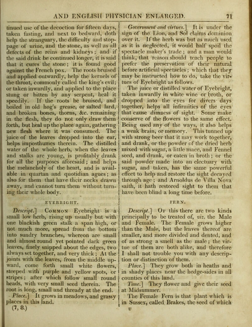 I tinned use of the decoction for fifteen days, I Goveii^ment and viiities.'] It is under the sign of the Lion, and Sol claims dominion over it. If the herb was but as much used as it is neglected, it would half sj>oil the defects of the reins and kidneys ; and if I spectacle maker’s trade ; and a man would the said drink be continued longer, it is said \ think, that reason should teach people to that it cures the stone; it is found good ! prefer the preservation of their natural against the French pox. The roots bruised 1 before artificial spectacles; which that they and applied outwardly, help the kernels of | may be instructed how to do, take the vir- the throat, commonly called the king’s evil; j tues of Eyebright as follows. I or taken inwardly, and applied to the place | The juice or distilled water of Eyebright, I stung or bitten by any serpent, heal it | taken inwardly in white wine or broth, or r speedily. If the roots be bruised, and t dropped into the eyes for divers* days ( boiled in old hog’s grease, or salted lard, | together, helps all infirmities of the eyes I and broken bones, thorns, &c. remaining \ that cause dimness of sight. Some make 1 in the flesh, they do not only draw them i conserve of the flowers to the same effect. 1 forth, but heal up the place again, gathering \ Being used any of the ways, it also helps j new flesh where it was consumed. The | a weak brain, or memory. This tunned up i juice of the leaves dropped into the ear, \ with strong beer that it may work together, I helps imposthumes therein. The distilled \ and drank, or the powder of the dried herb •i water of the whole herb, when the leaves ; mixed with sugar, a little mace, and Fennel 1 and stalks are young, is profitably drank i seed, and drank, or eaten in broth; or the J for all the purposes aforesaid; and helps i said powder made into an electuary with |i the melancholy of the heart, and is avail- | sugar, and taken, has the same powerful j able in quartan and quotidian agues; as | effect to help and restore the sight decayed ji also for them that have their necks drawn | through age ; and Arnoldus de Villa Nova i away, and cannot turn them without turn- i saith, it hath restored sight to them that ing their whole body. | have been blind a long time before. i EYEEllIGIIT. ; FERN. % i Descript.^ Common Eyebright is a 1 Descript.~\ Of this there are two kinds 1 small low herb, rising up usually but with \ principally to be treated of, viz. the Male i one blackish green stalk a span high^ or \ and Female. The Female grows higher ' not much more, spread from the bottom ; than the Male, but the leaves thereof are into sundry branches j whereon are small \ smaller, and more divided and dented, and and almost round yet pointed dark green \ of as strong a smell as the male; the vir- leaves, finely snipped about the edges, two I tue of them arc both alike, and therefore »' always set together, and very thick ; At the | I shall not trouble you with any descrip- \ joints with the leaves, from the middle up- ; tion or distinction of them, t ward, come forth small white flowers, | Place.^ They grow both in heaths and , steeped with purple and yellow spots, or \ in shady places near the hedge-asides in all stripes; after which follow small round | counties of this land. heads, with very small seed therein. The j Time.~\ They flower and give their seed 1 root is long, small and thready at the end. \ at Midsummei’i Place.'] It grows in meadowS) and grassy j The Female Fern is that plant which is 1 places in this land. \ in Sussex^ called Brakes, the seed of which ; 8.) ' U taken fasting, and next to bedAvard, doth help the stranguary, the difficulty and stop- page of urine, and the stone, as well as all