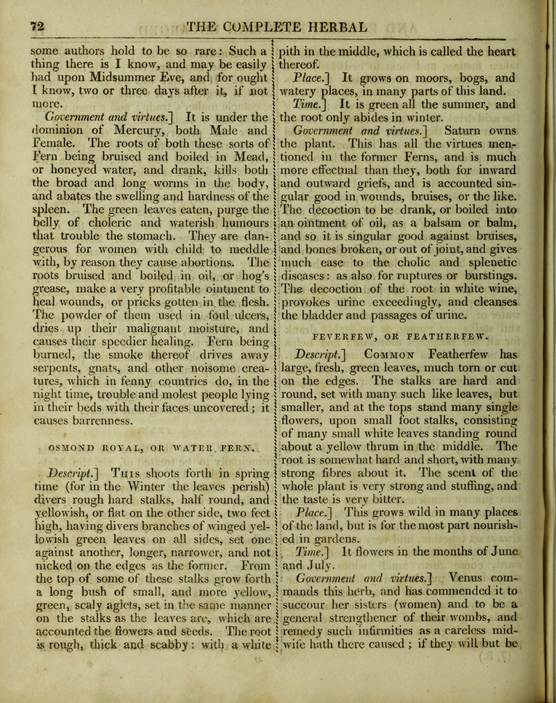 some authors hold to be so rare: Such a i pith in the middle, which is called the heart thing there is I know, and may be easily \ thereof. Place.'] It grows on moors, bogs, and had upon Midsummer Eve, and for ought I know, two or three days after it, if not more. Government and virtues^ It is under the dominion of Mercury, both Male and Female. The roots of both these sorts of Fern being bruised and boiled in Mead, or honeyed water, and drank, kills both the broad and long worms in the body. watery places, in many parts of this land. Time.] It is green all the summer, and the root only abides in winter. Governmejd and virtues.] Saturn owms the plant. This has all the virtues men- tioned in the former Ferns, and is much more effectual than they, both for inward and outward griefs, and is accounted sin- and abates the swelling and hardness of the \ gular good in wounds, bruises, or the like, spleen. The green leaves eaten, purge the |<The decoction to be drank, or boiled into belly of choleric and waterish humours i;an ointment of oil, as a balsam or balm, that trouble the stomach. They are dan- l and so it is singular good against bruises, gerous for women with child to meddle |-and bones broken, or out of joint, and gives with, by reason they cause abortions. The ; much ease to the cholic and splenetic roots bruised and boiled in oil, or hog’s \ diseases: as also for ruptures or burstings, grease, make a very profitable ointment to |:The decoction of the root in white wine, heal wounds, or pricks gotten in the flesh, bprovokes urine exceedingly, and cleanses The powder of them used in foitl ulcers, !'the bladder and passages of urine, dries up their malia;nant moisture, and \ causes their speedier healing. Fern being 1 feverfew, or featiierfew. burned, the smoke thereof drives away | Descript.] Common Featherfew has serpents, gnats, and other noisome crea- \ large, fresh, green leaves, much torn or cut lures, which in fenny countries do, in the j on the edges. The stalks are hard and night time, trouble and molest people lying i round, set with many such like leaves, but in their beds with their faces uncovered; it | smaller, and at the tops stand many single causes barrenness. OSMOND ROYAL, OR WATER. FERN. \ flowers, upon small foot stalks, consisting ! of many small Avhite leaves standing round 1'about a yellow thrum in the middle. I’he I-root is somewhat hard and short, with many Descript.] Tins shoots forth in spring \ strong fibres about it. The scent of the time (for in the Winter the leaves perish) | whole plant is very strong and stuffing, and divers rough hard stalks, half round, and ? the taste is very bitter. yelloAvish, or fiat on the other side, two feet \ Place.] This grows wild in many places high, having divers branches of Avinged yel- \ of the land, but is for the most part nourish- iovA’ish green leaves on all sides, set one i ed in gardens. against another, longer, narroAver, and not Titne.] It fioAvers in the months of June nicked on the edges as the former. From band July. the top of some of these stalks groAv forth 1 Government and rhfwcs.j Venus com- a long bush of small, and more yellow, bmands this herb, and has commended it to green, scaly aglets, set in the same manner j succour her sisters (Avomen) and to be a on the stalks as the leaves are, Avhich are ; general strengthener of their A\mmbs, and accounted the fioAvers and seeds. The root 1 remedy such infirmities as a careless mid- is rough, thick and scabby : with a white | Avife hath there caused ; if they Avill but be