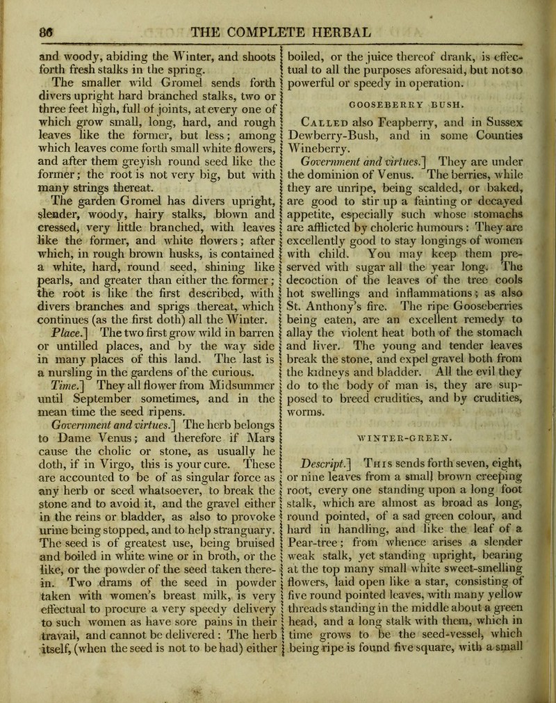 and woody, abiding the Winter, and shoots forth fresh stalks in the spring. The smaller wild Gromel sends forth divers upright hard branched stalks, two or three feet high, full of joints, at every one of which grow small, long, hard, and rough leaves like the former, but less; among which leaves come forth small white flowers, and after them greyish round seed like the former; the root is not very big, but with many strings thereat. The garden Gromel has divers upright, slender, woody, hairy stalks, blown and crossed, very little branched, with leaves like the former, and white flowers; after which, in rough brown husks, is contained a white, hard, round seed, shining like pearls, and greater than either the former ; the root is like the first described, with divers branches and sprigs thereat, which continues (as the first doth) all the Winter. P/ace.] The two first grow wild in barren or untilled places, and by the way side in many places of this land. The last is a nursling in the gardens of the curious. Time.'] They all flowei' from Midsummer until September sometimes, and in the mean time the seed ripens. Government and virtues.] The herb belongs to Dame Venus ; and therefore if Mars cause the cholic or stone, as usually he doth, if in Virgo, this is your cure. These are accounted to be of as singular force as any herb or seed whatsoever, to break the stone and to avoid it, and the gravel either in the reins or bladder, as also to provoke urine being stopped, and to help stranguary. The seed is of greatest use, being bruised and boiled in white wine or in broth, or the like, or the powder of the seed taken there- in. Two drams of the seed in powder taken with women^s breast milk, is very effectual to procure a very speedy delivery to such women as have sore pains in their travail, and cannot be delivered: The herb itself, (when the seed is not to be had) either boiled, or the juice thereof drank, is effec- tual to all the purposes aforesaid, but not so powerful or speedy in operation. GOOSEBERRY BUSH. Called also Feapberry, and in Sussex Dewberry-Bush, and in some Counties Wineberry. Government and virtues.] They are under the dominion of Venus. The berries, while they are unripe, being scalded, or baked, are good to stir up a fainting or decayed appetite, especially such whose stomachs are afflicted by choleric humours: They are excellently good to stay longings of women with child. You may keep them pre- served with sugar all the year long. The decoction of the leaves of the tree cools hot swellings and inflammations ; as also St. Anthony’s fire. The ripe Gooseberries being eaten, are an excellent remedy to allay the violent heat both of the stomach and liver. The young and tender leaves break the stone, and expel gravel both from the kidneys and bladder. All the evil they do to the body of man is, they are sup- posed to breed crudities, and by crudities, worms. winter-green. Descript.] Th is sends forth seven, eighty or nine leaves from a small brown creeping root, every one standing upon a long foot stalk, which are almost as broad as long, round pointed, of a sad green colour, and hard in handling, and like the leaf of a Pear-tree; from whence arises a slender weak stalk, yet standing upright, bearing at the top many small white sweet-smelling flowers, laid open like a star, consisting of five round pointed leaves, with many yellow threads standing in the middle about a green head, and a long stalk with them, which in time grows to be the seed-vessel, which being ripe is found five square, with a small