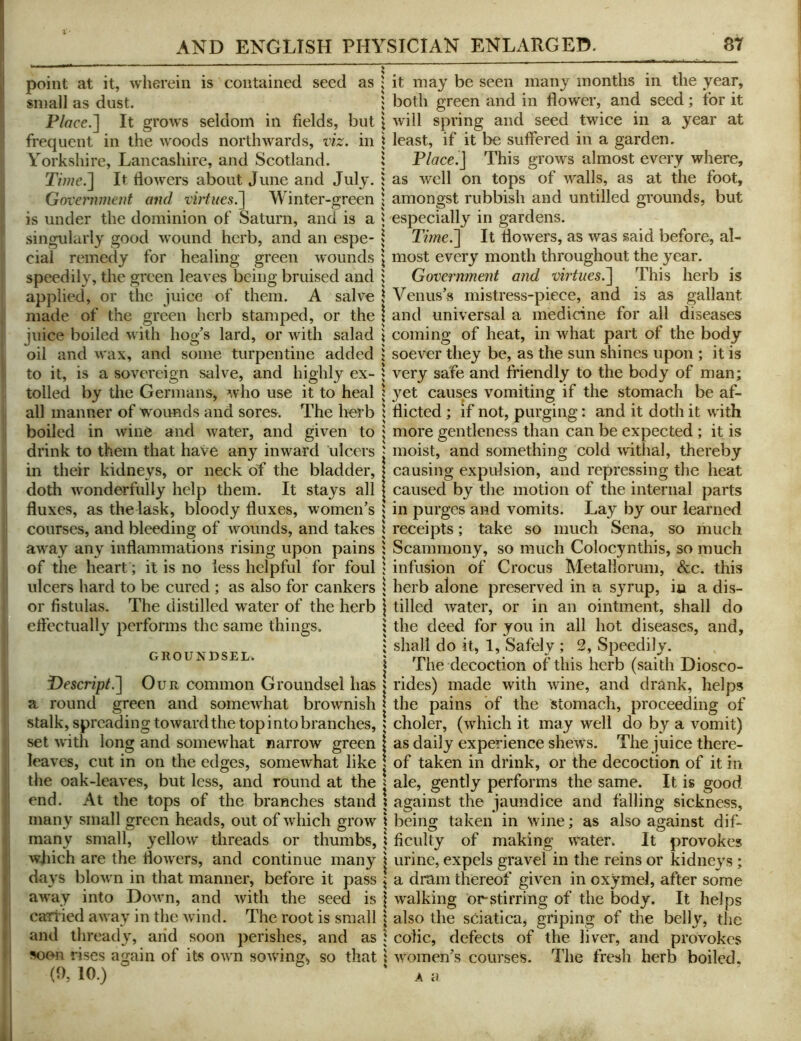 point at it, wherein is contained seed as small as dust. Place.~\ It grows seldom in fields, but frequent in the woods northwards, viz. in Yorkshire, Lancashire, and Scotland. r/we.] It dowers about June and July. Government and virtues.^ Winter-green is under the dominion of Saturn, and is a singularly good wound herb, and an espe- cial remedy for healing green wounds speedily, the green leaves being bruised and applied, or the juice of them. A salve made of the green herb stamped, or the juice boiled with hog’s lard, or with salad oil and wax, and some turpentine added to it, is a sovereign salve, and highly ex- tolled by the Germans, who use it to heal all manner of wounds and sores. The herb boiled in wine and water, and given to drink to them that have any inward ulcers in their kidneys, or neck of the bladder, doth wonderfully help them. It stays all fluxes, as the lask, bloody fluxes, women’s courses, and bleeding of wounds, and takes away any inflammations rising upon pains of the heart; it is no less helpful for foul ulcers hard to be cured ; as also for cankers or fistulas. The distilled water of the herb eft'ectually performs the same things. GROUNDSEL. Descnp/.] Our common Groundsel has a round green and somewhat brownish stalk, spreading toward the top into branches, set with long and somewhat narrow green leaves, cut in on the edges, somewhat like the oak-leaves, but less, and round at the end. At the tops of the branches stand many small green heads, out of which grow many small, ^^ellow threads or thumbs, wjiich are the flowers, and continue many days blown in that manner, before it pass away into DoM'n, and with the seed is carried away in the wind. The root is small and thready, arid soon perishes, and as soon rises again of its own sowings so that (0, 10.) it may be seen many months in the year, both green and in flower, and seed; for it will spring and seed twice in a year at least, if it be suffered in a garden. Place.] This grows almost every where, as well on tops of walls, as at the foot, amongst rubbish and untilled grounds, but especially in gardens. Time.] It flowers, as was said before, al- most every month throughout the year. Government and virtues.] This herb is Venus’s mistress-pieee, and is as gallant and universal a medicine for all diseases coming of heat, in what part of the body soever they be, as the sun shines upon ; it is very safe and friendly to the body of man; yet causes vomiting if the stomach be af- flicted ; if not, purging: and it doth it with more gentleness than can be expected ; it is moist, and something cold withal, thereby causing expulsion, and repressing the heat caused by the motion of the internal parts in purges and vomits. Lay by our learned receipts; take so much Sena, so much Scammony, so much Colocynthis, so much infusion of Crocus Metaliorum, &c. this herb alone preserved in a syrup, iu a dis- tilled water, or in an ointment, shall do the deed for you in all hot diseases, and, shall do it, 1, Safely ; 2, Speedily. The decoction of this herb (saith Diosco- rides) made with wine, and drank, helps the pains of the stomach, proceeding of choler, (which it may well do by a vomit) as daily experience shews. The juice there- of taken in drink, or the decoction of it in ale, gently performs the same. It is good against the jaundice and falling sickness, being taken in wine; as also against dif- ficulty of making water. It provokes urine, expels gravel in the reins or kidney's; a dram thereof given in oxymel, after some walking or-stirring of the body. It helps also the sciatica, griping of the belly, the colic, defects of the liver, and provokes women’s courses. The fresh herb boiled. k a