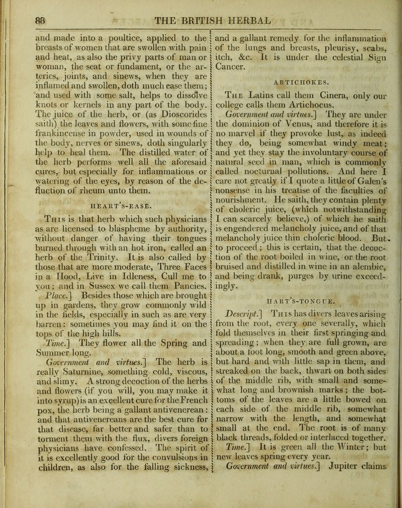 and made into a poultice, applied to the breasts of women that are swollen with pain and heat, as also the privy parts of man or woman, the seat or fundament, or the ar- teries, joints, and sinews, when they are inflamed and swollen, doth much ease them; and used with some salt, helps to dissolve knots or kernels in any part of the body. The juice of the herb, or (as Dioscorides saith) the leaves and flowers, with some fine frankincense in powder, used in wounds of the body, nerves or sinews, doth singularly help to heal them. The distilled water of the herb performs well all the aforesaid cures, but especially for inflammations or watering of the eyes, by reason of the de- fluction of rheum unto them. HEAllT^S-EASE. This is that herb which such physicians as are licensed to blaspheme by authority, without danger of having their tongues burned through with an hot iron, called an herb of the Trinity. It is also called by those that are more moderate. Three Faces in a Hood, Live in Idleness, Cull me to you ; and in Sussex we call them Fancies. P/ffce.] Besides those which are brought up in gardens, they grow commonly wild in the fields, especially in such as are very barren: sometimes you may find it on the tops of the high hills. Time^ They flower all the Spring and Summer long. Government and virtn£S.~\ The herb is really Saturnine, something cold, viscous, and slimy. A strong decoction of the herbs and flowers (if you will, you may make it into syrup) is an excellent cure for the French pox, the herb being a gallant antivenerean : and that antivenereans are the best cure for that disease, far better and safer than to torment them with the flux, divers foreign physicians have confessed. The spirit of it is excellently good for the convulsions in children, as also for the falling sickness. and a gallant remedy for the inflammation of the lungs and breasts, pleurisy, scabs, itch, &c. It is under the celestial Cancer. Sign ARTICHOKES. The Latins call them Cinera, only our college calls them Artichocus. Government and vhtues^ They are under the dominion of Venus, and therefore it is no marvel if they provoke lust, as indeed they do, being somewhat windy meat; and yet they stay the involuntary course of natural seed in man, Avhich is commonly called nocturnal pollutions. And here I care not greatly if I quote a little of Galen’s nonsense in his treatise of the faculties of nourishment. He saith, they contain plenty of choleric juice, (Avhich notwithstanding I can scarcely believe,) of which he saith is engendered melancholy juice, and of that melancholy juice thin choleric blood. But. to proceed ; this is certain, that the decoc- tion of the root boiled in Avine, or the root bruised and distilled in Avinc in an alembic, and being drank, purges by urine exceed- ingly. hart’s-tongue. Descript.~\ This has divers leaves arising from the root, CA^ery one severally, Avhich fold themselves in their first springing and spreading; Avhen they are full groAvn, are about a foot long, smooth and green above, but hard and Avith little sap in them, and streaked on the back, tliAvart on both sides of the middle rib, Avith small and some- Avhat long and broAvnish marks ; the bot- toms of the leaves are a little boAved on each side of the middle rib, someAvhat narrow with the length, and someAvh^t small at the end. The root is of many black threads, folded or interlaced together. Time.'] It is green all the Winter; but ncAv leaves spring every year. Government and virtues.] Jupiter claims-