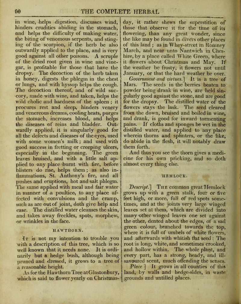 in wine, -helps digestion, discusses wind, \ hinders crudities abiding in the stomach, j and helps the difficulty of making water, | the biting of venomous serpents, and sting- | ing of the scorpion, if the herb be also j outwardly applied to the place, and is very i good against all other poisons. A scruple i of the dried root given in wine and vine- j gar, is profitable for those that have the j dropsy. The decoction of the herb taken j in honey, digests the phlegm in the chest | or lungs, and with hyssop helps the cough, j The decoction thereof, and of wild sue- i cory, made with wine, and taken, helps the | wild cholic and hardness of the spleen ; it procures rest and sleep, hinders venery j and venereous dreams, cooling heats, purges | the stomach, increases blood, and helps : the diseases of reins and bladder. Out- wardly applied, it is singularly good for ; all the defects and diseases of the eyes, used ; with some women's milk; and used with : good success in fretting or creeping ulcers, especially in the beginning. The green i leaves bruised, and with a little salt ap^- plied to any place burnt with fire, before blisters do rise, helps them; as also in- : liammations, St. Anthony's fire, and all pushes and eruptions, hot and salt phlegm. The same applied with meal and fair water in manner of a poultice, to any place af- fected with convulsions and the cramp, such as are out of joint, doth give help and case. The distilled water cleanses the skin, and takes away freckles, spots, morphew^ or wrinkles in the face. HAWTHORN. Jt is not my intention to trouble you with a description of this tree, which is so well known that it needs none. It is ordi- narily but a hedge bush, although being primed and dressed, it grows to a tree of a reasonable height. As for the Hawthorn Tree atGlastonbury, which is said to flower yearly on Christmas- day, it rather sheii^ the superstition of those that observe it for the time of its flowering, than any great wonder, since the like may be found in divers other places of this land ; as in Whey-street in Romney March, and near unto Nantwich in Ches- hire, by a place called White Green, where it flowers about Christmas and May. If the w'eather be frosty, it flowers not until January, or that the hard weather be over. Government and virtues^ It is a tree of IMars. The seeds in the berries beaten to powder being drank in wine, are held sin- gularly good against the stone, and are good for the dropsy. The distilled water of the flowers stays the lask. The seed cleared from the down, bruised and boiled in wine, ' and drank, is good for inward tormenting pains. If cloths and sponges be wet in the distilled water, and applied to any place : wherein thorns and splinters, or the like, : do abide in the flesh, it will notably draw them forth. And thus you see the thorn gives a medi- ! cine for his own pricking, and so doth i almost every thing else. HEMLOCK. Descript^ The common great Hemlock ' grows up with a green stalk, four or five i feet high, or more, full of red spots some- : times, and at the joints very large winged 1 leaves set at them, which are divided into ; many otlier winged leaves one set againsi; I the other', dented about the edges, of a sad green colour, branched towards the top, where it is full of umbels of white flowers, and afterwards with whitish flat seed : The root is long, white, and sometimes crooked, and hollow within. The whole plant, and every part, has a strong, heady, and ill- savoured scent, much offending the senses. Dlace ] It grows in all counties of this land, by w^alls and hedge-sides, in waste grounds and imtilled places.