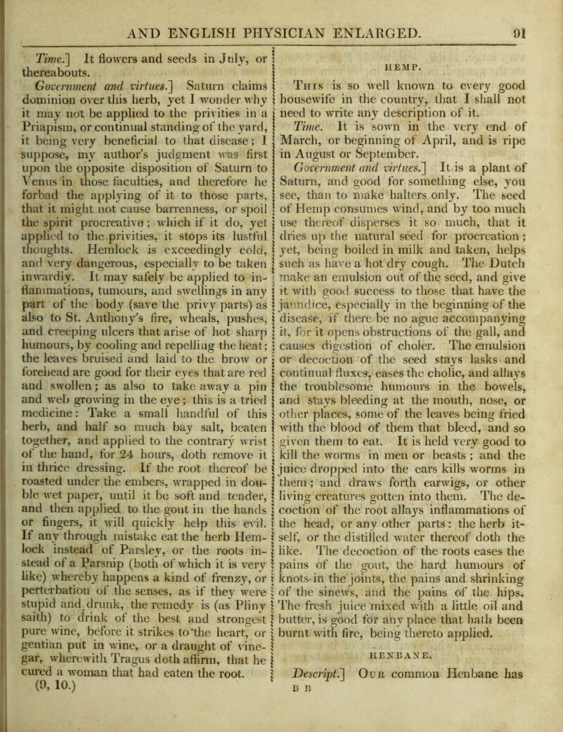 Time.'] It flowers and seeds in J nly, or thereabouts. Government and virtues.] Saturn claims dominion over this herb, yet I wondei' why it may not be applied to the privities in a Priapism, or continual standing of the yard, it being very beneficial to that disease; I suppose, my author's judgment was first upon the opposite disposition of Saturn to A'enus in those faculties, and therefore he forbad the applying of it to those parts, that it might not cause barrenness, or spoil the spirit procreativo; which if it do, yet applied to the privities, it stops its lustful thoughts. Hemlock is exceedingly cold, and very dangerous, especially to be taken inwardly. It may safely be applied to in- flammations, tumours, and swellings in any part of the body (save the privy parts) as also to St. Anthonys fire, wheals, pushes, and creeping ulcers that arise of hot sharp humours, by cooling and repelling the heat; the leaves bruised and laid to the brow or forehead are good for their eyes that are red and swollen; as also to take away a pin and web growing in the eye; this is a tried medicine; Take a small handful of this herb, and half so much bay salt, beaten together, and applied to the contrary wrist ot the hand, for 24 hours, doth remove it in thrice dressing. If the root thereof be roasted under the embers, wrapped in dou- ble wet paper, until it be soft and tender, and then applied to the gout in the hands or fingers, it will quickly help this evil. If any through misUike eat the herb Hem- lock instead of Parsley, or the roots in- stead of a Parsnip (both of which it is very like) whereby happens a kind of frenzy, or perterbation ot the senses, as if they were stupid and drunk, the remedy is (as Pliny saith) to drink ot tlie best and strongest pure wine, before it strikes to‘the heart, or gentian put in wine, or a draught of vine- gar, wherewith Tragus doth affirni, that he cured a woman that had eaten the root. (9, 10.) HEMP. is SO well known to every good This housewife in the country, that I shall not need to write any description of it. Time. It is soivn in the very end of March, or beginning of April, and is ripe in August or S^eptember. Government and virtues.] It is a plant of Saturn, and good for something else, you see, than to make halters only. The seed of Hemp consumes wand, and by too much use thereof disperses it so much, that it dries u]) the natural seed for procreation; yet, being boiled in milk and taken, helps such as have a hot dry cough. The Dutch make an emulsion out of the seed, and give It with good success to those that have the jaundice, especially in the beginning of the disease, if there be no ague accompanying it, for it opens obstructions of the gall, and causes digestion of choler. The emulsion or decoction of the seed stays lasks and continual fluxes, eases the cholic, and allays the troublesome humours in the bowels, and stays bleeding at the mouth, nose, or other places, some of the leaves being fried with the blood of them that bleed, and so given them to eat. It is held very good to kill the woiTns in men or beasts ; and the juice dropped into the ears kills worms in them; and draws forth earwigs, or other living creatures gotten into them. The de- coction of the root allays inflammations of the head, or any other parts; the herb it- self, or the distilled wmter thereof doth the like. The decoction of the roots eases the pains of the gout, the hard humours of knots in the joints, the pains and shrinking of the sinews, and the pains of the hips. The fresh juice mixed with a little oil and butter, is good for any place that hath been burnt with fire, being thereto applied. HENBAiSrE. Descript^ Our common Henbane has B B