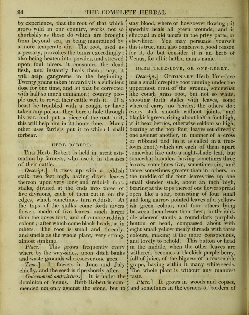 by experience, that the root of that which grows wild in our country, works not so churlishly as those do which are brought from beyond sea, as being maintained by a more temperate air. The root, used as a pessary, provokes the terms exceedingly ; also being beaten into powder, and strewed upon foul ulcers, it consumes the dead flesh, and instantly heals them; nay, it will help gangreens in the beginning. Twenty grains taken inwardly is a sufficient dose for one time, and let that be corrected with half so much cinnamon; country peo- ple used to rowel their cattle with it. If a beast be troubled with a cough, or have taken any poison, they bore a hole through his ear, and put a piece of the root in it, this Avill help him in 24 hours time. Many other uses farriers put it to ^^hich I shall forbear. HERB ROBERT. The Herb Robert is held in great esti- mation by farmers, wdio use it in diseases of their cattle. Descript.] It rises up with a reddish stalk two feet high, having divers leaves thereon upon very long and reddish foot- stalks, divided at the ends into three or five divisions, each of them cut in on the edges, which sometimes turn reddish. At the tops of the stalks come forth divers flowers made of five leaves, much larger than the doves foot, and of a more reddish colour ; after which come black heads, as in others. The root is small and thready, and smells as the whole plant, very strong, almost stinking. Place.] This grows frequently every where by the way-sides, upon ditch banks and waste grounds wheresoever one goes. Time.] It flowers in June and July chiefly, and the seed is ripe shortly after. Government and virtues.] It is under the dominion of Venus. Herb Robert is com- mended not only against the stone, but to stay blood, where or howsoever flowing ; it speedily heals all green wounds, and is effectual in old ulcers in the privy parts, or elsewhere. You may persuade yourself this is true, and also conceive a good reason for it, do but consider it is an herb of Venus, for all it hath a man^s name. HERB true-love, OR OXE-BERRV. Descript.] Ordinary Herb True-love has a small creeping root running under the uppermost crust of the ground, somewhat like cough grass root, but not so white, shooting forth stalks with leaves, some whereof carry no berries, the others do; every stalk smooth without joints, and blackish green, rising about half a foot high, if it bear berries, otherwise seldom so high, bearing at the top four leaves set directly one against' another, in manner of a cross or ribband tied (as it is called in a true- loves knot,) which are each of them apart somewhat like unto a night-shade leaf, but somewhat broader, having sometimes three leaves, sometimes five, sometimes six, and those sometimes greater than in others, in the middle of the four leaves rise up one small slender stalk, about an inch high, bearing at the tops thereof one flower spread open like a star, consisting of four small and long narrow pointed leaves of a yellow- ish green colour, and four others lying between them lesser than they; in the mid- dle whereof stands a round dark purplish button or head, compassed about with eight small yellow mealy threads with three colours, making it the more conspicuous, and lovely to behold. This button or head in the middle, when the other leaves are withered, becomes a blackish purple berry, full of juice, of the bigness of a reasonable grape, having within it many white seeds. The whole plant is without any manifest taste. Place.] It grows in woods and copses, and sometimes in the corners or borders of