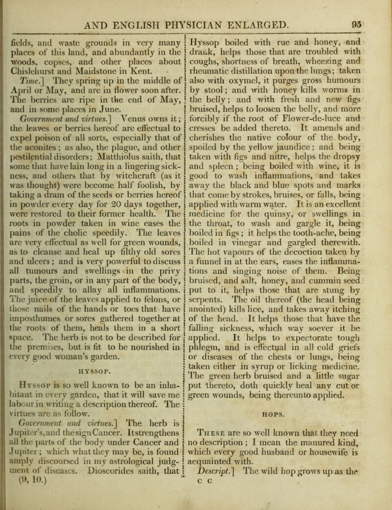 fields, and waste grounds in very many , places of this land, and abundantly in the | woods, copses, and other places about Chislehurst and Maidstone in Kent. TV/?/e.] They spring up in the middle of \ April or May, and are in flower soon after. \ The berries are ripe in the end of May, \ and in some places in June. \ Govenment and virtiies.'\ Venus owns it; \ the leaves or berries hereof are effectual to expel poison of all sorts, especially that of the aconites ; as also, the plague, and other pestilential disorders; Matthiolus saith, that some that have lain long in a lingering sick- ness, and others that by witchcraft (as it was thought) were become half foolish, by taking a dram of the seeds or berries hereof in powder every day for 20 days together, ^ were restored to their former health. The ‘ roots in powder taken in wine eases the pains of the cholic speedily. The leaves are very effectual as well for green wounds, as to cleanse and heal up filthy old sores and ulcers ; and is very powerful to discuss | all tumours and swellings in the privy | parts, the groin, or in any part of the body, \ and speedily to allay all inflammations. \ The juice of the leaves applied to felons, or \ those nails of the hands or toes that have 1 imposthumes. or sores gathered together at 1 the roots of them, heals them in a short ! space. The herb is not to be described for \ the premises, but is fit to be nourished in \ every good woman’s garden. 1 HYSSOP. Hyssop is so well known to be an inha- | bitant in every garden, that it will save me \ labour in writing a description thereof. The : virtues are as follow. j Government and virtues.'] The herb is I Jupiter’s, and the sign Cancer. Itstrengthens | all the parts of the body under Cancer and i Jupiter; which what they may be, is found \ amply discoursed in my astrological judg- \ inent of diseases. Dioscorides saith, that \ (9, 10.) Hyssop boiled with rue and honey, and drauk, helps those that are troubled with coughs, shortness of breath, wheezing and rheumatic distillation upon the lungs; taken also with oxymel, it purges gross humours by stool; and with honey kills worms in the belly; and with fresh and new figs bruised, helps to loosen the belly, and more forcibly if the root of Flower-de-luce and cresses be added thereto. It amends and cherishes the native colour of the body, spoiled by the yellow jaundice; and being taken with figs and nitre, helps the dropsy and sjileen ; being boiled with wine, it is good to wash inflammations, and takes away the black and blue spots and marks that come by strokes, bruises, or falls, being applied with warm water. It is an excellent medicine for the quinsy, or swellings in the throat, to Avash and gargle it, being boiled in figs; it helps the tooth-ache, being boiled in vinegar and gargled therewith. The hot vapours of the decoction taken by a funnel in at the ears, eases the inflamma- tions and singing noise of them. Being bruised, and salt, honey, and cummin seed put to it, helps those that are stung by serpents. The oil thereof (the head being anointed) kills lice, and takes away itching of the head. It helps those that have the falling sickness, which way soever it be applied. It helps to expectorate tough phlegm, and is effectual in all cold griefs or diseases of the chests or lungs, being taken either in syrup or licking medicine. The green herb bruised and a little sugar put thereto, doth quicklj'^ heal any cut or green Avounds, being thereunto applied. HOPS. These are so AV'ell knoAvn that they need no description ; I mean the manured kind, Avhich every good husband or houscAvife is acquainted Avith. Descript.] The wild hop groAvs up as the c c