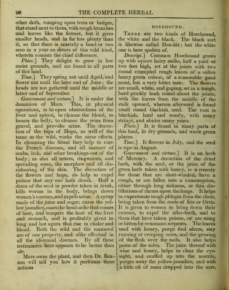 other doth, ramping upon trees or hedges, that stand next to them, with rough branches and leaves like the former, but it gives smaller heads, and in far less plenty than it, so that there is scarcely a head or two seen in a year on divers of this wild kind, wherein consists the chief dilference. P/ace.] They delight to grow in low moist grounds, and are found in all parts of this land. Time^ They spring not until April, and flower not until the later end of J une; the heads are not gathered until the middle or latter end of September. Government and vhiues^ It is under the dominion of Mars. This, in physical operations, is to open obstructions of the liver and spleen, to cleanse the blood, to loosen the belly, to cleanse the reins from gravel, and provoke urine. The decoc- tion of the tops of Hops, as well of the tame as the wild, works the same effects. In cleansing the blood they help to cure the French diseases, and all manner of scabs, itch, and other breakings-out of the body; as also all tetters, ringworms, and spreading sores, the morphew and all dis- colouring of the skin. The decoction of the flowers and hops, do help to expel poison that any one hath drank. Half a dram of the seed in powder taken in drink, kills worms in the body, brings down women's courses, and expels urine. A syrup made of the juice and sugar, cures the yel- low jaundice,eases the head-ache that comes of heat, and tempers the heat of the liver and stomach, and is profitably given in long and hot agues that rise in choler and blood. Both the wild and the manured are of one property, and alike effectual in all the aforesEiid diseases. By all these testimonies beer appears to be better than ale. Mars owns the plant, and then Dr. Rea- son will tell you how it performs these actions IIOREHOUND. There are two kinds of Horehound, the white and the black. The black sort is likewise called Hen-bit; but the white one is here spoken of. Descript.'] Common Horehound grows up with square hairy stalks, half a yard or two feet high, set at the joints with two round crumpled rough leaves of a sullen hoary green colour, of a reasonable good scent, but a very bitter taste. The flowers are small, white, and gaping, set in a rough, hard prickly husk round about the joints, with the leaves from the middle of the stalk upward, wherein afterward is found small round blackish, seed. The root is blackish, hard and woody, with many strings, and abides many years. Dlace.] It is found in many parts of this land, in dry grounds, and waste green places. Time.] It flowers in July, and the seed is ripe in August. Government and virtues.] It is an herb of Mercury. A decoction of the dried herb, with the seed, or the juice of the green herb taken with honey, is a remedy for those that are short-winded, have a cough, or are fallen into a consumption, either through long sickness, or thin dis- tillations of rheum upon the lungs. It helps to expectorate tough phlegm from the chest, being taken from the roots of Iris or Orris. It is given to women to bring down their courses, to expel the after-birth, and to them that have taken poison, or are stung or bitten by venomous serpents. The leaves used with honey, purge foul ulcers, stay running or creeping sores, and the growing of the flesh over the nails. It also helps pains of the sides. The juice thereof with wine and honey, helps to clear the eye- sight, and snuffed up into the nostrils, purges away the 3'ellow-jaundice, and with a little oil of roses dropped into the ears,