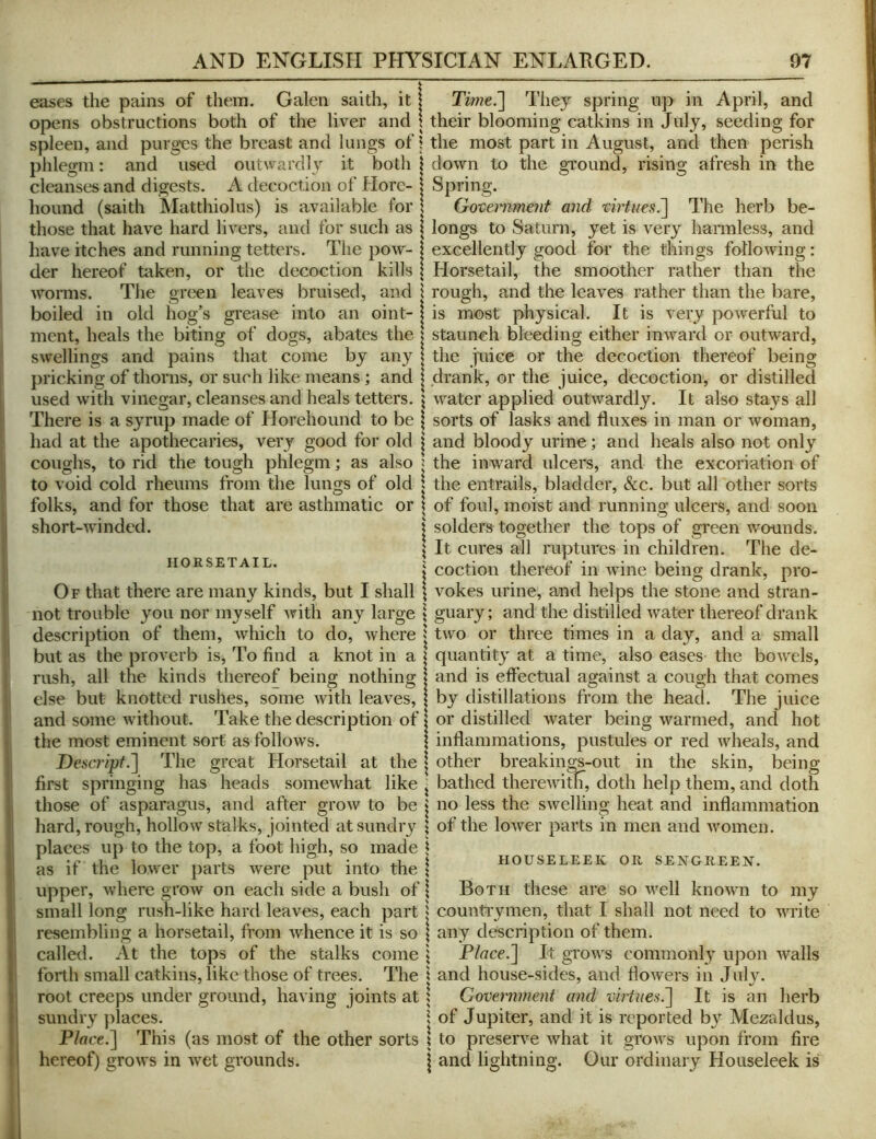 eases the pains of them. Galen saith, it | Time^ Tliey spring up in April, and opens obstructions both of the liver and t their blooming catkins in July, seeding for spleen, and purgxis the breast and lungs of \ the most part in August, and then perish phlegm: and used outwardl}’^ it both | down to the ground, rising afresh in the cleanses and digests. A decoction of Hore- j Spring. hound (saith Matthiolus) is available for \ Government and virtues^ The herb be- those that have hard livers, and for such as \ longs to Saturn, yet is very hanuless, and have itches and running tetters. The pow- \ excellently good for the things following: der hereof taken, or the decoction kills The green leaves bruised, and worms. boiled in old hog’s grease into an oint- ment, heals the biting of dogs, abates the swellings and pains that come by any pricking of thorns, or such like means; and used with vinegar, cleanses and heals tetters. Horsetail, the smoother rather than the rough, and the leaves rather than the bare, is most physical. It is very powerful to staunch bleeding either inward or outward, the juice or the decoction thereof being drank, or the juice, decoction, or distilled water applied outwardly. It also stays all HORSETAIL. There is a syrup made of Horehound to be | sorts of lasks and fluxes in man or woman, had at the apothecaries, very good for old | and bloody urine; and heals also not only coughs, to rid the tough phlegm; as also s the inward ulcers, and the excoriation of to void cold rheums from the lungs of old | the entrails, bladder, &c. but all other sorts folks, and for those that are asthmatic or \ of foul, moist and running ulcers, and soon short-winded. j solders together the tops of green wounds. \ It cures all ruptures in children. The de- } coction thereof in wine being drank, pro- Of that there are many kinds, but I shall \ vokes urine, and helps the stone and stran- not trouble you nor myself with any large \ guary; and the distilled water thereof drank description of them, Avhich to do, where j two or three times in a day, and a small but as the proverb is. To find a knot in a | quantity at a time, also eases the bowels, rush, all the kinds thereof being nothing I and is effectual against a cough that comes else but knotted rushes, some with leaves, | by distillations from the head. The juice and some Avithout. Take the description of | or distilled Avater being warmed, and hot the most eminent sort as follows. \ inflammations, pustules or red Avheals, and Descripf.^ The great Horsetail at the | other breakings-out in the skin, being first springing has heads someAvhat like ^ bathed thereAvitli, doth help them, and doth those of asparagus, and after groAv to be | no less the SAvelling heat and inflammation hard, rough, hollow stalks, jointed at sundry \ of the loAA^er parts in men and Avomen. places up to the top, a foot high, so made \ as if the lower parts Avere put into the \ upper, Avhere groAV on each side a bush of \ Both these are so Avell knoAvn to my small long rush-like hard leaves, each part | counti'ymen, that I shall not need to Avrite resembling a horsetail, from Avhence it is so \ any description of them, called. At the tops of the stalks come j Place.] It groAvs commonly upon Avails forth small catkins, like those of trees. The \ and house-sides, and flowers in July, root creeps under ground, having joints at 5 Government and virtues^ It is an herb sundry places. \ of Jupiter, and it is reported by Mezaldus, Place.] This (as most of the other sorts 1 to preserve Avhat it groAvs upon from fire hereof) groAvs in Avet grounds. j and lightning. Our ordinary Houseleek is HOUSELEEK OR SENGREEJT.