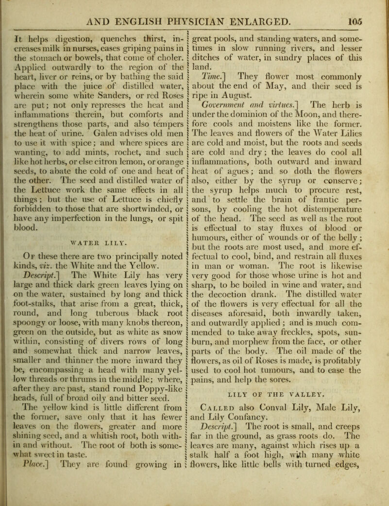 It helps digestion, quenches thirst, in- 1 creases milk in nurses, eases griping pains in the stomach or bowels, that come of choler. $ Applied outwardly to the region of the | heart, liver or reins, or by bathing the said \ place with the juice of distilled water, | wherein some white Sanders, or red Roses | are put; not only represses the heat and \ inhammations therein, but comforts and 1 strengthens those parts, and also tempers 1 the heat of urine. Galen advises old men | to use it Avith spice; and Avhere spices are ? Avanting, to add mints, rochet, and such \ like hot herbs, or else citron lemon, or orano;e \ seeds, to abate the cold of one and heat of i the other. The seed and distilled Avater of 1 the Lettuce Avork the same effects in all j things ; but the use of Lettuce is chiefly 5 forbidden to those that are shortwinded, or | have any imperfection in the lungs, or spit \ blood. 5 K \ AVATER LILY. \ Of these there are tAAO principally noted 1 kinds, viz. the White and the YelloAv. | Descripf.'] The White Lily has very » large and thick dark green leaves lying on i on the Avater, sustained by long and thick I foot-stalks, that arise from a great, thick, I round, and lono; tuberous black root ! spoongy or loose, with many knobs thereon, \ green on the outside, but as Avhite as snoAv | Avithin, consisting of divers roAVs of long | and someAvhat thick and narrow leaves, j smaller and thinner the more inAvard they j be, encompassing a head Avith many yel- | loAv threads or thrums in the middle; Avhere, ; after they are past, stand round Poppy-like ; heads, full of broad oily and bitter seed. \ The 3'elloAV kind is little different from \ the former, save only that it has feAver \ leaves on the iloAvers, greater and more shining seed, and a Avhitish root, both Avith- | in and Avithout. The root of both is some- 5 Avhat SAveet in taste. \ Place.~\ They are found groAving in ; great pools, and standing Avaters, and some- times in sloAV running rivers, and lesser ditches of Avater, in sundry places of this land. Time.~\ They floAver most commonly about the end of May, and their seed is ripe ill August. Government and viriues.~\ The herb is under the dominion of the Moon, and there- fore cools and moistens like the former. The leaves and flowers of the AVater Lilies are cold and moist, but the roots and seeds are cold and dry; the leaves do cool all inflammations, both outAA^ard and inAvard heat of agues; and so doth the floAvers also, either by the syrup or conserve ; the syrup helps much to procure rest, and to settle the brain of frantic per- sons, by cooling the hot distemperature of the head. The seed as well as the root is effectual to stay fluxes of blood or humours, either of Avounds or of the belly; but the roots are most used, and more ef- fectual to cool, bind, and restrain all fluxes in man or Avoman. The root is likcAvise very good for those whose urine is hot and sharp, to be boiled in Avine and Avater, and the decoction drank. The distilled Avater of the floAvers is very eft'ectual for all the diseases aforesaid, both inAvardly taken, and outAvardly applied ; and is much com- mended to take aAvay freckles, spots, sun- burn, and inorpheAv from the face, or other parts of the body. The oil made of the floAAnrs, as oil of Roses is made, is profitably used to cool hot tumours, and to ease the pains, and help the sores. LILY OF THE VALLEY. Called also Conval Lily, Male Lily, and Lil}-^ Confancy. Descript.~\ The root is small, and creeps flir in the ground, as grass roots do. The leaves are many, against Avhich rises up a stalk half a foot high, Avith many white floAvers, like little bells Avith turned edges, i