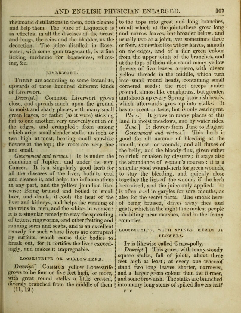 rheumatic distillations in them, doth cleanse and help them. The juice of Liquorice is as effectual in all the diseases of the breast and lungs, the reins and the bladder, as the decoction. The juice distilled in Rose- water, with some gum tragacauth, is a fine licking medicine for hoarseness, wheez- ing, &c. LIVERWORT. There are according to some botanists, upwards of three hundred different kinds of Liverwort. Descript.~\ Common Liverwort grows close, and spreads much upon the ground in moist and shady places, with many small green leaves, or rather (as it were) sticking flat to one another, very unevenly cut in on the edges, and crumpled; from among which arise small slender stalks an inch or two high at most, bearing small star-like flowers at the top ; the roots are very fine and small. Government and viiiues^ It is under the dominion of Jupiter, and under the sign Cancer. It is a singularly good herb for all the diseases of the liver, both to cool and cleanse it, and helps the inflammations in any part, and the yellow jaundice like- wise: Being bruised and boiled in small beer, and drank, it cools the heat of the liver and kidnc3^s, and helps the running of the reins in men, and the whites in women; it is a singular remedy to stay the spreading i of tetters, ringworms, and other fretting and i running sores and scabs, and is an excellent ! remedy for such whose livers are corrupted | by surfeits, which cause their bodies to | break out, for it fortifies the liver exceed- | ingl^’’, and makes it impregnable. | s LOOSESTRIFE OR WILLOWHERB. | Bescript^ Common }rellow Loosestrife \ gi'ows to be four or five feet high, or more, 1 with great round stalks a little crested, ! diversly branched from the middle of them j (11,12.) to the tops into great and long branches, on all which at the joints there grow long and narrow leaves, but broader below, and usually two at a joint, 3^et sometimes three or four, somewhat like mllow leaves, smooth on the edges, and of a fair green colour from the upper joints of the branches, and at the tops of them also stand many yellow flowers of five leaves a-piece, with divers yellow threads in the middle, which turn into small round heads, containing small cornered seeds: the root creeps under ground, almost like coughgrass, but greater, and shoots up every Spring brownish heads, which afterwards grow up into stalks. It has no scent or taste, but is only astringent. Place.'] It grows in many places of this land in moist meadows, and by water sides. Time.] It flowers from June to August. Govemmejit and virtues.] This herb is good for all manner of bleeding at the mouth, nose, or wounds, and all fluxes of the belly, and the bloody-flux, given either to drink or taken by clysters; it stays also the abundance of women’s courses; it is a singular good wound-herb for green wounds, to stay the bleeding, and quickly close together the lips of the wound, if the herb bebruised, and the juice only applied. It is often used in gargles for sore mouths, as also for the secret parts. The smoak here- of being bruised, drives away flies and gnats, which in the night lime molest people inhabiting near marshes, and in the fenny countries. LOOSESTRIFE, WITH SPIKED HEADS OF FLOWERS. It is likewise called Grass-polly. Descript.] This grows with many woody square stalks, full of joints, about three feet high at least; at every one whereof stand two long leaves, shorter, narrower, and a larger green colour than the former, and some brownish. The stalks are branched into many long stems of spiked flowers half F F