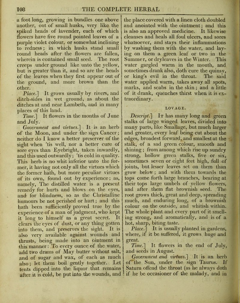 a foot long, growing in bundles one above ; the place covered with a linen cloth doubled another, out of small husks, very like the \ and anointed with the ointment; and this spiked heads of lavender, each of which \ is also an approved medicine. It likewise flowers have five round pointed leaves of a \ cleanses and heals all foul ulcers, and sores purple violet colour, or somewhat inclining j whatsoever, and stays their inflammations to redness; in which husks stand small \ by washing them with the water, and lay- round heads after the flowers are fallen, | ing on them a green leaf or two in the wherein is contained small seed. The root $ Summer, ordryleaves in the Winter. This creeps under ground like unto the yellow, \ water gargled warm in the mouth, and but is greater than it, and so are the heads | sometimes drank also, doth cure the quinsy, of the leaves when they first appear out of \ or king’s evil in the throat. The said the ground, and more brown than the \ water applied warm, takes away all spots, other. I marks, and scabs in the skin ; and a little Placed] It grows usually by rivers, and | of it drank, quenches thirst when it is ex- ditch-sides in wet ground, as about the \ traordinary. ditches at and near Lambeth, and in many | places of this land. \ lovage. TirneJ] It flowers in the months of June 1 Descript.It has many long and green and July. 'J stalks of large winged leaves, divided into Government and virtues.'] It is an herb 1 many parts, like Smallage, but much larger of the Moon, and under the sign Cancer; ; and greater, every leaf being cut about the neither do I know a better preserver of the \ edges, broadest forward, and smallest at the sight when ’tis well, nor a better cure of \ stalk, of a sad green colour, smooth and sore eyes than Eyebright, taken inwardly, \ shining; from among which rise up sundry and this used outwardly; ’tis cold in quality. ? strong, hollow green stalks, five or six. This herb is no whit inferior unto the for- j sometimes seven or eight feet high, full of mer, it having not only all the virtues which | joints, but lesser leaves set on them than the former hath, but more peculiar virtues \ grow below; and with them towards the of its own, found out by experience; as, j tops come forth large branches, bearing at namely. The distilled water is a present \ their tops large umbels of yellow flowers, remedy for hurts and blows on the eyes, 1 and after them flat brownish seed. The and for blindness, so as the Christalline 1 root grows thick, great and deep, spreading humours be not perished or hurt; and this \ much, and enduring long, of a brownish liath been sufficiently proved true by the | colour on the outside, and whitish within, experience of a man of judgment, who kept | The whole plant and every part of it smell- it long to himself as a great secret. It | ing strong, and aromatically, and is of a clears the eyes of dust, or any thing gotten \ hot, sharp, biting taste, into them, and preserves the sight. It is | Place.] It is usually planted in gardens, also very available against wounds and \ where, if it be suffered, it grows huge and thrusts, being made into an ointment in \ great. this manner: To every ounce of the water, > Time.] It flowers in the end of July, add two drams of May butter without salt, | and seeds in August. and of sugar and wax, of each as much \ Government and virtues.] It is an herb also; let them boil gently together. Let | of' the Sun, under the sign Taurus. If tents dipped into the liquor that remains t Saturn offend the throat (as he always doth after it is cold, be put into the wounds, and \ if he be occasioner of the malady, and in