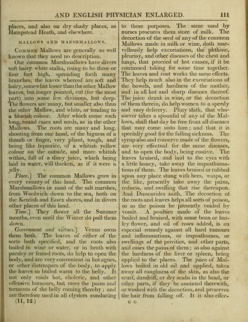 places, and also on dry shady places, as Hampstead Heath, and elsewhere. MALLOWS AND MARSHMALLOWS. Common Mallows are generally so well known that they need no description. Our common Marshmallows have divers soft hairy white stalks, rising to be three or four feet high, spreadmg forth many branches, the leaves whereof are soft and hairy, somewhat lesser than the other Mallow leaves, but longer pointed, cut (for the most j)art) into some few divisions, but deep. The dowers are many, but smaller also than the other Mallow, and white, or tending to a blueish colour. After which come such long, round cases and seeds, as in the other Mallows. The roots are many and long, shooting from one head, of the bigness of a thumb or finger, very pliant, tough, and being like liquorice, of a whitish yelloAv colour on the outside, and more whitish within, full of a slimy juice, which being laid in water, will thicken, as if it were a jelly. P/rtce.] The common Mallows groAv in every county of this land. The common Marshmallows in most of the salt marshes, from Woolwich down to the sea, both on the Kentish and Essex shores, and in divers other places of this land. 7Vwe.] They flower all the Summer months, even until the Winter do pull them down. Government and virtues^ Venus OAvns them both. The leaves of either of the sorts both specified, and the roots also boiled in Avine or Avater, or in broth Avith parsley or fennel roots, do help to open the body, and are very convenient in hot agues, or other distempers of the body, to apply tlie leaves so boiled Avarm to the belly. It not only voids hot, choleric, and other offensive humours, but eases the pains and torments of the belly coining thereby ; and are therefore used in all clysters conducing (11, 12.) to those purposes. The same used by nurses procures them store of milk. The decoction of the seed of any of the common MalloAvs made in milk or wine, doth mar- vellously help excoriations, the phthisic, pleurisy, and other diseases of the chest and lungs, that proceed of hot causes, if it be continued taking for some time together. The leaves and root works the same effects. They help much also in the excoriations of the boAvels, and hardness of the mother, and in all hot and sharp diseases thereof. The juice drank in Avine, or the decoction of them therein, do help Avomen to a speedy and easy delivery. Pliny s&ith, that Avho- soever takes a spoonful of any of the Mal- loAvs, shall that day be free from all diseases that may come unto him; and that it is specially good for the falling sickness. The syrup also and conserve made of the floAvers, are very effectual for the same diseases, and to open the body, being costi\^e. The leaves bruised, and laid to the eyes Avith a little honey, take aAvay the imposthuma- tions of them. The leaves bruised or rubbed upon any place stung Avith bees, aa^sjas, or the like, presently take aAvay the pains, redness, and SAvelling that rise thereupon. And Dioscorides saith. The decoction of the roots and leaA^es helps all sorts of poison, so as the poison be presently voided by vomit. A poultice made of the leaves boiled and bruised, Avith some bean or bar- ley floAver, and oil of roses added, is an especial remedy against all hard tumours and inflammations, or imposthumes, or SAvellings of the privities, and other parts, and eases the pains of them; as also against the hardness of the liver or spleen, being applied to the places. The juice of Mal- loAvs boiled in old oil and applied, takes aAvay all roughness of the skin, as also the scurf, dandriff, or dry scabs in the head, or other parts, if they be anointed therewith, or Avashed Avith the decoction, and preserves the hair from falling off. It is also effec- G G