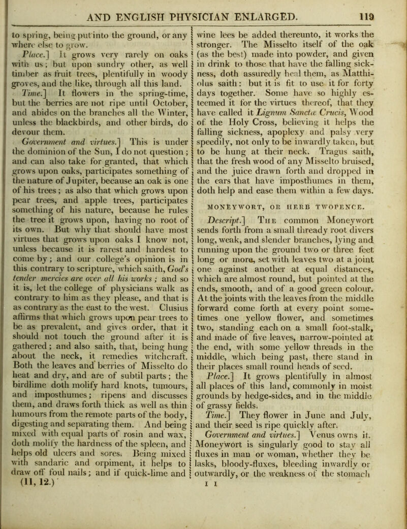 to spring, being put into the ground, or any ■vvheiv else to grow. Place.'] It grows very rarely on oaks witii us ; but upon sundry other, as well tiniber as truit trees, plentifully in woody groves, and the like, through all this land. 3Vwe.] It flowers in the spring-time, but the berries are not ripe until October, and abides on the branches all the Winter, unless the blackbirds, and other birds, do devour them. Government and virtues.'\ This is under the dominion of the Sun, I do not question; and can also take for granted, that which grows upon oaks, participates something of the nature of Jupiter, because an oak is one of his trees; as also that which grows upon pear trees, and apple trees, participates something of his nature, because he rules the tree it grows upon, having no root of its own. But why that should have most virtues that grows upon oaks I know not, unless because it is rarest and hardest to come by; and our college’s opinion is in this contrary to scripture, which saith, God's tender mercies are over all his works ; and so it is, let the college of physicians walk as contrary to him as they please, and that is as contrary as the east to the west. Clusius affirms that which grows upon pear trees to be as prevalent, and gives order, that it should not touch the ground after it is gathered; and also saith, that, being hung about the neck, it remedies witchcraft. Both the leaves and' berries of Misselto do heat and dry, and are of subtil parts; the birdlime doth molify hard knots, tumours, and imposthumes; ripens and discusses them, and draws forth thick as well as thin humours from the remote parts of the body, digesting and separating them. And being mixed with equal parts of rosin and wax, doth molify the hardness of the spleen, and helps old ulcers and sores^ Being mixed with sandaric and orpiment, it helps to draw off foul nails; and if quick-lime and (11,12.) wine lees be added thereunto, it works the stronger. The Misselto itself of the oak (as the best) made into powder, and given in drink to those that have the falling sick- ness, doth assuredly heal them, as Matthi- olus saith: but it is fit to use it for forty days together. Some have so highly es- teemed it for the virtues thereof, that they have called it Lignum Sanctee Crticis, Wood of the Holy Cross, believing it helps the falling sickness, apoplexy and palsy very speedily, not only to be inwardly taken, but to be hung at their neck. Tragus saith, that the fresh wood of any Misselto bruised, and the juice drawn forth and dropped in the ears that have imposthumes in them, doth help and ease them within a few days. MONEYWORT, OR HERB TWOPENCE. Descript.The common Moneywort sends forth from a small thready root divers long, weak, and slender branches, lying and running upon the ground two or three feet long or moi’6, set with leaves two at a joint one against another at equal distances, which are almost round, but pointed at the ends, smooth, and of a good green colour. At the joints with the leaves from the middle forward come forth at every point some- times one yellow flower, and sometimes two, standing each on a small foot-stalk, and made of five leaves, narrow-pointed at the end, with some 3^ellow threads in the middle, Avhich being past, there stand in their places small round heads of seed. Place.] It grows plentifully in almost all places of this land, commonly in moist grounds by hedge-sides, and in the middle of grassy fields. Time.] They flower in June and Juh', and their seed is ripe quickly after. Government and virtues.] Venus owns it. Moneywort is singularly good to stay all fluxes in man or woman, whether they be lasks, bloody-fluxes, bleeding inwardly or outwardly, or the weakness of the stomach I 1