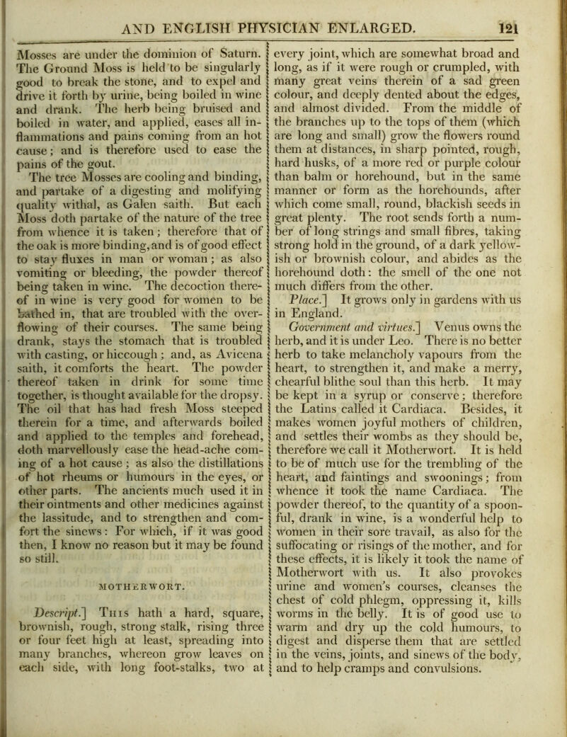 Mosses are imtier the dominion of Saturn. The Ground Moss is held to be singularly good to break the stone, and to expel and drive it forth by urine, being boiled in wine and drank. The herb being bruised and boiled in water, and applied, eases all in- flammations and pains coming from an hot cause; and is therefore used to ease the pains of the gout. The tree Mosses are cooling and binding, : and partake of a digesting and molifying quality withal, as Galen saith. But each Moss doth partake of the nature of the tree from whence it is taken; therefore that of the oak is more binding, and is of good effect to stay fluxes in man or woman; as also vomiting or bleeding, the powder thereof \ being taken in wine. The decoction there- \ of in wine is very good for women to be \ bathed in, that are troubled with the over- \ flowing of their courses. The same being \ drank, stays the stomach that is troubled j with casting, or hiccough ; and, as Avicena < saith, it comforts the heart. The powder | thereof taken in drink for some time | together, is thought available for the drops}^ 5 The oil that has had fresh Moss steeped | tlierein for a time, and afterwards boiled | and applied to the temples and forehead, | doth marvellously ease the head-ache com- | ing of a hot cause ; as also the distillations i of hot rheums or humours in the eyes, or | other parts. The ancients much used it in | their ointments and other medicines against j the lassitude, and to strengthen and com- | fort the sinews: For which, if it was good ^ then, I know no reason but it may be found | 80 still. j \ MOTHERWORT. | S Desaipt.^ Tins hath a hard, square, | brownish, rough, strong stalk, rising three | or four feet high at least, spreading into \ many branches, whereon grow leaves on | each side, with long foot-stalks, two at | every joint, which are somewhat broad and long, as if it were rough or crumpled, with many great veins therein of a sad green colour, and deeply dented about the edges, and almost divided. From the middle of the branches up to the tops of them (which are long and small) grow the flowers round them at distances, in sharp pointed, rough, hard husks, of a more red or purple colour than balm or horehound, but in the same manner or form as the horehounds, after which come small, round, blackish seeds in great plenty. The root sends forth a num- ber of long strings and small fibres, taking strong hold in the ground, of a dark yellow- ish or brownish colour, and abides as the horehound doth: the smell of the one not much differs from the other. Place.~\ It grows only in gardens with us in England. Government and virtues^ Venus owns the herb, and it is under Leo. There is no better herb to take melancholy vapours from the heart, to strengthen it, and make a merry, chearful blithe soul than this herb. It may be kept in a syrup or conserve; therefore the Latins called it Cardiaca. Besides, it makes women joyful mothers of children, and settles their wombs as they should be, therefore we call it Motherwort. It is held to be of much use for the trembling of the heart, and faintings and swoonings; from whence it took the name Cardiaca. The powder thereof, to the quantity of a spoon- ful, drank in wine, is a Avonderful help to Avomen in their sore travail, as also for the suffocating or risings of the mother, and for these effects, it is likely it took the name of Motherwort Avith us. It also provokes urine and Avomeffs courses, cleanses the chest of cold phlegm, oppressing it, kills Avorms in the belly. It is of good use to Avarm and dry up the cold humours, to digest and disperse them that ai‘e settled in the veins, joints, and sineAvs of the body, and to help cramps and convulsions.