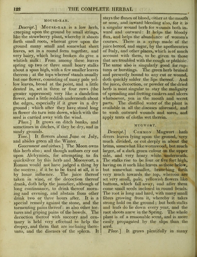 MOUSE-EAH. Descript.~\ Mouse-ear is a low herb, creeping upon the ground by small strings, like the strawberry plant, whereby it shoots forth small roots, whereat grow upon the ground many small and somewhat short leaves, set in a round form together, and very hairy, which being broken do give a whitish milk: From among these leaves spring up two or three small hoary stalks about a span high, with a few smaller leaves thereon; at the tops whereof stands usually but one flower, consisting of many pale yel- low leaves, broad at the point, and a little dented in, set in three or four rows (the greater uppermost) very like a dandelion dower, and a little reddish underneath about the edges,, especially if it grow in a dry ground ; which after they have stood long in dower do turn into down, which with the seed is carried away with the wind. P/flce.] It grows on ditch banks, and sometimes in ditches, if they be dry, and in sandy grounds. Time.'] It dowers about June or July, and abides green all the Winter. Government and vhiues^ The Moon owns this herb also; and though authors cry out upon Alchymists, for attempting to fix (piicksilver by this herb and Moonwort, a Roman would not have judged a thing by the success ; if it be to be fixed at all, it is by lunar induence. The juice thereof taken in wine, or the decoction thereof drank, doth help the jaundice, although of long continuance, to drink thereof morn- ing and evening, and abstain from other drink two or three hours after. It is a special remedy against the stone, and the tormenting pains thereof: as also other tor- tures and griping pains of the bowels. The decoction thereof with succory and cen- taury is held very effectual to help the dropsy, and them that are inclining there- unto, and the diseases of the spleen. It stays the duxes of blood, either at the mouth or nose, and inward bleeding also, for it is a singular wound herb for wounds both in- ward and outward: It helps the bloody dux, and helps the abundance of womeffs courses. There is a syrup made of the juice hereof, and sugar, by the apothecaries of Italy, and other places, which is of much account with them, to be given to those that are troubled with the cough or phthisic. The same also is singularly good for rup- tures or burstings. The gveen herb bruised and presently bound to any cut or wound, doth quickly solder the lips thereof. And the juice, decoction, or powder of the dried herb is most singular to stay the malignity of spreading and fretting cankers and ulcers whatsoever, yea in the mouth and secret parts. The distilled water of the plant is available in all the diseases aforesaid, and to wash outward wounds and sores, and apply tents of cloths wet therein. MUGW^ORT. Deseript^ Common Mugwort hath divers leaves lying upon the ground, very much divided, or cut deeply in about the brims, somewhat like wormw^ood, but much larger, of a dark green colour on the upper side, and very hoary wfiiite underneath. The stalks rise to be four or five feet high, having on it such like leaves as those below% but somewhat smaller, branching forth very much towards the top, whereon are set very small, pale, yellow'ish flowers like buttons, which fall aw^ay, and after them come small seeds inclosed in round heads. The root is long and hard, with many small fibres growing from it, whereby it takes strong hold on the ground ; but both stalks and leafs do lie dowm every year, and the root shoots anew in the Spring. The wdiole plant is of a reasonable scent, and is more easily propagated by the slips than the seed. Flace.] It growls plentifully in many