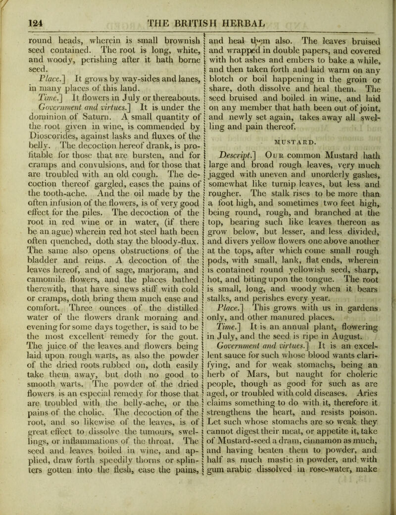 round heads, wherein is small brownish j seed contained. The root is long, white, \ and woody, perishing after it hath borne \ seed. \ \ Place.~\ It grows by way-sides and lanes, 1 in many places of this land. 1 Time.^ It dowers in July or thereabouts. \ Government and virtues.^ It is under the ^ dominion of Saturn. A small quantity of s the root given in wine, is commended by \ Dioscorides, against lasks and duxes of the i belly. The decoction hereof drank, is pro- \ dtable for those that are bursten, and for \ cramps and convulsions, and for those that i are troubled with an old cough. The de- 1 coction thereof gargled, eases the pains of; the tooth-ache. And the oil made by the | often infusion of the dowers, is of very good \ effect for the piles. The decoction of the \ root in red wine or in water, (if there I be an ague) wherein red hot steel hath been | often quenched, doth stay the bloody-dux. 1 The same also opens obstructions of the \ bladder and reins. A decoction of the | leaves hereof, and of sage, marjoram, and ; camomile dowers, and the places bathed therewith, that have sinews stiff with cold ; or cramps, doth bring them much ease and \ comfort. Three ounces of the distilled | water of the dowers drank morning and j evening for some days together, is said to be \ the most excellent remedy for the gout. | The juice of the leaves and dowers being \ laid upon rough warts, as also the powder j of the dried roots rubbed on, doth easily | take them away, but doth no good to \ smooth warts. The powder of the dried \ dowers is an especial remedy for those that 1 are troubled with the belly-ache, or the \ pains of the cholic. The decoction of the | root, and so likewise of the leaves, is of \ great eft'ect to dissolve the tumours, swel- i lings, or indammations of the throat. The \ seed and leaves boiled in wine, and ap- | plied, draw forth speedily thorns or splin- j ters gotten into the desh, ease the pains, I and heal t^m also. The leaves bruised and wrapped in double papers, and covered with hot ashes and embers to bake a while, and then taken forth and laid warm on any blotch or boil happening in the groin or share, doth dissolve and heal them. The seed bruised and boiled in wine, and laid on any member that hath been out of joint, and newly set again, takes away all swel- ling and pain thereof. MUSTARD. Descript.'] Our common Mustard hath large and broad rough leaves, very much jagged with uneven and unorderly gashes, somewhat like turnip leaves, but less and rougher. The stalk rises to be more thati a foot high, and sometimes two feet high, being round, rough, and branched at tlie top, bearing such like leaves thereon as grow below, but lesser, and less divided, and divers yellow flowers one above another at the tops, after which come small rough pods, with small, lank, flat ends, wherein is contained round yellowish seed, sharp, hot, and biting upon the tongue. The root is small, long, and woody when it bears stalks, and perishes every year. Place.] This grows with us in gardens only, and other manured places. Time.] It is an annual plant, flowering in July, and the seed is ripe in August. Government and virtues.] It is an excel- lent sauce for such whose blood wants clari- fying, and for weak stomachs, being an herb of Mars, but naught for choleric people, though as good for such as are aged, or troubled with cold diseases. Aries claims something to do with it, therefore it strengthens the heart, and resists poison. Let such whose stomachs are so weak they cannot digest their meat, or appetite it, take of Mustard-seed a dram, cinnamon as much, and having beaten them to powder, and half as much mastic in powder, and with gum arabic dissolved in rose-water, make