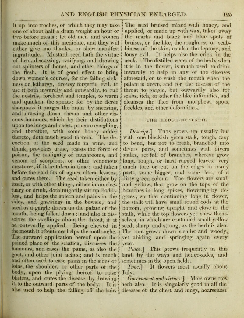 it up into troches, of which tliey may take \ The seed bruised mixed with honey, and one of about half a dram weight an hour or | applied, or made up with wax, takes away two before meals; let old men and women \ the marks and black and blue spots of make much of this medicine, and they will i bruises, or the like, the roughness or scab- either give me thanks, or shew manifest | biness of the skin, as also the leprosy, and ingratitude. Mustard seed hath the virtue I lousy evil. It helps also the crick in the of heat, discussing, ratifying, and drawing 5 neck. \ The distilled water of the herb, Avhen out splinters of bones, and other things of j it is in the flower, is much used to drink the flesh. It is of good effect to bring | inwardly to help in any of the diseases down women^s courses, for the fallino-sick- \ aforesaid, or to wash the mouth when the ness or lethargy, drowsy forgetful evil, to use it both inwardly and outwardly, to rub the nostrils, forehead and temples, to warm and quicken the spirits; for by the fierce sharpness it purges the brain by sneezing, and drawing down rheum and other vis- cous humours, which by their distillations upon the lungs and chest, procure coughing, and therefore, with some honey added thereto, doth much good therein. The de- coction of the seed made in wine, and drank, provokes urine, resists the force of poison, the malignity of mushrooms, and venom of scorpions, or other venomous creatures, if it be taken in time; and taken before the cold fits of agues, alters, lessens, and cures them. The seed taken either by itself, or with other things, either in an elec- tuary or drink, doth mightily stir up bodily lust, and helps the spleen and pains in the sides, and gnawings in the bowels; and used as a gargle draws up the palate of the mouth, being fallen down; and also it dis- solves the swellings about the throat, if it be outwardl}’^ applied. Being chewed in the mouth it oftentimes helps the tooth-ache. The outward application hereof upon the pained place of the sciatica, discusses the humours, and eases the pains, as also the gout, and other joint aches; and is much aiul often used to ease pains in the sides or loins, the shoulder, or other parts of the body, upon the plying thereof to raise blisters, and cures the disease by drawing it to the outward parts of the body. It is also used to help the falling oft' the hair. : palate is down, and for the disease of the \ throat to gargle, but outwardly also for I scabs, itch, or other the like infirmities, and I cleanses the face from morphew, spots, I freckles, and other deformities^. I THE HEDGE-MUSTARD. \ Descripf.~\ This grows up usually but ; with one blackish green stalk, tough, easy ; to bend, but not to break, branched into i divers parts, and sometimes with divers j stalks, set full of branches, whereon grow I long, rough, or hard rugged leaves, very i much tore or cut on the edges in many 1 parts, some bigger, and some less, of a j dirty green colour. The flowers are small I and yellow, that grow on the tops of the I branches in long spikes, flowering by dc- i grees; so that continuing long in flower, i the stalk will have small round cods at the I bottom, growing upright and close to the I stalk, while the top flowers yet shew them- i selves, in which are contained small yellovv \ seed, sharp and strong, as the herb is also, i The root grows down slender and woody,, i yet abiding and springing again every \ year. \ Place.~\ This grows frequently in this \ land, by the ways and hedge-sides, and \ sometimes in the open fields. I Time.~\ It flowers most usually about I J uly^ \ Government and virtues.^ Mars owns this 5 herb also. It is singularly good in all the I diseases of the chest and lungs, hoarseness