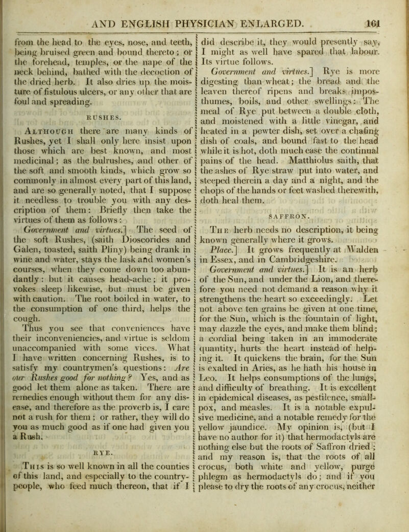 from the head to the eyes, nose, and teeth, j being bruised green and bound thereto; or | the forehead, temples, or the nape of the | neck behind, bathed with the decoction of 5 the dried herb. It also dries up the mois- | ture of fistulous ulcers, or any other that are | foul and spreading. \ E-USIIES. Although there are many kinds oft Rushes, yet I shall only here insist upon : those which are best known, and most \ medicinal; as the bulrushes, and other of \ the soft and smooth kinds, which grow so \ commonly in almost every part of this land, j and are so generally noted, that I suppose I it needless to trouble you with any des- \ criplion of them; Briefly then take the | virtues of them as follows : t Gotenwient and virtuesThe seed of; the soft Rushes, (saith Dioscorides and \ Galen, toasted, saith Pliny) being drank in i wine and water, stays the lask and women^s | courses, when they come down too abun- \ dantly: but it causes head-ache; it pro- 1 vokes sleep likewise, but must be given 1 with caution. The root boiled in water, to I the consumj)tion of one third, helps the | cough. \ Thus you see that conveniences have \ their inconveniencies, and virtue is seldom j unaccompanied with some vices. What | 1 have written concerning Rushes, is to | satisfy my countrymen’s questions: Are j our Rushes good for nothing? Yes, and as 1 2,ood let them alone as taken. There are \ remedies enough without them for any dis- t ease, and therefore as the proverb is, I care \ not a rush for them ; or rather, they will do \ you as much good as if one had given you \ a Rush. * j RYE. I % This is so well knowm in all the counties \ of this land, and especially to the country- \ people, who feed much thereon, that if I \ did describe it, they would presently say, I might as well have spared that labour. Its virtue follows. Government and virtues.~\ Rye is more digesting than wheat; the bread and the leaven thereof ripens and breaks impos- thumes, boils, and other swellings: The meal of Rye put between a double cloth, and moistened with a little vinegar, and heated in a pewter dish, set over a chafing dish of coals, and bound fast to the head while it is hot, doth much ease the continual pains of the head. Matthiolus saith, that the ashes of Rye straw put into water, and steeped therein a day and a night, and the chops of the hands or feet washed therewith, doth heal them. SAFFRON. The herb needs no description, it being known generally where it grows. P/«ce.] It grows frequently at Walden in Essex, and in Cambridgeshire. Government and virtues.^ It is an herb of the Sun, and under the Lion, and there- fore you need not demand a reason why it strengthens the heart so exceedingly. Let not above ten grains be given at one time, for the Sun, which is the fountain of light, may dazzle the eyes, and make them blind; a cordial being taken in an immoderate ([uantity, hurts the heart instead of help- ing it. It quickens the brain, for the Sun is exalted in Aries, as he hath his house in Leo. It helps consumptions of the lungs, and difficulty of breathing. It is excellent in epidemical diseases, as pestilence, small- pox, and measles. It is a notable expul- sive medicine, and a notable remedy for the yellow jaundice. My opinion is, (but I have no author for it) that hermodactyls are nothing else but the roots of SaflVon dried ; and my reason is, that the roots of all crocus, both white and yellow, purge phlegm as hermodact}ds do; and if you please to dry the roots of any crocus, neither