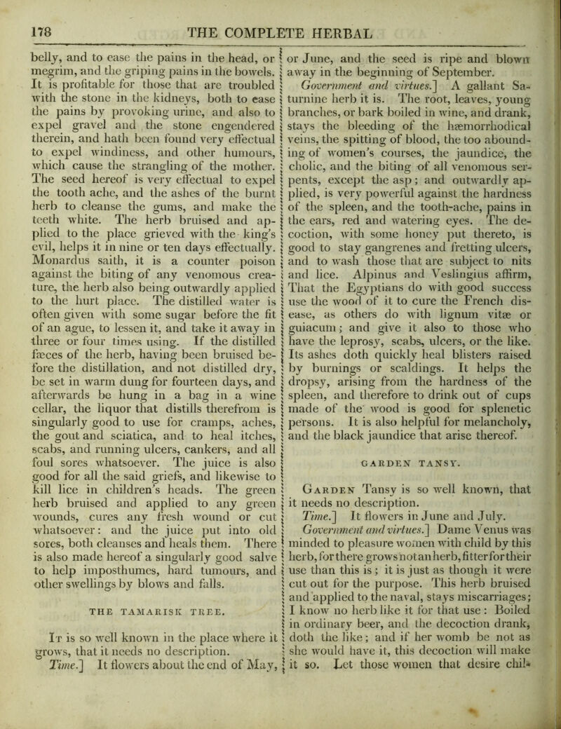 bellj, and to ease the pains in the head, or ! or June, and the seed is ripe and blown megrim, and the griping pains in the bowels, j away in the beginning of September. It is profitable for those that are troubled j Government and virtues.~\ A gallant Sa- with the stone in the kidneys, both to ease \ turnine herb it is. The root, leaves, young the pains by provoking urine, and also to | branches, or bark boiled in wine, and drank, expel gravel and the stone engendered \ stays the bleeding of the haemorrhodical therein, and hath been found very effectual | veins, the spitting of blood, the too abound- to expel windiness, and other humours, \ ing of women's courses, the jaundice, the which cause the strangling of the mother. | cholic, and the biting of all venomous ser- The seed hereof is very effectual to expel | pents, except the asp; and outwardly ap- the tooth ache, and the ashes of the burnt | plied, is very powerful against the hardness herb to cleanse the gums, and make the ? of the spleen, and the tooth-ache, pains in teeth white. The herb bruised and ap- | the ears, red and watering eyes. The de- plied to the place grieved with the king's ; coction, with some honey put thereto, is evil, helps it in nine or ten days effectually. \ good to stay gangrenes and fretting ulcers, Monardus saith, it is a counter poison \ and to wash those that are subject to nits against the biting of any venomous crea- j and lice. Alpinus and Veslingius affirm, ture, the herb also being outwardly applied | That the Egyptians do with good success to the hurt place. The distilled water is | use the wood of it to cure the French dis- often given with some sugar before the fit \ ease, as others do with lignum vitae or of an ague, to lessen it, and take it away in | guiacum ; and give it also to those who three or four times using. If the distilled \ have the leprosy, scabs, ulcers, or the like, faeces of the herb, having been bruised be- | Its ashes doth quickly heal blisters raised fore the distillation, and not distilled dry, ; by burnings or scaldings. It helps the be set in warm dung for fourteen days, and \ dropsy, arising from the hardness of the afterwards be hung in a bag in a wine I spleen, and therefore to drink out of cups cellar, the liquor that distills therefrom is \ made of the wood is good for splenetic singularly good to use for cramps, aches, \ persons. It is also helpful for melancholy, the gout and sciatica, and to heal itches, ^ and the black jaundice that arise thereof, scabs, and running ulcers, cankers, and all j foul sores whatsoever. The juice is also | garden tansy. good for all the said griefs, and likewise to \ kill lice in children's heads. The green | Garden Tansy is so well known, that herb bruised and applied to any green | it needs no description, wounds, cures any fresh wound or cut j Time.'] It flowers in June and July. Avhatsoever : and the juice put into old! Government and virtues.] Dame Venus was sores, both cleanses and heals them. There ; minded to pleasure women with child by this is also made hereof a singularly good salve \ herb, for there grows not an herb, fitter for their to help iinposthumes, hard tumours, and I use than this is ; it is just as though it were other swellings by blows and falls. 5 cut out for the purpose. This herb bruised \ and applied to the naval, stays miscarriages; THE TAMARISK TREE. 5 I know iio herb like it for that use : Boiled 1 in ordinary beer, and the decoction drank, It is so well known in the place where it | doth the like; and if her womb be not as grows, that it needs no description. $ she would have it, this decoction will make Time.] It flowers about the end of May, | it so. Let those women that desire chib