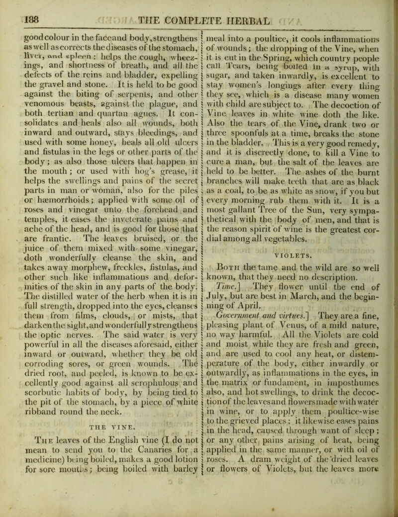 good colour in thefaceand body, strengthens as well as corrects the diseases of the stomach, livei, and gpleen : lielps the cough, wheez- ings, and shortness of breath, and all the defeets of the reins and bladder, expelling the gravel and stone. It is held to be good against the biting of serpents, and other venomous beasts, against tlie plague, and both tertian and quartan agues. It con- solidates and heals also all wounds, both inward and outward, stays bleedings, and used with some honey, heals all old ulcers and fistulas in the legs or other parts of the body; as also those ulcers that happen in the mouth; or used with hog’s grease, it helps the sv/ellings and pains of tlie secret parts in man or woman, also for the piles or haemorrhoids; applied with some oil of roses and vinegar unto the forehead and temples, it eases the inveterate pains and ache of the head, and is good for those that are frantic. The leaves bruised, or the juice of them mixed with some vinegar, doth wonderfully cleanse the skin, and takes away morphew, freckles, fistulas, and other such like inflammations and defor- mities of the skin in any parts of the body. The distilled water of the herb Avhen it is in full strength, dropped into the eyes, cleanses them from films, clouds, or mists, that darken the sight,and wonderfullystrengthens the optic nerves. The said Avater is A^ery poAverful in all the diseases aforesaid, either inward or outAvard, Avhether they be old corroding sores, or green wounds. The dried root, and peeled, is knoAvn to be ex- cellently good against all scrophulous and scorbutic habits of body, by being tied to the pit of the stomach, by a piece of Avhite ribband round the neck. THE VINE. The leaves of the English vine (I do not mean to send you to the Canaries for a medicine) being boiled, makes a good lotion for sore moutlis; being boiled Avith barley meal into a poultice, it cools inflammations of Avounds; the dropping of the Vine, Avhen it is cut in the Spring, Avhich country people call leais, being boiled, in n syrup, Avith sugar, and taken iiiAvardly, is excellent to stay Avomen’s longings after every thing they see, Avhich is a disease many Avomen Avith child are subject to. The decoction of Vine leaves in Avhite Avine doth the like. Also the tears of the Vine, drank tAvo or three spoonfuls at a time, breaks the stone in the bladder. This is a very good remedy, and it is discreetly done, to kill a Vine to cure a man, but the salt of the leaves are held to be better. The ashes of the burnt branches will make teeth that are as black as a coal, to be as Avhite as siioav, if you but every morning rub them Avith it. It is a most gallant Tree of the Sun, very sympa- thetical Avith the body of men, and that is the reason spirit of Avine is the greatest cor- dial among all vegetables. VIOLETS. Both the tame and the Avild are so Avell knoAvn, that they need no description. Time.] They floAver until the end of July, but are best in March, and the begin- ning of April. G(yver?iment and virtues^ They are a fine, pleasing plant of Venus, of a mild nature, no Avay harmful. All the Violets are cold and moist while they are fresh and green, and are used to cool any heat, or distem- perature of the body, either inAvardly or outAA'ardly, as inflammations in the eyes, in \ the matrix or fundament, in imposthumes I also, and hot SAVxllings, to drink the decoc- \ tionof theleavesand floAversmade AvithAvatbr ^ in Avine, or to aj)ply them poultice-Avise \ to the grieved places ; it likewise eases pains \ in the head, caused through Avant of sleep; I or any other pains arising of heat, being I applied in the same manner, or Avith oil of 5 roses. A dram Aveight of the'dried leaves \ or floAvers of Violets, but the leaves more