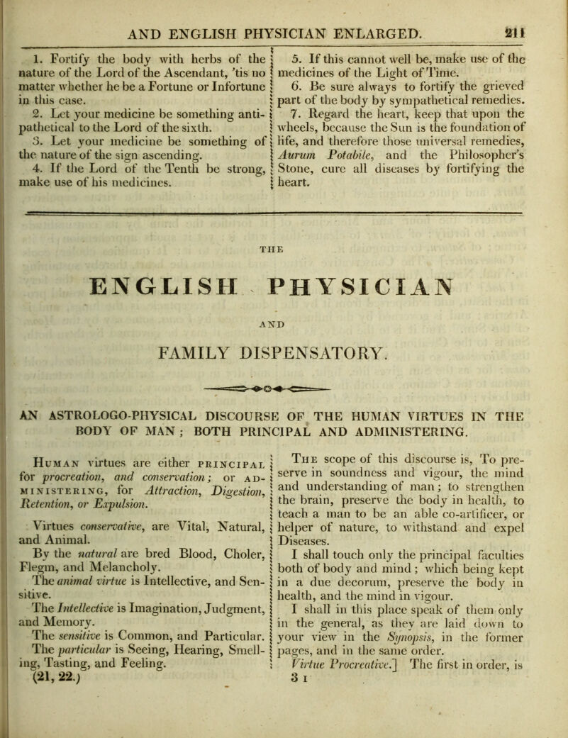 1. Fortify the body with herbs of the j 5. If this cannot well be, make use of the nature of the Lord of the Ascendant, 'tis no ( medicines of the Light of Time. matter whether he be a Fortune or Infortune * 6. Be sure always to fortify the grieved in this case. : part of the body by sympathetical remedies. 2. Let your medicine be something anti- i 7. Regard the heart, keep that upon the pathetical to the Lord of the sixth. \ wheels, because the Sun is the foundation of 3. Let your medicine be something of | life, and therefore those universal remedies, the nature of the sign ascending. \Aiirum Potabile, and the Philosopher's 4. If the Lord of the Tenth be strong, \ Stone, cure all diseases by fortifying the make use of his medicines. \ heart. THE ENGLISH PHYSICIAN AND FAMILY DISPENSATORY. AN ASTRO LOGO-PHYSICAL DISCOURSE OF THE HUMAN VIRTUES IN THE ' BODY OF MAN ; BOTH PRINCIPAL AND ADMINISTERING. Human virtues are either principal for procreation, and conservation; or ad- ministering, for Attraction, Digestion, Detention, or Expulsion. . Virtues conservative, are Vital, Natural, and Animal. By the natural are bred Blood, Choler, Flegm, and Melancholy. 'the animal virtue is Intellective, and Sen- sitive. The Intellective is Imagination, Judgment, and Memory. The sensitive is Common, and Particular. The particular is Seeing, Hearing, Smell- ing, Tasting, and Feeling. (21, 22.) ‘ The scope of this discourse is, To pre- I serve in soundness and vigour, the mind ? and understanding of man; to strengthen j the brain, preserve the body in health, to I teach a man to be an able co-artificer, or \ helper of nature, to withstand and expel i Diseases. I I shall touch only the principal faculties } both of body and mind ; which being kept 1^ in a due decorum, preserve the body in health, and the mind in vigour. I shall in this place speak of them only jin the genei'al, as they are laid down to I your view in the Synopsis, in the former I pages, and in the same order. { Virtue Procreative.^ The first in order, is 3 I