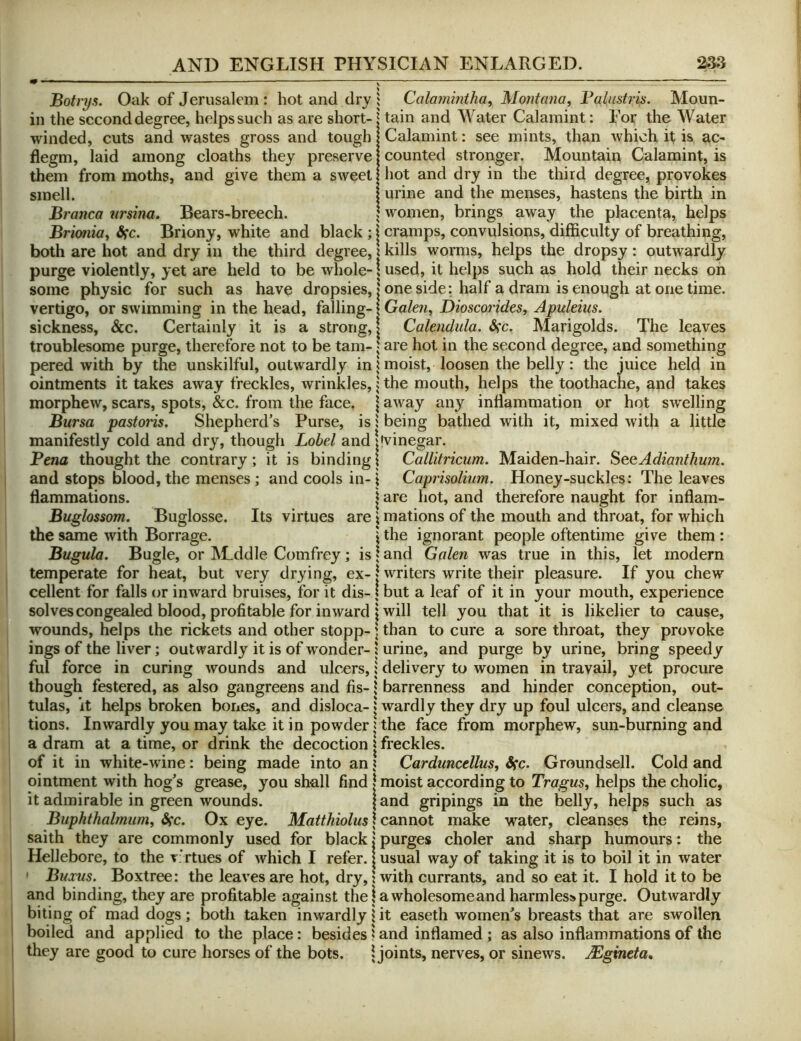 Botrys. Oak of Jerusalem : hot and dry 1 Calmnintha, Montana, Palastris. Moun- in the second degree, helps such as are short- tain and Water Calamint: Eor the Water winded, cuts and wastes gross and tough flegm, laid among cloaths they preserve them from moths, and give them a sweet smell. Branca nrsina, Bears-breech. Calamint: see mints, than which it is ac- counted stronger. Mountain Calamint, is hot and dry in the third degree, provokes urine and the menses, hastens the birth in women, brings away the placenta, helps Brionia, Sfc. Briony, white and black ; | cramps, convulsions, difficulty of breathing, both are hot and dry in the third degree, i kills worms, helps the dropsy: outwardly purge violently, yet are held to be whole-1 used, it helps such as hold their necks on some physic for such as have dropsies, | one side: half a dram is enough at one time, vertigo, or swimming in the head, falling-1 Ga/ew, Dioscorides, Apuleius. sickness, &c. Cerfainly it is a strong, | Calendula. Sfc. Marigolds. The leaves troublesome purge, therefore not to be tarn-1 are hot in the second degree, and something pered with by the unskilful, outwardly in ^ moist, loosen the belly: the juice held in ointments it takes away freckles, wrinkles,; the mouth, helps the toothache, and takes morphew, scars, spots, &c. from the face. | away any inflammation or hot swelling Bursa pastoris. Shepherd’s Purse, is i being bathed with it, mixed with a little manifestly cold and dry, though Label and!'vinegar. Pena thought the contrary; it is binding I Callitricum. Maiden-hair. SeeAdianthum. and stops blood, the menses; and cools in-i Caprisolium. Honey-suckles: The leaves flammations. | are hot, and therefore naught for inflam- Buglossom. Buglosse. Its virtues are \ mations of the mouth and throat, for which the same with Borrage. j the ignorant people oftentime give them : Bugula. Bugle, or Middle Comfrey; island Galen was true in this, let modern temperate for heat, but very drying, ex-1 writers write their pleasure. If you chew cellent for falls or inward bruises, for it dis-1 but a leaf of it in your mouth, experience solves congealed blood, profitable for inward I will tell you that it is likelier to cause, wounds, helps the rickets and other stopp- \ than to cure a sore throat, they provoke ings of the liver; outwardly it is of wonder-1 urine, and purge by urine, bring speedy ful force in curing wounds and ulcers,! delivery to women in travail, yet procure though festered, as also gangreens and fis- \ barrenness and hinder conception, out- tulas, it helps broken bones, and disloca-1 wardly they dry up foul ulcers, and cleanse tions. Inwardly you may take it in powder I the face from morphew, sun-burning and a dram at a time, or drink the decoction | freckles. of it in white-wine: being made into an ? Carduncellus, Sfc. Groundsell. Cold and ointment with hog’s grease, you shall find I moist according to TrergMs, helps the cholic, it admirable in green wounds. \ and gripings in the belly, helps such as Buphthalmiim, Sfc. Ox eye. Matthiolus\ cannot make water, cleanses the reins, saith they are commonly used for black j purges choler and sharp humours: the Hellebore, to the t; rtues of which I refer. | usual way of taking it is to boil it in water ' Bums. Boxtree: the leaves are hot, dry, j with currants, and so eat it. I hold it to be and binding, they are profitable against the | a wholesome and harmless purge. Outwardly biting of mad dogs; both taken inwardly | it easeth women’s breasts that are swollen boiled and applied to the place: besides! and inflamed ; as also inflammations of the they are good to cure horses of the bots. Ijoints, nerves, or sinews. Mgineta,