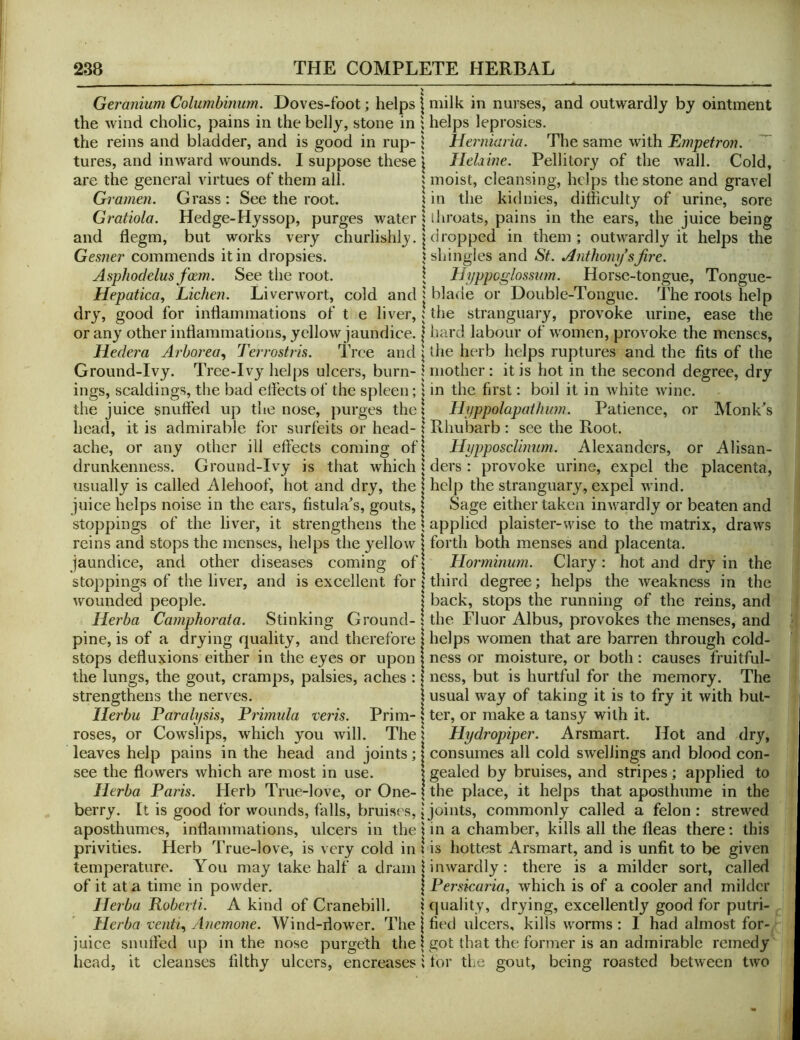 Geranium Columbinum. Doves-foot; helps the wind cholic, pains in the belly, stone in the reins and bladder, and is good in rup- tures, and inward wounds. I suppose these are the general virtues of them all. Grameii. Grass : See the root. Gratiola. Hedge-Hyssop, purges water and fiegm, but works very churlishly. Gesner commends it in dropsies. Asphodelus faem. See the root. Hepatica, Lichen. Liverwort, cold and dry, good for inflammations of t e liver, or any other inflammations, yellow jaundice. Hedcra Arhorea^ Terrostris. Tree and Ground-Ivy. Tree-Ivy helps ulcers, burn- ings, scaldings, the bad effects of the spleen; the juice snuffed up the nose, purges the head, it is admirable for surfeits or head- ache, or any other ill effects coming of drunkenness. Ground-Ivy is that which usually is called Alehoof, hot and dry, the juice helps noise in the ears, fistula^s, gouts, stoppings of the liver, it strengthens the reins and stops the menses, helps the yellow jaundice, and other diseases coming of stoppings of the liver, and is excellent for wounded people. Herba Camphorata. Stinking Ground- pine, is of a drying quality, and therefore stops defluxions either in the eyes or upon the lungs, the gout, cramps, palsies, aches : strengthens the nerves. llerbu Paralysis, Primida veris. Prim- roses, or Cowslips, which you will. The leaves help pains in the head and joints; see the flowers which are most in use. Herba Paris. Herb True-love, or One- berry. It is good for wounds, falls, bruises, aposthumes, inflammations, ulcers in the privities. Herb True-love, is very cold in temperature. You may take half a dram of it at a time in powder. Herba Roberii. A kind of Cranebill. Herba venti. Anemone. Wind-dower. The juice snuffed up in the nose purgeth the head, it cleanses filthy ulcers, encreases milk in nurses, and outwardly by ointment helps leprosies. Herniaria. The same with Empetron. ~ Hehine. Pellitory of the wall. Cold, moist, cleansing, helps the stone and gravel in the kidnies, difficulty of urine, sore throats, pains in the ears, the juice being dropped in them ; outwardly it helps the shingles and St. Anthony sfire. Hyppcglossmn. Horse-tongue, Tongue- blade or Double-Tongue, l^he roots help the stranguary, provoke urine, ease the iiard labour of women, provoke the menses, the herb helps ruptures and the fits of the mother: it is hot in the second degree, dry in the first: boil it in white Avine. Hyppolapathum. Patience, or Monk^s Rhubarb : see the Root. Hypposclinurn. Alexanders, or Alisan- ders : provoke urine, expel the placenta, help the stranguary, expel Avind. Sage either taken iuAvardly or beaten and applied plaister-wise to the matrix, draAVS forth both menses and placenta. Horminum. Clary : hot and dry in the third degree; helps the Aveakness in the back, stops the running of the reins, and the Fluor Albus, provokes the menses, and helps Avomen that are barren through cold- ness or moisture, or both: causes fruitful- ness, but is hurtful for the memory. The usual Avay of taking it is to fry it Avith but- ter, or make a tansy with it. Hydropiper. Arsmart. Hot and dry, consumes all cold SAvellings and blood con- gealed by bruises, and stripes; applied to the place, it helps that aposthume in the joints, commonly called a felon: strewed in a chamber, kills all the fleas there; this is hottest Arsmart, and is unfit to be given inAvardly: there is a milder sort, called Persicaria, Avhich is of a cooler and milder quality, drying, excellently good for putri- fied ulcers, kills worms : I had almost for-, got that the former is an admirable remedy foi’ the gout, being roasted betAvecn tAvo