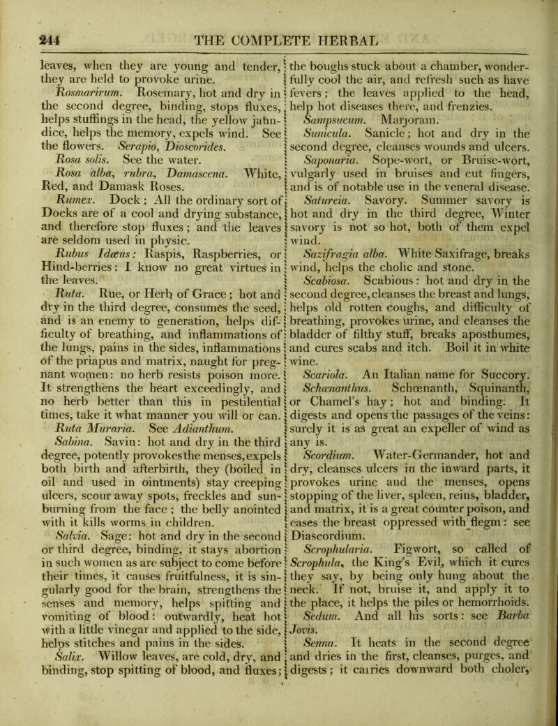 leaves, when they are young and tender,; the boughs stuck about a chamber, wonder- they are held to provoke urine. \ fully cool the air, and refresh such as have Rosmarinm. Rosemary, hot and dry in | fevers ; the leaves applied to the head, the second degree, binding, stops fluxes, i help hot diseases there, and frenzies, helps stuffings in the head, the yellow jatm- \ Sampsucum. Marjoram, dice, helps the memory, expels wind. See | Suniciila. Sanicle; hot and drj'' in the the flowers. Serapio, Dmcondes. | second degree, eleanses wounds and ulcers. Rosa soils. See the water. j Saponaria. Sope-wort, or Bruise-wort, Rosa alba, laibra, Damascena. White, I vulgarly used in bruises and cut fingers, Red, and Damask Roses. I and is of notable use in the veneral disease. Rumex. Dock ; All the ordinary sort of ♦ Satureia. Savory. Summer savory is Docks are of a cool and drying substance, | hot and dry in the third degree. Winter and therefore stop fluxes; and the leaves | savory is not so hot, both of them expel are seldom used in physic. | wind. Rubus Idceus: Raspis, Raspberries, or 1 Sazifragia alba. White Saxifrage, breaks Hind-berries: I know no great virtues in i wind, helps the cholic and stone, the leaves. \ Scabiosa. Scabious: hot and dry in the Rida. Rue, or Herh of Grace; hot and 5 second degree, cleanses the breast and lungs, dry in the third degree, consumes the seed, i helps old rotten coughs, and difficulty of and is an enemy to generation, helps dif- \ breathing, provokes urine, and eleanses the Acuity of breathing, and inflammations of: bladder of fflthy stuff*, breaks aposthumes, the lungs, pains in the sides, inflammations \ and cures scabs and itch. Boil it in white of the priapus and matrix, naught for preg- \ wine. nant women: no herb resists poison more. | Scariola. An Italian name for Succory. It strengthens the heart exceedingly, and \ Schcenanthus. Schoenanth, Squinanth, no herb better than this in pestilential | or Charnel’s hay; hot and binding. It times, take it what manner you will or can. | digests and opens the passages of the veins: Rata Murnria. See Adianthwn. | surely it is as great an expeller of wind as Sabina. Savin: hot and dry in the third iany is. degree, potently provokes the menses, expels 1 Scordium. Water-Germander, hot and both birth and afterbirth, they (boiled in \ dry, cleanses ulcers in the inward parts, it oil and used in ointments) stay creeping \ provokes urine and the menses, opens ulcers, scour away spots, freckles and sun-1 stopping of the liver, spleen, reins, bladder, burning from the face ; the belly anointed \ and matrix, it is a great counter poison, and with it kills worms in children. \ eases the breast oppressed with flegm: see Salvia. Sage: hot and dry in the second \ Diascordium* or third degree, binding, it stays abortion 1 Scrophularia. Figwort, so called of in such women as are subject to come before 1 Scrophala, the King’s Evil, which it cures their times, it causes fruitfulness, it is sin-1 they say, by being only hung about the gularly good for the brain, strengthens the 1 neck. If not, bruise it, and apply it to senses and memory, helps spitting and | the place, it helps the piles or hemorrhoids, vomiting of blood: outwardly, heat hot | Sedurn. And all his sorts: see Barba with a little vinegar and applied to the side, | Jovis. helps stitches and pains in the sides. \ Senna. It heats in the second degree Salix. Willow leaves, are cold, dry, and | and dries in the Arst, cleanses, purges, and binding, stop spitting of blood, and fluxes; [digests; it carries downward both choler,