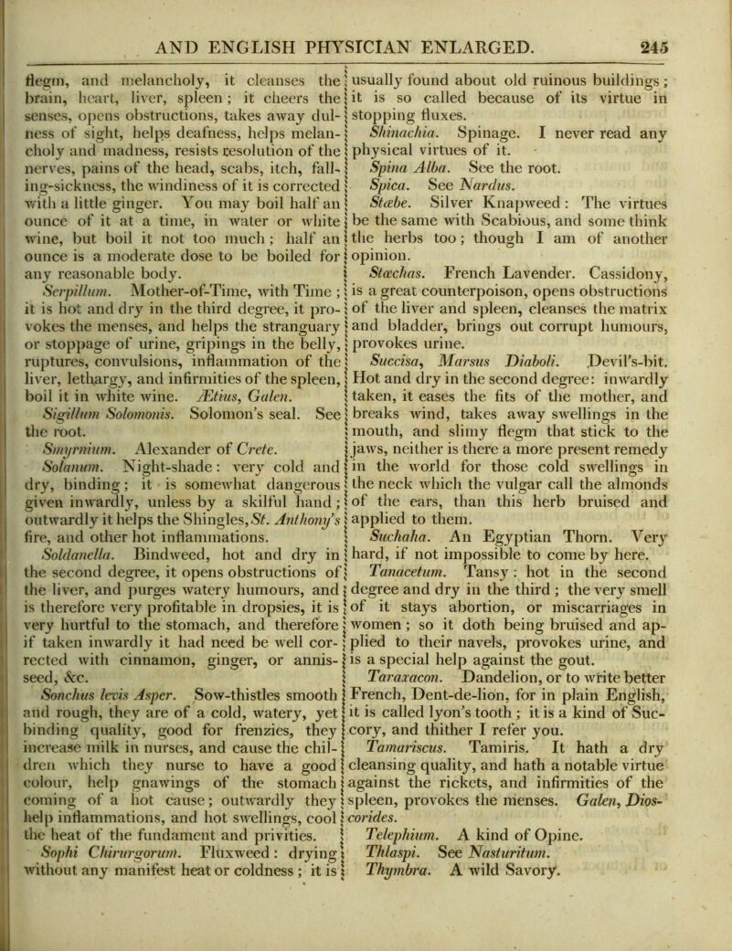 flegm, and melancholy, it cleanses the \ usually found about old ruinous buildings ; brain, heart, liver, spleen; it cheers the \ it is so called because of its virtue in senses, opens obstructions, takes away dul-1 stopping fluxes. ness of sight, helps deafness, helps melan-Shinachia. Spinage. I never read any choly and madness, resists resolution of the | physical virtues of it. nerves, pains of the head, scabs, itch, fall- \ Spina Alba. See the root, ing-sickncss, the windiness of it is corrected | Spica. See Nardus. Vf'ith a little ginger. You may boil half an | Stcebe. Silver Knapweed: The virtues ounce of it at a time, in water or white \ be the same with Scabious, and some think wine, but boil it not too much; half an | the herbs too; though I am of another ounce is a moderate dose to be boiled for \ opinion. any reasonable body. \ Stcechas. French Lavender. Cassidony, SerpUhim. Mother-of-Time, with Time ; i is a great counterpoison, opens obstructions it is hot and dry in the third degree, it pro- i of the liver and spleen, cleanses the matrix vokes the menses, and helps the stranguary | and bladder, brings out corrupt humours, or stoppage of urine, gripings in the belly, 5 provokes urine. ruptures, convulsions, inflammation of the I Succisa^ Marsus Diaboli. Devil’s-bit. liver, lethargy, and infirmities of the spleen, | Hot and dry in the second degree: inwardly boil it in white wine. JEtius, Galen. \ taken, it eases the fits of the mother, and Sigillntn Solo?nonis. Solomon's seal. See \ breaks wind, takes away swellings in the the root. unouth, and slimy flegm that stick to the Smpr?iium. Alexander of Crete. | jaws, neither is there a more present remedy Solanum. Night-shade: veiy cold and |in the world for those cold swellings in dry, binding ; it is somewhat dangerous | the neck which the vulgar call the almonds given inwardly, unless by a skilful hand; \ of the ears, than this herb bruised and outwardly it helps the Shingles,Anthony’s 5 applied to them. fire, and other hot inflammations. : Suchaha. An Egyptian Thorn. Very Soldanella. Bindweed, hot and dry in i hard, if not impossible to come by here, the second degree, it opens obstructions of \ Tanacetum. Tansy ; hot in the second the liver, and purges watery humours, and | degree and dry in the third ; the very smell is therefore very profitable in dropsies, it is \ of it stays abortion, or miscarriages in very hurtful to the stomach, and therefore | women; so it doth being bruised and ap- if taken inwardly it had need be well cor- ] plied to their navels, provokes urine, and reeled with cinnamon, ginger, or annis-1 is a special help against the gout. 1 seed, &c. \ Taramcon. Dandelion, or to write better Sonchns levis Asper. Sow-thistles smooth 1 French, Dent-de-Iion, for in plain English, I and rough, they are of a cold, watery, yet! it is called lyon's tooth; it is a kind of Suc- I binding quality, good for frenzies, they | cory, and thither I refer you. ! increase milk in nurses, and cause the chil-1 Tamariscus. Tamiris. It hath a dry dreii which they nurse to have a good | cleansing quality, and hath a notable virtue colour, help gnawings of the stomach | against the rickets, and infirmities of the coming of a hot cause; outwardly they \ spleen, provokes the menses. Galen, Dios- help inflammations, and hot swellings, cool | cor/r/e5. the heat of the fundament and privities. I Telephium. A kind of Opine. Sophi Chiriirgorwn. Fluxweed: drying i Thlaspi. See Nasturihm. j without any manifest heat or coldness ; it is 1 Thymbra. A wild Savory.