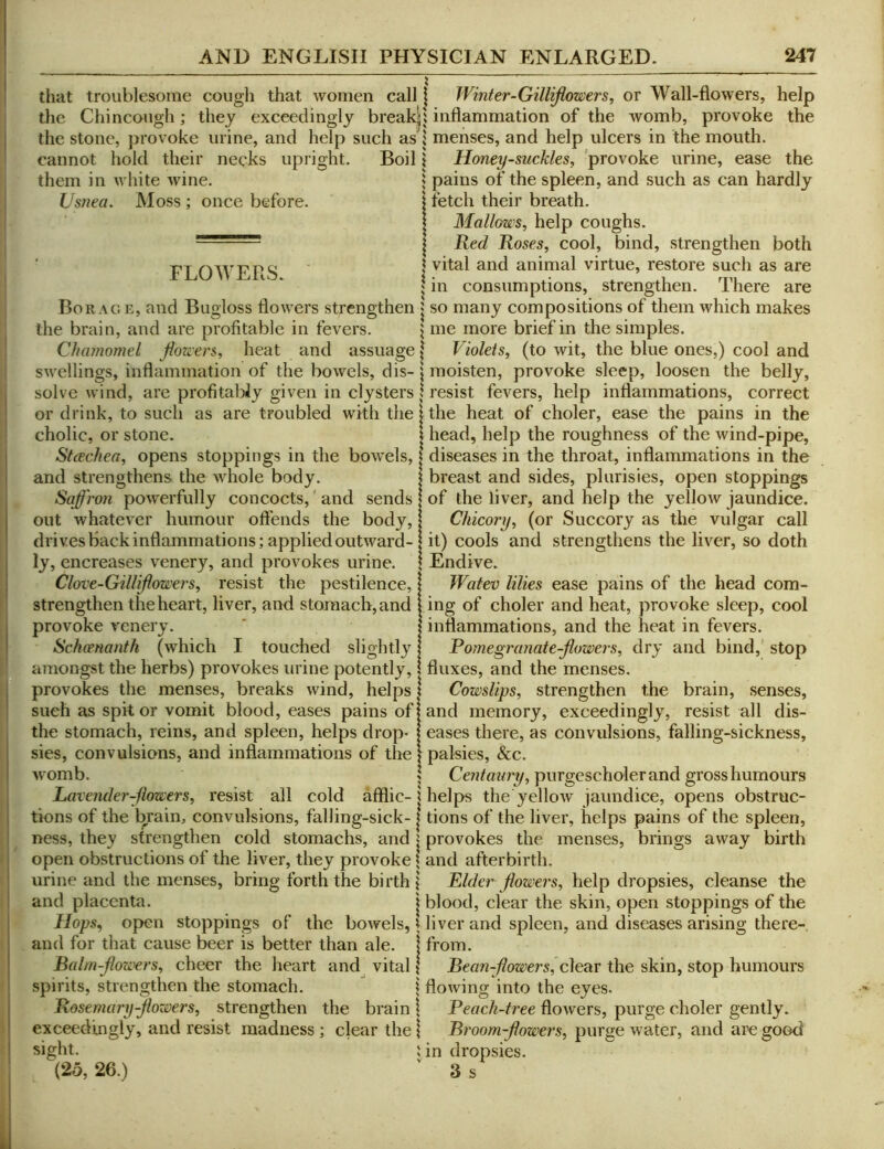 1 I 1 that troublesome cough that women call the Chincough; they exceedingly break| the stone, provoke urine, and help such as cannot hold their necks upright. Boil them in white wine. Usnea. Moss ; once before. FLOWERS. Borage, and Bugloss flowers strengthen the brain, and are profitable in fevers. Chamomel fion'ers, heat and assuage j swellings, inflammation of the bowels, dis- | solve wind, are profitabJy given in clysters j or drink, to such as are troubled with the j cholic, or stone. | StcEchea, opens stoppings in the bowels, | and strengthens the whole body. Saffroji powerfully concocts,' and sends out whatever humour offends the body, drives Back inflammations; applied outward- ly, encreases venery, and provokes urine. | Clove-Gillifiowers^ resist the pestilence, | strengthen the heart, liver, and stomach, and i provoke venery. Schoenanth (which I touched slightly! amongst the herbs) provokes urine potently, 1 provokes the menses, breaks wind, helps 1 such as spit or vomit blood, eases pains ofj the stomach, reins, and spleen, helps drop* I sies, convulsions, and inflammations of the | Avomb. I Lavender-fimers, resist all cold afflic-1 tions of the brain, convulsions, falling-sick-1 ness, they strengthen cold stomachs, and j open obstructions of the liver, they provoke | urine and the menses, bring forth the birth j and placenta. j iiops, open stoppings of the boAvels, \ and for that cause beer is better than ale. | Balm-jiowers, cheer the heart and vital J spirits, strengthen the stomach. i Rosemary-Jiowers, strengthen the brain \ exceedingly, and resist madness ; clear the | sight. ; (25, 26.) I Winter-Gillifiowers, or Wall-flowers, help i inflammation of the Avomb, provoke the \ menses, and help ulcers in the mouth. 1 Honeysuckles, 'provoke urine, ease the I pains of the spleen, and such as can hardly I' fetch their breath. Mallows, help coughs. Red Roses, cool, bind, strengthen both I vital and animal virtue, restore such as are I in consumptions, strengthen. There are « so many compositions of them which makes me more brief in the simples. ' Violets, (to wit, the blue ones,) cool and moisten, provoke sleep, loosen the belly, resist fevers, help inflammations, correct the heat of choler, ease the pains in the head, help the roughness of the wind-pipe, diseases in the throat, inflammations in the breast and sides, plurisies, open stoppings of the liver, and help the yelloAv jaundice. Chicory, (or Succory as the vulgar call it) cools and strengthens the liA'^er, so doth Endive. Watev lilies ease pains of the head com- ing of choler and heat, provoke sleep, cool inflammations, and the heat in fevers. Romegranate-Jlowei-s, dry and bind,' stop fluxes, and the menses. Cowslips, strengthen the brain, senses, and memory, exceedingly, resist all dis- eases there, as convulsions, falling-sickness, palsies, &c. Centaury, purgescholerand gross humours helps the yelloAv jaundice, opens obstruc- tions of the liver, helps pains of the spleen, provokes the menses, brings away birth and afterbirth. Elder flowers, help dropsies, cleanse the blood, clear the skin, open stoppings of the liver and spleen, and diseases arising there-, from. Bean-jiowersf c\e2iv the skin, stop humours flowing into the eyes. Peach-tree floAvers, purge choler gently. Broom-jlowers, purge Avater, and are good in dropsies. 3 s