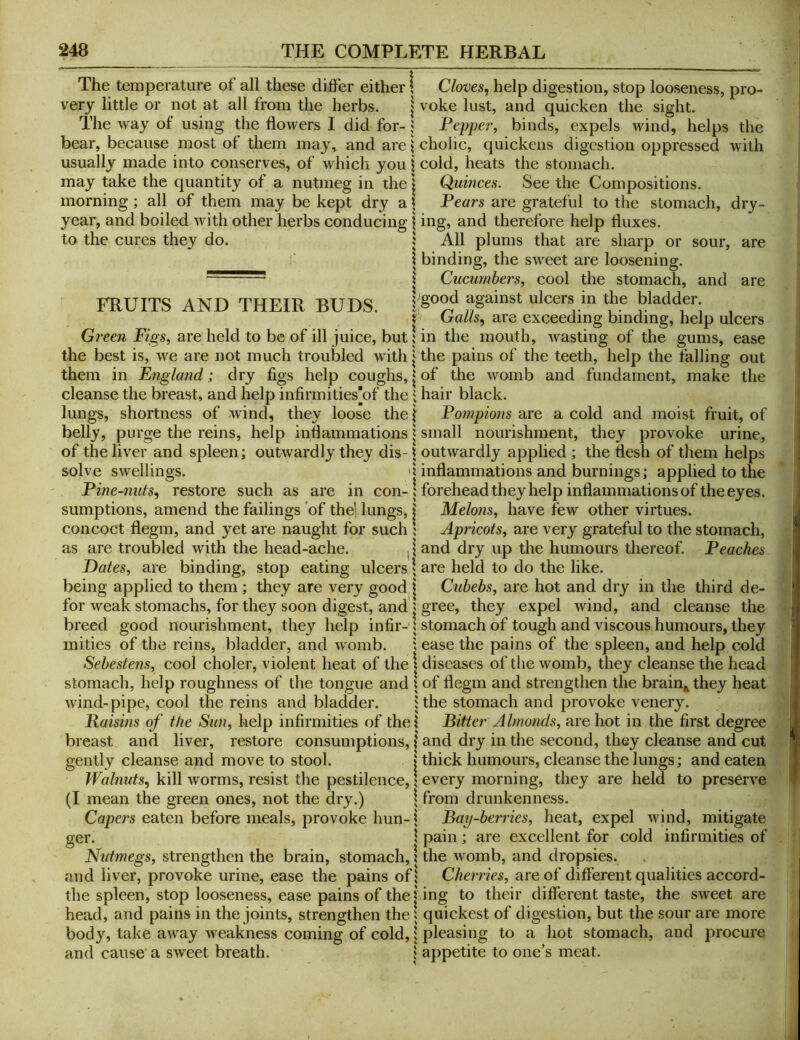 The temperature of all these differ either! very little or not at all from the herbs. j The way of using the flowers I did for- ^ bear, because most of them may, and are j usually made into conserves, of which you j may take the quantity of a nutmeg in the | morning; all of them may be kept dry a \ year, and boiled with other herbs conducing \ to the cures they do. 1 FRUITS AND THEIR BUDS. Green Figs, are held to be of ill juice, but I the best is, we are not much troubled with | them in Fngland; dry figs help coughs, | cleanse the breast, and help infirmities[of the ^ lungs, shortness of wind, they loose the| belly, purge the reins, help inflammations | of the liver and spleen; outwardly they dis- \ solve swellings. Pine~?mts, restore such as are in con-; sumptions, amend the failings of the’ lungs, | concoct flegm, and yet are naught for such 1 as are troubled with the head-ache. Dates, are binding, stop eating ulcers \ being applied to them ; they are very good j for weak stomachs, for they soon digest, and | breed good nourishment, they help infir-q mities of the reins, bladder, and womb. 1 Sehestens, cool choler, violent heat of the | stomach, help roughness of the tongue and \ wind-pipe, cool the reins and bladder. i Raisms of the Sun, help infirmities of the I breast and liver, restore consumptions, | gently cleanse and move to stool. 1 Walnuts., kill worms, resist the pestilence, \ (I mean the green ones, not the dry.) \ Capers eaten before meals, provoke hun- \ ger. I Nutmegs, strengthen the brain, stomach, i and liver, provoke urine, ease the pains ofl the spleen, stop looseness, ease pains of the| head, and pains in the joints, strengthen the 5 body, take away weakness coming of cold, \ and cause a sweet breath. \ Cloves, help digestion, stop looseness, pro- voke lust, and quicken the sight. Pepper, binds, expels wind, helps the cholic, quickens digestion oppressed with cold, heats the stomach. Quinces. See the Compositions. Pears are grateful to the stomach, dry- ing, and therefore help fluxes. All plums that are sharp or sour, are binding, the sweet are loosening. Cucumbers, cool the stomach, and are good against ulcers in the bladder. ' Galls, are exceeding binding, help ulcers in the mouth, wasting of the gums, ease the pains of the teeth, help the falling out of the womb and fundament, make the hair black. Pompions are a cold and moist fruit, of small nourishment, they provoke urine, outwardly applied ; the flesh of them helps inflammations and burnings; applied to the forehead they help inflammations of the eyes. Melons, have few other virtues. Apricots, are very grateful to the stomach, and dry up the humours thereof. Peaches are held to do the like. Cubebs, are hot and dry in the third de- gree, they expel wind, and cleanse the stomach of tough and viscous humours, they ease the pains of the spleen, and help cold diseases of the womb, they cleanse the head of flegm and strengthen the brain^ they heat the stomach and provoke venery. Bitter Almonds, are hot in the first degree and dry in the second, they cleanse and cut thick humours, cleanse the lungs; and eaten every morning, they are held to preserve from drunkenness. Bay-berries, heat, expel wind, mitigate pain; are excellent for cold infirmities of the womb, and dropsies. Cherries, are of different qualities accord- ing to their different taste, the sweet are quickest of digestion, but the sour are more pleasing to a hot stomach, and procure appetite to one’s meat.