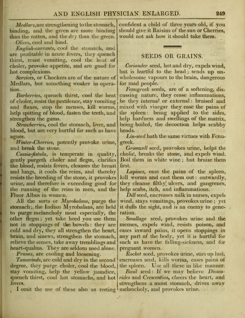 Medlars,Rve strengthening totlie stomach,; confident a child of three years old, if you ' binding, and the green are more binding | should give it Raisins of the sun or Cherries, j than the rotten, and the dry than the green. | would not ask how it should take them. _ Olives, cool and bind. \ JEngUsh-currants, cool the stomach, and |  are profitable in acute fevers, they cpiench | SEEDS OR GRAINS thirst, resist vomiting, cool the heat ofj choler, provoke appetite, and are good for j Coriander seed, hot and dry, expels wind, hot complexions. i but is hurtful to the head; sends up un- Sei'vices, or Chockers are of the nature ofl wholesome vapours to the brain, dangerous Medlars, but something weaker in opera-1 for mad people. tion. 1 Fenugreek seeds, are of a softening, dis- ! Barberries, quench thirst, cool the heat \ cussing nature, they cease inflammations, ; of choler, resist the pestilence, stay vomiting I be they internal or external: bruised and and fluxes, stop the menses, kill worms, I mixed wdth vinegar they ease the pains of ! help spitting of blood, fasten the teeth, and : the spleen : being applied to the sides, strengthen the gums. | help hardness and swellings of the matrix. Strawberries^ cool the stomach, liver, and \ being boiled, the decoction helps scabby blood, but are very hurtful for such as have | heads. agues. I Lin-seed hath the same virtues with Fenu- Winter-Cherries, potently provoke urine, I greek. and break the stone. j Gromwell seed, provokes urine, helps the Cassia-fistula, is temperate in quality, I cholid, breaks the stone, and expels wdnd. gently purgeth choler and flegm, clarifies | Boil them in white wine ; but bruise them the blood, resists fevers, cleanses the breast | first. and lungs, it cools the reins, and thereby > Lupines, ease the pains of the spleen, resists the breeding of the stone, it provokes \ kill worms and cast them out: outwardly, urine, and therefore is exceeding good for j they cleanse filthy] ulcers, and gangrenes, the running of the reins in men, and the | help scabs, itch, and inflammations. Fluor Albus in women. | Dill seed, encreases milk in nurses, expels All the sorts or Myrobalam, purge the \ wind, stays vomitings, provokes urine; yet stomach; the Indian Myrobalans, are held jit dulls the sight, and is an enemy to gene- to purge melancholy most especially, theU’ation. other flegm; yet take heed you use them| Smallage seed, provokes urine and the not in stoppings of the bowels: they are I menses, expels wind, resists poison, and cold and dry, they all strengthen the heart, | eases inward pains, it opens stoppings in brain, and sinews, strengthen the stomach, j any part of the body, yet it is hurtful for relieve the senses, take away tremblings and 1 such as have the falling-sickness, and for i heart-qualms. They are seldom used alone. \ pregnant women. Prunes, are cooling and loosening. j Pocket seed, provokes urine, stirs up lust. Tamarinds, are cold and dry in the second \ encreases seed, kills worms, eases pains of degree, they purge choler, cool the blood, | the spleen. Use all these in like manner, stay vomiting, help the yellow jaundice, j Basil seed: If we may believe Diosco- quench thirst, cool hot stomachs, and hot jnV/es and Crescentiiis, cheers the heart, and livers. | strengthens a moist stomach, drives away j ^ I omit the use of these also as resting ^ melancholy, and provokes urine.