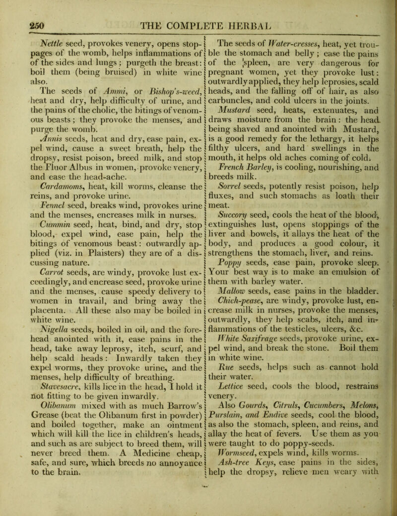 Nettle seed, provokes venerj, opens stop-1 The seeds of Water-cresses^ heat, yet trou- pages of the womb, helps inflammations of 1 ble the stomach anfl belly ; ease the pains of the sides and lungs ; purgeth the breast:! of the [spleen, are very dangerous for boil them (being bruised) in white wine | pregnant women, yet they provoke lust: also. I outwardly applied, they help leprosies, scald The seeds of Ammi^ or Bishop s-wced, \ heads, and the falling off of hair, as also heat and dry, help difficulty of urine, and 1 carbuncles, and cold ulcers in the joints, the pains of the cholic, the bitings of venom-1 Mustard seed, heats, extenuates, and ous beasts ; they provoke the menses, and \ draws moisture from the brain : the head, purge the womb. j being shaved and anointed with Mustard, Annis seeds, heat and dry, ease pain, ex- jis a good remedy for the lethargy, it helps pel wind, cause a sweet breath, help the 1 filthy ulcers, and hard swellings in the dropsy, resist poison, breed milk, and stop 1 mouth, it helps old aches coming of coldi the Fluor Albus in women, provoke venery, j French Barley, is cooling, nourishing, and and ease the head-ache. I breeds milk. Cardamoms^ heat, kill worms, cleanse the \ Sorrel seeds, potently resist poison, help reins, and provoke urine. \ fluxes, and such stomachs as loath their Fennel seed, breaks wind, provokes urine \ meat, and the menses, encreases milk in nurses, j Succory seed, cools the heat of the blood, Cummin seed, heat, bind, and dry, stop | extinguishes lust, opens stoppings of the blood, expel wind, ease pain, help the!liver and bowels, it allays the heat of the bitings of venomous beast: outwardly ap-1 body, and produces a good colour, it plied (viz. in Plaisters) they are of a dis- \ strengthens the stomach, liver, and reins, cussing nature. | ^^PPy seeds, ease pain, provoke sleep. Carrot seeds, are windy, provoke lust ex-1 Your best way is to make an emulsion of ceedingly, and encrease seed, provoke urine I them with barley water, and the menses, cause speedy delivery to \ Mallow seeds, ease pains in the bladder, women in travail, and bring away the \ Chich-pease, are windy, provoke lust, en- placenta. All these also may be boiled in j crease milk in nurses, provoke the menses, white wine. \ outwardly, they help scabs, itch, and in^ Nigella seeds, boiled in oil, and the fore- \ flammations of the testicles, ulcers, &c. head anointed with it, ease pains in the I White Saxifrage seeds, provoke urine, ex- head, take away leprosy, itch, scurf, and \ pel wind, and break the stone. Boil them help scald heads : Inwardly taken they | in white wine. expel worms, they provoke urine, and the | Bue seeds, helps such as cannot hold menses, help difficulty of breathing. | their water. Stavesacre^ kills lice in the head, I hold it I Lettice seed, cools the blood, restrains not fitting to be given inwardly. ; venery. Olibanum mixed with as much Barrow^s | Also Gourds^ Citruls, Cucumbers^ Melons, Grease (beat the Olibanum first in powder) I Furslam, and Endive seeds, cool the blood, and boiled together, make an ointment j as also the stomach, spleen, and reins, and which will kill the lice in children's heads, | allay the heat of fevers. Use them as you and such as are subject to breed them, will 1 were taught to do poppy-seeds, never breed them. A Medicine cheap, i Wonnseed, expels wind, kills worms, safe, and sure, which breeds no annoyance! Ash-tree Keys, ease pains in the sides, to the brain. ! help the dropsy, relieve men weary with