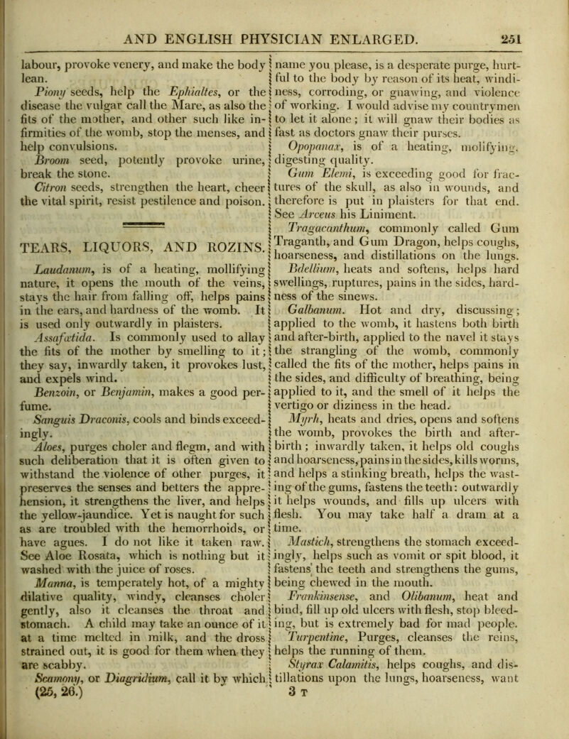 labour, provoke venerj, and make the body lean. Pzo/zy seeds, help the Ephialtes, or the disease the vulgar call the Mare, as also the fits of the mother, and other such like in- firmities of the womb, stop the menses, and help convulsions. Broom seed, potently provoke urine, break the stone. Citron seeds, strengthen the heart, cheer the vital spirit, resist pestilence and poison. TEARS, LIQUORS, AND ROZINS. Laudanum^ is of a heating, mollifying nature, it opens the mouth of the veins, stays the hair from falling off, helps pains in the ears, and hardness of the womb. It is used only outwardly in plaisters. Assofaiida. Is commonly used to allay the fits of the mother by smelling to it; they say, inwardly taken, it provokes lust, and expels wind. Benzoin, or Benjamin, makes a good per- fume. Sanguis Draconis, cools and binds exceed- ingly. Aloes, purges choler and flegm, and with such deliberation that it is often given to withstand the violence of other purges, it preserves the senses and betters the appre- hension, it strengthens the liver, and helps the yellow-jaundice. Yet is naught for such as are troubled with the hemorrhoids, or have agues. I do not like it taken raw. See Aloe Rosata, which is nothing but it washed with the juice of roses. Manna, is temperately hot, of a mighty dilative quality, windy, cleanses choler gently, also it cleanses the throat and stomach. A child may take an ounce of it at a lime melted in milk, and the dross strained out, it is good for them when they are scabby. Scamony, or Diagridium, call it by which (25, 26.) \ name you please, is a desperate purge, hurt- I fill to the body by reason of its heat, windi- \ ness, corroding, or gnaiving, and violence j of working. I would advise my countrymen \ to let it alone ; it will gnaw their bodies as \ fast as doctors gnaw their purses. I Opopanax, is of a heating, inolifying. I digesting quality. I Gum Elemi, is exceeding good for fiae- ! tures of the skull, as also in wounds, and j therefore is put in plaisters for that end. I See Arceus his Liniment. } Tragacanthum^ commonly called Gum jTraganth, and Gum Dragon, helps coughs, \ hoarseness, and distillations on the lungs. I Bdellium, heats and softens, helps hard \ swellings, ruptures, pains in the sides, hard- ; ness of the sinews. } Galbanum. Hot and dry, discussing; I applied to the womb, it hastens both birth j and after-birth, applied to the navel it stays I the strangling of the womb, commonly I called the fits of the mother, helps pains in ? the sides, and difficulty of breathing, being j applied to it, and the smell of it helps the i vertigo or diziness in the head. I Myrh, heats and dries, opens and softens I the womb, provokes the birth and after- \ birth ; inwardly taken, it helps old coughs I and hoarseness, pains in the sides, kills worms, \ and helps a stinking breath, helps the wast- \ ing of the gums, fastens the teeth: outwardly V it helps wounds, and fills up ulcers with I flesh. You may take half a dram at a \ time. I Mastich, strengthens the stomach excecd- ;ingly, helps such as vomit or spit blood, it I fastens the teeth and strengthens the gums, I being chewed in the mouth, j Frankinsense, and Olibaniim, heat and I bind, fill up old ulcers with flesh, stop blecd- I ing, but is extremely bad for mad people. I Turpentine, Purges, cleanses the reins, I helps the running of them. • Styrax Calamitis, helps coughs, and dis- \ tillations upon the lungs, hoarseness, want ' 3 T