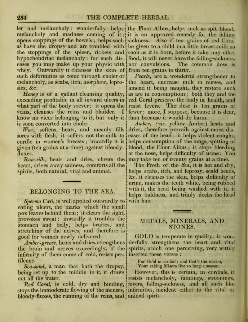 ler and melancholy: wonderfully helps { melancholy and madness coming of it;? opens stoppings of the bowels ; helps such as have the dropsy and are troubled with the stoppings of the spleen, rickets and hypochondriac melancholy: for such dis- eases you may make up your physic with whey. Outwardly it cleanses the skin of| such deformities as come through choler or 1 melancholy, as scabs, itch, morphew, lepro- \ sies, &c. { Honey is of a gallant cleansing quality, I exceeding profitable in all inward ulcers in | what part of the body soever; it opens the | veins, cleanses the reins and bladder. I i know no vices belonging to it, but only it \ is soon converted into choler. | Waji^, softens, heats, and meanly fills * sores with flesh, it suffers not the milk to» curdle in women's breasts ; inwardly it is | given (ten grains at a time) against bloody- \ fluxes. \ Raw-silkj heats and dries, cheers the \ heart, drives away sadness, comforts all the j spirits, both natural, vital and animal. I BELONGING TO THE SEA. j ' Sperma Coeti, is well applied outwardly to | eating ulcers, the marks which the small | pox leaves behind them; it clears the sight, i provokes sweat; inwardly it troubles the J stomach and belly, helps bruises, and i stretching of the nerves, and therefore is 1 good for women newly delivered. ? Amber-grease, heats and dries,strengthens 1 the brain and nerves exceedingly, if the! infirmity of them come of cold, resists pes- j tilence. j Sea-sand, a man that hath the dropsy, | being set up to the middle in it, it draws I out all the water. j Red Coral, is cold, dry and binding, ? stops the immoderate flowing of the menses, 1 bloody-fluxes, the running of the reins, and \ the Fluor Albus, helps such as spit blood, it is an approved remedy for the falling sickness. Also if ten grains of red Coral be given to a child in a little breast-milk so soon as it is born, before it take any other food, it will never have the falling-sickness, nor convulsions. The common dose is from ten grains to thirty. Pearls, are a wonderful strengthener to the heart, encrease milk in nurses, and amend it being naught, they restore such as are in consumptions; both they and the red Coral preserve the body in health, and resist fevers. The dose is ten grains or fewer; more, I suppose, because it is dear, than because it would do harm. Amber, (viz. yellow Amber) heats and dries, therefore prevails against moist dis- eases of the head ; it helps violent coughs, helps consumption of the lungs, spitting of blood, the Fluor Albus ; it stops bleeding at the nose, helps difficulty of urine: You may take ten or twenty grains at a time. The Froth of the Sea, it is hot and dry, helps scabs, itch, and leprosy, scald heads, &c. it cleanses the skin, helps difficulty of urine, makes the teeth white, being rubbed with it, the head being washed with it, it helps baldness, and trimly decks the head with hair. METALS, MINERALS, AND STONES. GOLD is temperate in quality, it won- derfully strengthens the heart and vital spirits, which one perceiving, very wittily inserted these verses : For Gold is cordial; and that’s the reason. Your raking Misers live so long a season. However, this is certain, in cordials, it resists melancholy, faintings, swoonings, fevers, falling-sickness, and all such like infirmities, incident either to the vital or animal spirit.