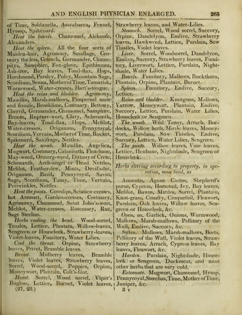 of Time, Solchinella, Asarabacca, Fennel, | Strawberry leaves, and Water-Lilies. Hyssop, Spikenard. j Stotnach. Sorrel, Wood sorrel, Succory, Heat the bozi'ds. Chamomel, Alehoofe, | Orpine, Dandelyon, Endive, Strawberry Alexanders. | leaves, Hawkweed, Lettice, Purslain, Sow Heat the spleen. All the four sorts of | Thistles, Violet leaves. Maiden-hair, Agrimony, Smallage, Cen-1 Liver. Sorrel, Woodsorrel, Dandelyon, laury the less, Cetrach, Germander, Chame- | Endive, Sucrcory, Strawberry leaves, Fumi- pitys. Samphire, Fox-glove, Epithimuin, 1 tory. Liverwort, Lettice, Purslain, Night- Ash-tree, Bay leaves, Toad-tlax, Hops, | shade, Water Lilies. Horehound, Parsley, Poley,Mountain Sage, 1 Boze:els. Fumitory, Mallows, Buckthorn, Scordium,Senna,MotherolTime,Tainarisk,; Plantain, Orpine, Plantain, Burnet. Wormwood, Water-cresses, HaiTs-tongue. \ Spleei\. Fumitory, Endive, Succory, Heat the reins and bladder. Agrimony, | Lettice. Maudliti, Marsh-mallows, Pimpernel male ^ Leins and bladder. Knotgrass, Mallows, and female, Brooklime, Costmary, Bettony, I Yarrow, Moneywort, Plantain, Endive, Chervil, Germander, Chamomel, Samphire, | Succory, Lettice, Purslain, Water Lilies, Broom, Rupture-wort, Clary, Schenanth,] Houseleek or Sengreen. Bay-leaves, Toad-tiax, Hops, Melilo^ j' The womb. Wild Tansy, Arrach, Biir- Water-cresses, Origanum, Pennyro3'al, | docks. Willow herb, Mirile leaves, Money- Scordium, Vervain, MotherofTime, Rocket, t wort, Purslain, Sow Thistles, Endive, Spikenard, Saxifrage, Nettles. 1 Succory, Lettice, Water Lilies, Sengreen. Heat the womb. Maudlin, Angelica,! The joints. Willow leaves, Vine leaves, Mugwort, Costmary, Calami nth. Flea-bane, | Lettice, Henbane, Nightshade, Sengreen or May- weed, Orinarg-weed, Dittany of Crete,! Houseleek. Schenanth, Arch-angel or Dead Nettles,! tt j ?, • - Mdilot, Feather-fewt Mints, DevilVbit, Oiigaimm, Bazil Pennyroyal, Savin,'. niUon, some Omd, as Sage, Scordium, Tansy, Time, Vervain, \ Amomiis, Agnus Castus, Shepherd’s Periwinkles, Nettles. i purse, Cy press. Horsetail, Ivy, Bay leaves, Heat the joints. Cowslips,Sc'atica-cresses, j Melilot, Bawm, Mirlles, Sorrel, Plantain, hot Arsmart, Garden-cresses, Costmary, | Knot-grass, Cornfry, Cinquefoil, Fleawort, Agrimony, Chamomel, Saint John’s-wort, | Purslain, Oak leaves. Willow leaves, Sen- Melilot, Water-cresses, Rosemary, Rue, \ green or Houseleek, &c. Sage Stechas. j Open., as, Garlick, Onions, Wormwood, Herbs cooling the head. Wood-sorrel, | Mallows, Marsh-mallows, Pellitory of the Teazles, Lettice, Plantain, Willow-leaves, | Wall, Endive, Succory, &c. Sengreen or Houseleek, Strawberry-leaves, j Soften. Mallows, Marsh-mallows, Beets, Violet-leaves, Fumitory, Water Lilies. \ Pellitory of the Wall, Violet leaves, Straw- Coo/ the throat. Orpine, Strawberry \ berry leaves, Arrach, Cypress leaves. Bay leaves. Privet, Bramble leaves. | leaves, Fleawort, &c. Breast Mulberry leaves. Bramble j Harden. Purslain, Nightshade, House- Duckmeat, and most are very cold. . Mugwort, Chamomel, Hyspp, Heart. Sorrel, Wood sorrel. Viper’sPennyroya1,Stoechas,Time,MotherofTime> Bngloss, Lettice, Burnet, Violet leaves, t Juniper, &c. 28.) i 3 Y