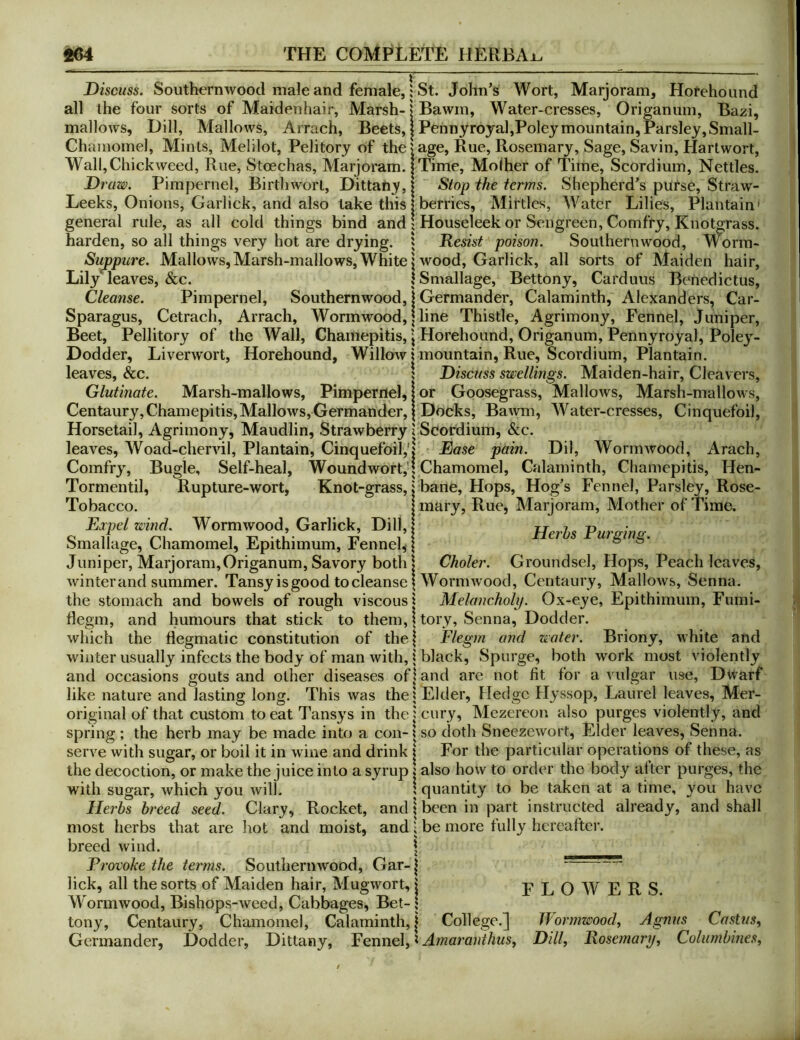 Discuss. Southernwood male and female,: St. John^s Wort, Marjoram, Horehound all the four sorts of Maidenhair, Marsh-|Bawm, Water-cresses, Origanum, Bazi, mallows. Dill, Mallows, Arrach, Beets, | Pehnyroyal,Poleymountain,Parsley,Small- Chainornel, Mints, Melilot, Pelitory of the > age. Rue, Rosemary, Sage, Savin, Hart wort, Wall,Chickweed, Rue, Stoechas, Marjoram. jTime, Molher of Time, Scordium, Nettles. Draw. Pimpernel, Birthworl, Dittany, | Stop the terms. Shepherd’s purse, Straw- Leeks, Onions, Garlick, and also take this | berries, Mirtles, Water Lilies, Plantain' general rule, as all cold things bind and 1 Houseleek or Seiigreen, Comfry, Knotgrass, harden, so all things very hot are drying. J Resist poison. Southernwood, Worin- Sujppure. Mallows,Marsh-mallows, White j wood, Garlick, all sorts of Maiden hair, Lily leaves, &c. Cleanse. Pimpernel, Southernwood, ISmallage, Bettony, Carduus Benedictus, Germander, Calaminth, Alexanders, Car- Sparagus, Cetrach, Arrach, Wormwood, | line Thistle, Agrimony, Fennel, Juniper, Beet, Pellitory of the Wall, Chamepitis, \ Horehound, Origanum, Pennyroyal, Poley- Dodder, Liverwort, Horehound, Willow | mountain. Rue, Scordium, Plantain, leaves, &c. 5 Discuss swellings. Maiden-hair, Cleavers, Glutinate. Marsh-mallows, Pimpernel, | or Goosegrass, Mallows, Marsh-mallows, Centaury,Chamepitis,Mallows,Germander, I Docks, BaAvni, Water-cresses, Cinquefoil, Horsetail, Agrimony, Maudlin, Strawberry ? Scordium, &c. leaves, Woad-chervil, Plantain, Cinquefoil,'! Ease pain. Dil, Wormwood, Arach, Comfry, Bugle, Self-heal, Woundwort,'! Chamomel, Calaminth, Chamepitis, Hen- Tormentil, Rupture-wort, Knot-grass, i bane. Hops, Hog’s Fennel, Parsley, Rose- Tobacco. Expel wind. Wormwood, Garlick, Dill, Smallage, Chamomel, Epithimum, Fennel^ Juniper, Marjoram,Origanum, Savory both mary. Rue, Marjoram, Mother of Time. Herbs Rurging. Choler. Groundsel, Hops, Peach leaves. winter and summer. Tansy is good to cleanse | Wormwood, Centaury, Mallows, Senna. Melancholy. Ox-eye, Epithimum, Fumi- tory, Senna, Dodder. and water. Briony, white and Flegm the stomach and bowels of rough viscous | flegm, and humours that stick to them, \ which the flegmatic constitution of the! winter usually infects the body of man with, i black, Spurge, both work most violently and occasions gouts and other diseases of! and are not fit for a vulgar use, Dwarf like nature and lasting long. This was the \ Elder, Hedge Hyssop, Laurel leaves, Mer- original of that custom to eat Tansys in the jeury, Mezereon also purges violently, and spring ; the herb may be made into a con- x so doth Sneezewort, Elder leaves, Senna, serve with sugar, or boil it in wine and drink | For the particular operations of these, as the decoction, or make the juice into a syrup { also how to order the body after purges, the with sugar, Avhich you will. ! quantity to be taken at a time, you have Herbs breed seed. Clary, Rocket, and | been in part instructed already most herbs that are hot and moist, and; be more fully hereafter, breed wind. Provoke the and shall FLOWERS. terms. Southernwood, Gar-| lick, all the sorts of Maiden hair, Mugwort, i W'ormwood, Bishops-weed, Cabbages, Bet- \ tony. Centaury, Chamomel, Calaminth, j College.] Iformwood, Agnus Castus, Germander, Dodder, Dittany, Fennel, ^ Amaranihus, Dill, Rosemary, Columbines,