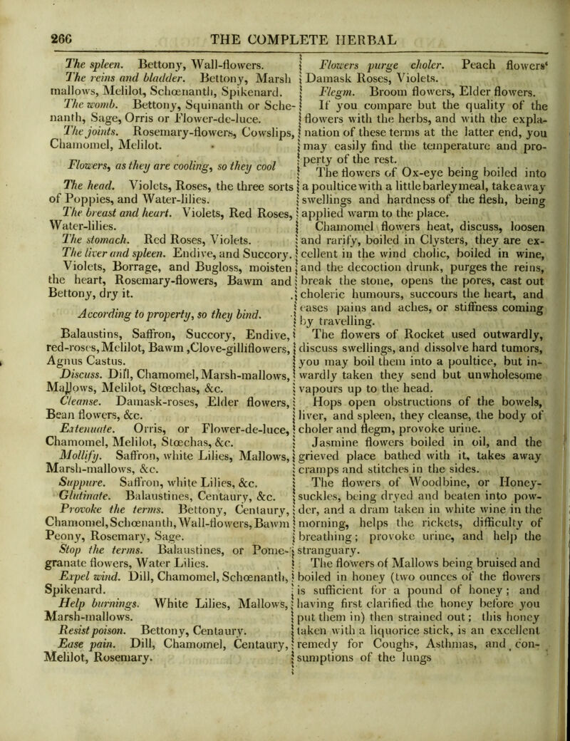 The spleen. Bettony, Wall-flowers. \ Flowers purge choler. The reuis and bladder. Bettony, Marsh \ Damask Roses, Violets, mallows, Melilol, Schoenantli, Spikenard. Peach flowers* Broom flowers. Elder flowers. The womb. Bettony, Squinanth or Sche-1 If you compare but the quality of the Flegm. nanth. Sage, Orris or Flower-de-luce flowers with the herbs, and with the expla- The joints. Rosemary-flowers, Cowslips, | nation of these terms at the latter end, you Chamomel, Melilot. • \ may easily find the temperature and pro- Flowers, as they are cooling, so they cool | Ox-eye being boiled into The head. Violets, Roses, the three sorts | a poultice with a little barley meal, takeaway of Poppies, and Water-lilies. swellings and hardness of the flesh, being The breast and heart. Violets, Red Roses,} applied warm to the place. Water-lilies. | Chamomel flowers heat, discuss, loosen The stomach. Red Roses, Violets. land rarify, boiled in Clysters, they are ex- The liver and spleen. Endive, and Succory. 1 cellent in the wind cholic, boiled in wine, Violets, Borrage, and Bugloss, moisten | and the decoction drunk, purges the reins, the heart. Rosemary-flowers, Bawm and 1 break the stone, opens the pores, cast out Bettony, dry it. ,j choleric humours, succours the heart, and A j- . . .1 > • 7 1 eases pains and aches, or stiffness coming According to property, so they bind. 1 by tiavellin<r. ® Balaustins, Saffron, Succory, Endive,? The flowers of Rocket used outwardly, red-roses,Melilot, Bawm ,Clove-gilliflowers, \ discuss swellings, and dissolve hard tumors, Agnus Castus. | you may boil them into a poultice, but in- Discuss. Difl, Chamomel, Marsh-mallows, j wardly taken they send but unwholesome MajiJows, Melilot, Stoechas, &c. 1 vapours up to the head. Cleanse. Damask-roses, Elder flowers,; Hops open obstructions of the bowels, Bean flowers, &c. I liver, and spleen, they cleanse, the body of Eatenuate. Orris, or Flower-de-luce, \ choler and flegm, provoke urine. Chamomel, Melilot, Stoechas, See. ; Jasmine flowers boiled in oil, and the Mollify. Saffron, white Lilies, Mallows, 1 grieved place bathed with it, takes away Marsh-mallows, Sec. : cramps and stitches in the sides. Suppiire. Saffron, white Lilies, &c. 1 The flowers of Woodbine, or Honey- Glutinate. Balaiistines, Centaury, Sec. | suckles, being dryed and beaten into pow- Provoke the terms. Bettony, Centaury, 1 der, and a dram taken in white wine in the Chamonnel,Schoenantli,Wall-flowers,Bawm 1 morning, helps the rickets, difficulty of Peony, Rosemary, Sage. | breathing; provoke urine, and hel]) the Stop the terms. Balaiistines, or Pome-'| stranguary. granate flowers, Water Lilies. , ? The flowers of Mallows being bruised and Eipel wind. Dill, Chamomel, Schoenanth, ? boiled in honey (two ounces of the flowers Spikenard. j is sufficient for a pound of honey; and Help burnings. White Lilies, Mallows, > having first clarified the honey before you Marsh-mallows. \ put them in) then strained out; this honey Resist poison. Bettony, Centaury. | taken with a liquorice stick, is an excellent Ease pain. Dill, Chamomel, Centaury, \ remedy for Coughs, Asthmas, and ^ con- Melilot, Rosemary. 5 sumptions of the lungs