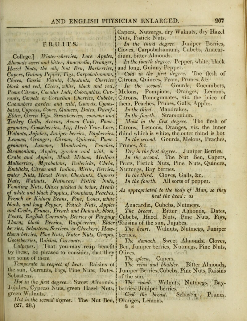 FRUITS. I Capers, Nutmegs, dry Walnuts, dry Hazel I Nuts, Eistick Nuts. \ In the third degree. Juniper Berries, \ Cloves, Carpobalsamuni, Cubebs, Anacar- College.] Winter-cherries, Love Apples, j dium, bitter Almonds. Almo)ids sweet and bitter, Anacnrdia, Oranges, \ In the fourth degree. Pepper, white, black Hazel iNats, the oihf Nut Ben, Barberries,} and long, Guinny Pepper. Capers, Gidnmj Pepper, Figs, Carpobalsamuni, | Cold in the first degree. The flesh of Cloves, Cassia Fistula, Chestnuts, | Citrons, Quinces, Pears, Prunes, &c. black and red, Cicers, white, black and red,\ In the second. Gourds, Cucumbers, Pome Citrons, Coculus Indi, Coloci/nthis, Cur- J IMelons, Pompions, Oranges, Lemons, rants. Cornels or Cornelian Cherries, Cubebs, j Citrons, Pomegranates, viz. the juice of Cucumbers garden and wild. Gourds, Ci/nos- i them. Peaches, Prunes, Galls, Apples. batus. Cl/press, Cones, Quinces, Dates, Dzearf- 1 In the third. Mandrakes. Elder, Green Figs, Strawberries, common and In the fourth. Stramonium. Ttli'kep Galls, Acorns, Acorn Cups, Pome-1 Moist in the first degree. The flesh of gi'anates. Gooseberries, Ivij, Herb True-Love, j Citrons, Lemons, Oranges, viz. the inner Walmds, Jujubes, Juniper berries, Baiiberries, \ rhind which is white, the outer rhind is hot In the second. Gourds, Melons, Peaches, Prunes, &c. Dry in thefirst degree. Juniper Berries. In the second. The Nut Ben, Capers, Pears, Fistick Nuts, Pine Nuts, Quinces, Nutmegs, Bay berries. In the third. Cloves, Galls, &c. In the fourth. All sorts of pepper. As appropriated to the body of Man, so they heat the head: as Anacardia, Cubebs, Nutmegs. The breast. Bitter Almonds, Dates, Nuts, Figs, Lemons, Oranges, Citrons, Quinces, Pome- granates, Lemons, Mandrakes, Peaches, Stramonium, Ajijiles, garden and wild, or Crabs and Apples, Musk Melons, Medlars \ Mulberries, Myrobalans, Bellericks, Chebs, Eniblicks, Citron and Indian, Mi rile. Berries, Water Nuts, Hazel Nuts Chestnuts, Cypress Nuts, Walnuts, Nutmegs, Fistick Nuts, Vomiting Nuts, Olives pickled in brine. Heads of white and black Poppies, Pompions, Peaches, French or Kidney Beans, Pine, Cones, white black, and long Pepper, Fistick Nuts, Apples and Crabs, Prunes, French and Damask, Sloes, Pears, English Currants, Berries cf Purging\C\ihGh^, Hazel Nuts, Pine Thorn, black Berries, Raspberries, F/der PRaisins of the sun. Jujubes. he^'ries, Sebastens, Services, or Checkers, Haw-I The heart. Walnuts, Nutmegs, Juniper thorn berries, Pine Nuts, Rater Nuts, Grapes, \hernes. Gooseberries, Raisins, Currants. 1 The stomach. Sweet Almonds, Cloves, Culpepe).^ That you may reap benefit i Ben, Juniper berries. Nutmegs, Pine Nuts, by these, be pleased to consider, that tlu^y j Olives, are some of tliein | The spleen. Capers. Temperate in respect of heat. Raisins of j The reins and bladder. Bitter Almonds, the sun. Currants, Figs, Pine Nuts, Dates, 1 Juniper BerrieSjCubebs, Pine Nuts, Raisins Sebastens. | of the sun. Hot in the first degree. Sweet Almonds, i The womb. Walnuts, Nutmegs, Bay- Jujubes, Cypress Nuts, green Hazel Nuts, 1 berries, ‘Juniper berrifes. green Walmits. i Cool the breast. Sebastec' ,^ Prunes, Hot in the second degree. The Nut Ben, | Oranges, Lemons. (2L 2b.) 3 S