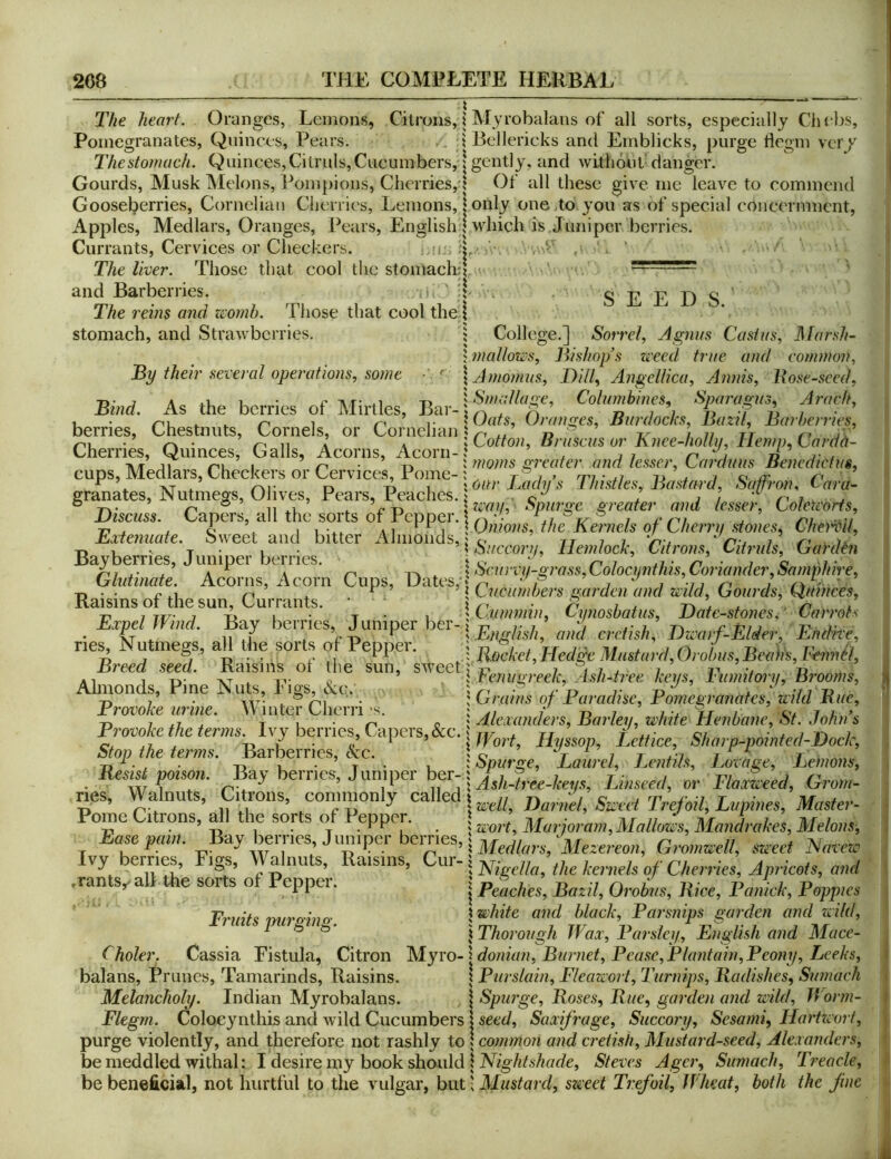 The heart. Oranges, Lemons, Citrons, i Myrobalans of all sorts, especially Chebs, Pomegranates, Quinces, Pears. .. i Bellericks and Emblicks, purge iiegm ver/ Thestomach. Quinces,Citruls,Cucumbers,: gently, and withdut' danger. Gourds, Musk Melons, Pompions, Cherries,d Of all these give me leave to commend Gooseberries, Cornelian Cherries, Lemons, I only onejto you as of special concernment, Apples, Medlars, Oranges, Pears, English | which is Juniper berries. Currants, Cervices or Checkers. SEED S. The liver. Those that cool the stomach and Barberries. The reins and zeomh. Those that cool thej stomach, and Strawberries. 5 College.] Sorrel, Agnus Casiiis, Marsh- j mallows. Bishop’s weed true and common, By their several operations, some \ Amomiis, Bill, Angelika, Annis, Bose-sced, Bind As the berries of Mirlles Bar jColumbines, Sparagus, Arach, -I, . . ^ 1 ri T {Oats, Oranges, Burdocks, Bazu, Barberries, Biscuss. Eiiemiate. berries. Chestnuts, Cornels, or Cornelian ^ ^ x- / // xr u \ \ \Lotton, Bruscus or hnee-lwllif. Hemp, Lardtt- Cherries, Quinces, Galls, Acorns, Acorn-J , 7/ A . ■Mf m i J moms greater and tesser, Lardnus Benedict us, cups. Medlars, Checkers or Cervices, Pome- ^, t / > rn • n u . 7 c r< C XT X rM- r> Ti 1 X our Lady s I histles. Bastard, Saffron, (- ara- granates, JN utmegs, Olives, Pears, Peaches. f 7 / /< ^ ° ’ rr ® 11 xx X T- -n \ way. Spurge greater and lesser, Loleteorfs, apers, a ^ ^ai IOa»o/?s, the Kernels of Cherry stones, Che’i'^il, bweet and bitter iVlmoiids, j r, it 1 i nu r-i i r' is -n V T • X • ^ Succory, ilemtock. Citrons, Citruls, Oaiukn Bayberries, Juniper berries. - » x, n i ^1 - n • 1 c -i- Glutinate Acorns Acorn Cuns -n • • r-xx r^ X ^ ’ I Lucumbers garden and Wild, (jourds, HUinces, Kaisms 01 the sun. Currants. ‘ ^ 1 ^ \ n i Ti 7 TT/- 7 T> I • T • 1 ' Cummin, Cynosbatus, Bate-stones, Carrots Exj^lWmd. berries Juniper J, Jl-,,E«dne, nes Nutmegs, all the sorts o Pepper. j M:,am'<UoJ,m,Bni>n, Famil, Breed seed. Raisins 01 the sun, sweet 5 r» 7 1 7 7 « J temigreek. Ash-tree keys, I'limitory, Brooms, {Grains of Paradise, Pomegranates, wild Bue, Almonds, Pine Nuts, Pigs, &c. Provoke urine. Winter Cherri's. ; , 1 x rr r cv 7 a ’ Provoke Me terms Ivy berries, Capers,&c. ^ Slunp-poinied-Dock, Stop tM ter,m. barberries, &c. \ Spurge, Laurel, Lcntih, Lovage, Lancu,, ilesis poison. Bay berries. Jumper ber-1 Oro,,,- nes. Walnuts, Citrons, commonly called; Pome Citrons, all the sorts of Pepper. Mm jo,-am, Mallms, ManLket, Melous, base pam. _Bay berncs, Juniper bernes,. 'Mezereou, G,-o,mrell, sweet Navew Ivy berries. Figs, Walnuts, Raisins .rants,/alt the sorts of Pepper. Cur- 5 Nigellci, the kernels of Cheiries, Apricots, and \ ^ Peaches, Bazil, Orobns, Bice, Panick, Poppies \ white and black. Parsnips garden and zvild, j Thorough JVax, Parsley, English and Mace- Myro- ]^donian, Burnet, Pease,Plantain,Peony, Leeks, 1 Purslain, Flcawort, Turnips, Badishes, Sumach i Spurge, Boses, Bue, garden and wild, IVonn- Flegm. Coloeynthis and wild Cucumbers I seed, Saxifrage, Succory, Sesami, Hartzeort, purge violently, and therefore not rashly to I common and cretish. Mustard-seed, Alexanders, Fruits purging. Choler. Cassia Fistula, Citron balans, Prunes, Tamarinds, Raisins. Melancholy. Indian Myrobalans. I bemeddled withal: I desire iny book shauld IMg/ds/ic/de, Steves Agcr, Sumach, Treacle, be beneficial, not hurtful to the vulgar, hvil\ Mustard, sweet Trefoil, Wheat, both the fine