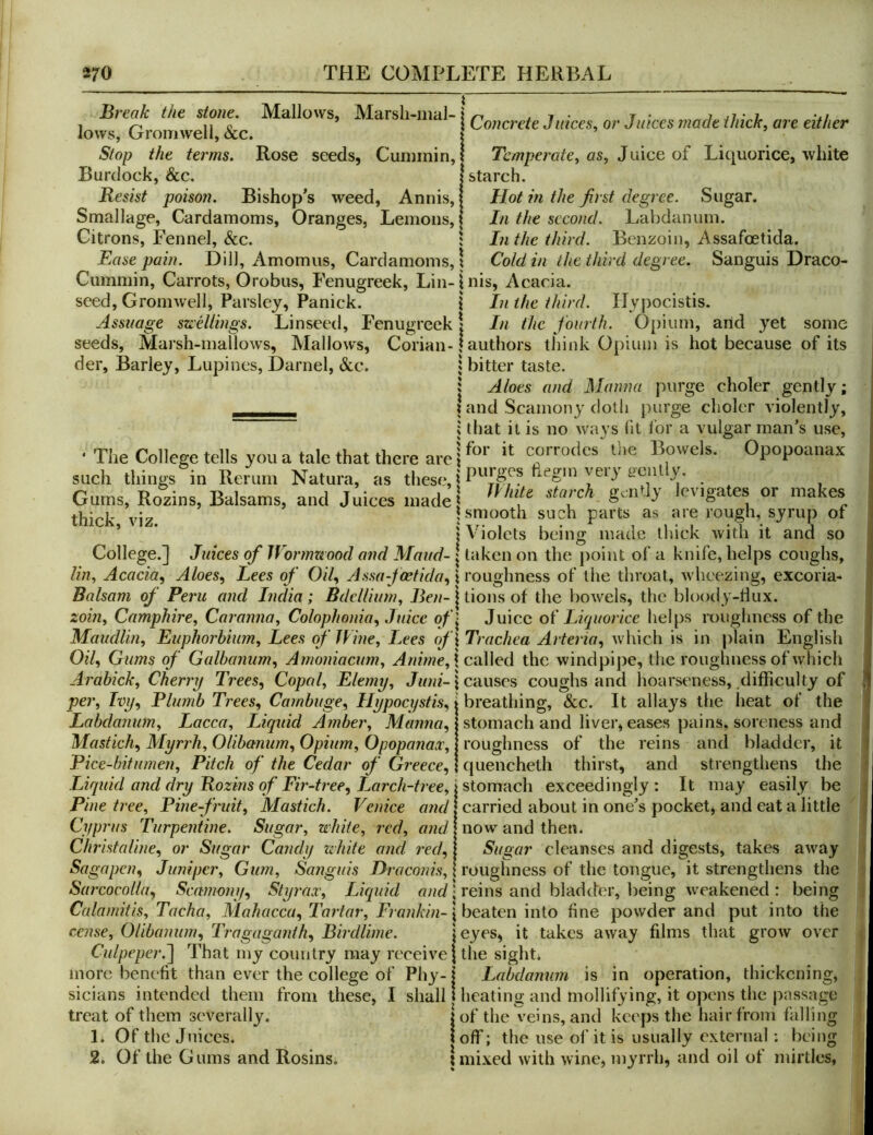 Break the ame Mallows, Marsh-n.al-i Jows, Lrromweli, &c. | Stop the terms. Rose seeds, Cummin,! Temperate, as, o^ Liquorice, white Burdock, &c. | starch. Resist poison. Bishop^s weed, Annis,! Hot in the first degree. Sugar. Smallage, Cardamoms, Oranges, Lemons, | In the second. Labdanum. Citrons, Fennel, &c. : In the third. Benzoin, Assafoetida. Ease pain. Dill, Amomus, Cardamoms,! Cold in the third degree. Sanguis Draco- Cummin, Carrots, Orobus, Fenugreek, Lin-inis, Acacia, seed, Gromwell, Parsley, Panick. i In the third. Hypocistis. Assuage szeellings. Linseed, Fenugreek | In the fourth. Opium, and yet some seeds. Marsh-mallows, Mallows, Corian-! authors think Opium is hot because of its der. Barley, Lupines, Darnel, Sec. j bitter taste. : Aloes and Manna purge choler gently; . . t and Scamony doth purge choler violently, j that it is no ways fit I'or a vulgar man’s use, • The College tells you a tale that there are i“rrodcs tlie Bowels. Opopoanax such things in Rerum Natura, as these, . Gums, Rozins, Balsams, and Juices made ‘akes thick viz i smooth such parts as are rough, syrup or ’ ’ I Violets being made thick with it and so College.] Juices of Wormuood and Maud- | taken on the jjoiiit of a knife, helps coughs, lin. Acacia, Aloes, Lees of Oil, Assa-fcetida,\ roughness of the throat, wheezing, excoria- Balsam of Peru and India; Bdellium, j tions of the bowels, the bloody-dux. zoin, Camphire, Caranna, Colophonia, Juice of'^ Juice Luptorice helps roughness of the Maudlin, Euphorbium, Lees of Wine, Lees of\ Trachea Arteria, which is in plain English Oil, Gums of Galhanum, Amoniacum, Anime,\ euWed the windpipe, the roughness of which Arabick, Cheri'y Trees, Copal, Elemy, Juni- \ cuuses coughs and lioarseness, difficulty of per. Ivy, Plumb Trees, Carnbuge, Ilypocystis, breathing, &c. It allays the heat of the Labdanum, Lacca, Liquid Amber, Manna, Mastich, Myrrh, Olibanum, Opium, Opopanax, Pice-bitumen, Pitch of the Cedar of Greece, stomach and liver, eases pains, soreness and roughness of the reins and bladder, it quenchetli thirst, and strengthens the Liquid and dry Rozins of Fir-tree, Larch-tree, istomuch exceedingly: It may easily be Pine tree. Pine-fruit, Mastich. Venice «wc/1 carried about in one’s pocket, and eat a little Cyprus Turpentine. Sugar, white, red, and | now and then. Christaline, or Sugar Candy white and red, 1 Sugar cleanses and digests, takes away Sagapen, Juniper, Gum, Sanguis Draconis, | roughness of the tongue, it strengthens the Sarcocolla, Scamony, Styrax, Liquid • reins and bladder, being weakened: being Calamitis, Tacha, Mahacca, Tartar, Frankin- \ beaten into fine powder and put into the cense, Olibanum, Tragaganth, Birdlime Culpeper.~\ That my country may receive j the sight* eyes, it takes away films that grow over more benefit than ever the college of Phy- sicians intended them from these, I shall treat of them severally. 1. Of the Juices. 2. Of the Gums and Rosins. thickening, i Labdanum is in operation 1 heating and mollifying, it opens the passage j of the veins, and keeps the hair from falling ! off; the use of it is usually external: being 1 mixed with wine, myrrh, and oil of mirtles,