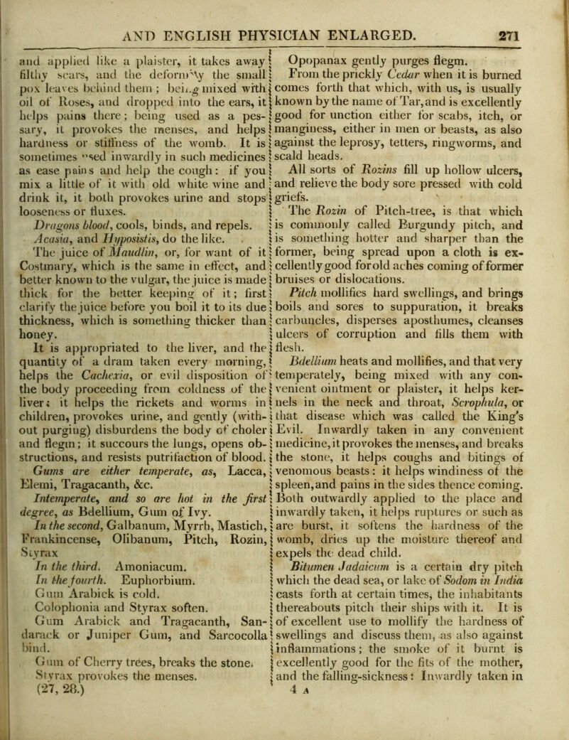 and applied like a plaister, it takes away 1 Opopanax gently purges flegm. filthy sears, and the deform Ay the small! From the prickly Ce<^r when it is burned pox leaves behind them ; beii^g mixed with | comes forth that which, with us, is usually oil of Roses, and dropped into the ears, it | known by the name of Tar, and is excellently helps pains there; being used as a pes- \ good for unction either for scabs, itch, or sary, it provokes the menses, and helps | manginess, either in men or beasts, as also hardness or stitfness of the womb. It is j against the leprosy, tetters, ringworms, and sometimes ”sed inwardly in such medicines 1 scald heads. as ease pains and help the cough: if youl All sorts of Rozins fill up hollow ulcers, mix a little of it with old white wine and | and relieve the body sore pressed with cold drink it, it both provokes urine and stopsj griefs. looseness or tluxes. \ The Rozin of Pitch-tree, is that which Dn/go/is 6/ood, cools, binds, and repels. Hs commonly called Burgundy pitch, and Acaaia, and Hyposistis, do the like. \ is something hotter and sharper than the The juice of Maudlin, or, for want of it \ former, being spread upon a cloth is ex- Costmary, which is the same in effect, and j cellently good for old aches coming of former better known to the vulgar, the juice is made \ bruises or dislocations, thick for the better keeping of it; first? mollifies hard swellings, and brings clarify the juice before you boil it to its due 1 boils and sores to suppuration, it breaks thickness, which is something thicker than \ carbuncles, disperses aposthumes, cleanses honey. \ ulcers of corruption and fills them with It is appropriated to the liver, and the j flesh, quantity of a dram taken every morning,^ heats and mollifies, and that very helps the Cachexia, or evil disposition of i temperately, being mixed with any con- the body proceeding from coldness of the | venient ointment or plaister, it helps ker- liver* it helps the rickets and worms in 1 nels in the neck and throat, Scrophula, ov children, provokes urine, and gently (with- i that disease which was called the King’s out purging) disburdens the body cf choler i Evil. Inwardly taken in any convenient and flegm; it succours the lungs, opens ob-j medicine, it provokes the menses, and breaks structions, and resists putrifaction of blood. \ the stone, it helps coughs and bitings of Gums are either temperate, as, Lacca,»venomous beasts: it helps windiness of the Elemi, Tragacanth, &c. i spleen,and pains in the sides thence coming. Intemperate, and so are hot in the jirst \ Both outwardly applied to the place and degree, as Bdellium, Gum of Ivy. | inwardly taken, it helps ruptures or such as /h ^Ae second, Galbanum, Myrrh, Mastich,} are burst, it softens the hardness of the Frankincense, Olibanura, Pitch, Rozin, \ womb, dries up the moisture thereof and Styrax \ expels the dead child. In the third. Amoniacum. \ Bitumen Jadaicum is a certain dry pitch In the fourth. Euphorbium. * which the dead sea, or lake of Sodom in India Gum Arabick is cold. leasts forth at certain times, the inhabitants Colophonia and Styrax soften. j thereabouts pitch their ships with it. It is G um Arabick and Tragacanth, San-1 of excellent use to mollify the hardness of darack or Juniper Gum, and Sarcocolla 1 swellings and discuss them, as also against bind. 1 inflammations; the smoke of it burnt is Gum of Cherry trees, breaks the stones | excellently good for the fits of the mother, Stvrax provokes the menses. j and the falling-sickness l Inwardly taken in