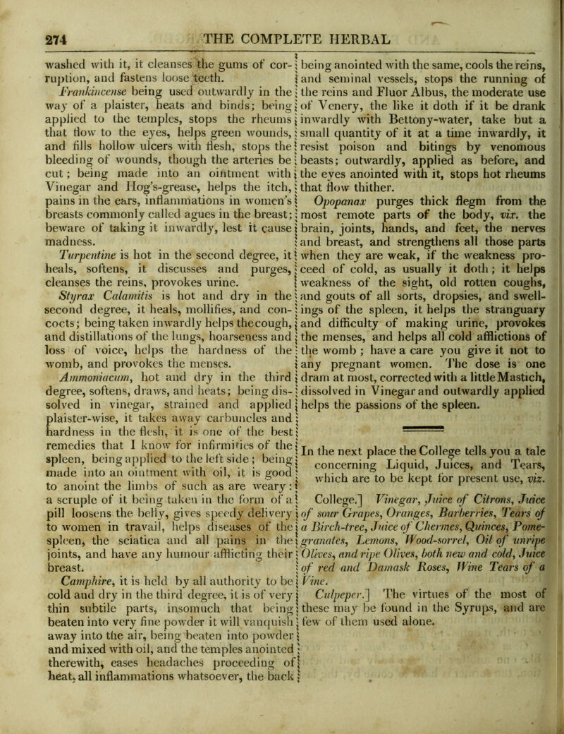 washed with it, it cleanses the gums of cor- 1 being anointed with the same, cools the reins, riiption, and fastens loose teeth. land seminal vessels, stops the running of Frankincense being used outwardly in the; the reins and Fluor Albus, the moderate use way of a plaister, heats and binds; beings'of Vcnery, the like it doth if it be drank applied to the temples, stops the rheums j inwardly with Bettony-water, take but a that dow to the eyes, helps green wounds, 1 small quantity of it at a time inwardly, it and fills hollow ulcers with liesh, stops the \ resist poison and bitings by venomous bleeding of wounds, though the arteries be; beasts; outwardly, applied as before, and cut; being made into an ointment withithe eyes anointed with it, stops hot rheums Vinegar and Hog’s-grease, helps the itch, i that flow thither. pains in the ears, inflammations in women’s \ Opopanax purges thick flegm from the breasts commonly called agues in the breast;; most remote parts of the body, vix. the beware of taking it inwardly, lest it cause i brain, joints, hands, and feet, the nerves madness. | and breast, and strengthens all those parts Turpentine is hot in the second degree, it \ when they are weak, if the weakness pro- heals, softens, it discusses and purges, | ceed of cold, as usually it doth; it helps cleanses the reins, provokes urine. | weakness of the sight, old rotten coughs, Sty rax Calamitis is hot and dry in the 1 and gouts of all sorts, dropsies, and swell- second degree, it heals, mollifies, and con-lings of the spleen, it helps the stranguary cocts; being taken inwardly helps the cough, I and difficulty of making urine, provokes and distillations of the lungs, hoarseness and | the menses, and helps all cold afflictions of loss of voice, helps the hardness of the 1 the womb ; have a care you give it not to womb, and provokes the menses. \ any pregnant women. The dose is one Ammoniacum, hot and dry in the third j dram at most, corrected with a littleMastich, degree, softens, draws, and heats; being dis-1 dissolved in Vinegar and outwardly applied solved in vinegar, strained and applied \ helps the passions of the spleen. plaister-wise, it takes away carbuncles and 1 hardness in the flesh, it is one of the best; remedies that I know for infirmifies of the , , . , 1 I /• • 1 I • 1 In the next place the College tells you a tale spleen, be.ngapplied to the left side; bemg| concerning Liquid, Juices, and Tears, made into an ointment with oil, it is good 5 o t anoint the limbs of such as are concerning . , . . which are to be kept for present use, viz. to anoint the lim bs ot such as are weary: i r i a scruple of it being taken in the form of al College.] Vinegar^ Juice of Citrons^ Juice pill loosens the belly, gives speedy delivery \of sour Grapes., Oranges.^ Barberries., Tears of to women in travail, helps diseases oH Birch-tree, Juice of Chermes, Quinces, Pome- spleen, the sciatica and all pains in granates, Lemons, Wood-sorrel, Oil of unripe joints, and have any humour afflicting their j Olives, and ripe Olives, both new and cold. Juice breast. 1 of red and Damask Roses, Wine Tears of a Camphire^ it is held by all authority to be \ Vine. cold and dry in the third degree, it is of very j Culpeper.'] The virtues of the most of thin subtile parts, insomuch that beingUhese may be found in the Syrups, and are beaten into very fine powder it will vanijuish j few of them used alone. away into the air, being beaten into powder ♦ and mixed with oil, and the temples anointed ; therewith, eases headaches proceeding of| heat* all inflammations whatsoever, the back j