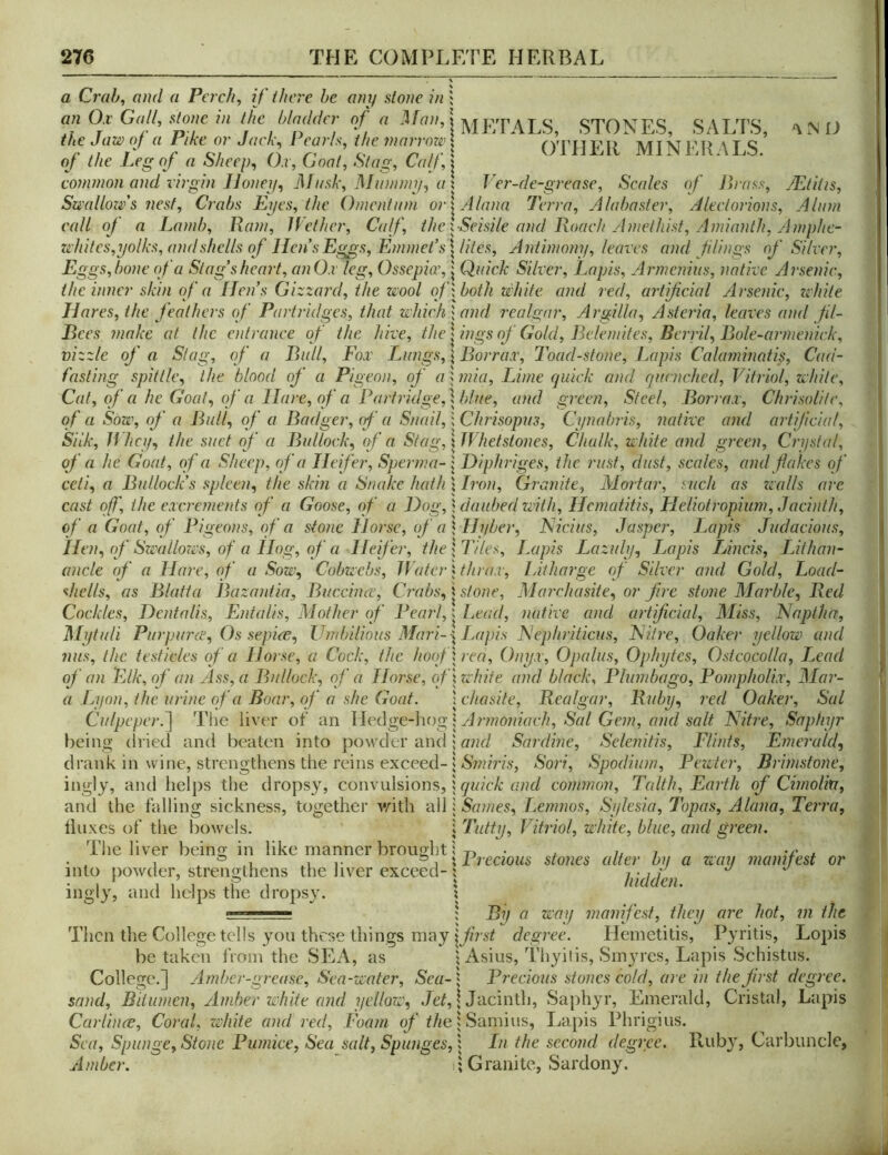 a Crab, and a Perch, if there he any stone in ; an 0.C Gait, stone in the I,ladder of a Man,! ^ j,’;pyvLs^ STONES, SALTS, <\ O the Jaw nj a Pike or Jack, I each the manmi-^ OTHER MINl'.RALS. oj the Peg oj a oheep, O.i, Coat, Stag, CalJ, \ common and virgin Honey, J\In,sk, Mummy, a \ T er-de-grease, Scales of Picass, JEtitis, Swallow's nest. Crabs Eyes, the Omentum or^Alana Terra, Alabaster, Aleelorions, Alum call of a Lamb, Ra?n, IVelhcr, Calf, the\SeisileandRoaehAmethist,Amianth,Amphe- Zi'hites,yolks, and shells of Hen s Eggs, Enunel’s^^liles, Antimony, leaves and flings of Silver, Eggs, bone of a Stag’s heart, anOx leg, Ossepia', | Quick Silver, Lapis, Armenius, native Arsenic, the inner skin of a lien s Gizzard, the zeool ofxboth white and red, artifcial Arsenic, zehite Hm 'es, the feathers of Partridges, that which \ and realgar, Argilla, Asteria, leaves and fil- Bees make at the entrance of the hive, the | ings of Gold, Belemites, Berril, Bole-armenick, vizzle of a Slag, of a Bull, Fox Lungs, \ Borrax, Toad-stone, J^apis Calamincdis, Cud- fasting spittle, the blood of a Pigeon, of a; mia. Lime quick and cptcnched. Vitriol, while. Cat, of a he Goat, of a Hare, of a Partridge, \ blue, and green, Steel, Borrax, ChrisoUlc, of a Sow, of a Bull, of a Badger, cf a Snail,; Chrisopus, Cynabris, native and artifcial. Silk, JVhey, the suet of a Bullock, (f a Stag, \ Whetstones, Chalk, white and green, Crystal, of a he Goat, of a Sheep, of a Heifer, Spenna- j Diphriges, the rust, dust, scales, and flakes of celi, a Bullock’s spleen, the skin a Snake hath | Bvn, Granite, Mortar, such as zvalls arc cast off, the excrements of a Goose, of a Hog, \ daubed ziith, Hematitis, Heliotropimn, Jacinth, of a Goat, of Pigeons, of a stone Horse, of a \Hyber, JSUcius, Jasper, Lapis Judacious, Hen, of Swatlozvs, of a Hog, of a Heifer, the \ Tiles, Ixipis Lazuly, Lapis Lincis, lAthan- ancle of a Hare, of a Sow, Cobwebs, 1 Voter j thrax, lAtharge of Silver and Gold, Load- shells, as Blatta Bazantia, Buccince, C?'abs, \ stone, Mai'chasite, or fire stone Marble, Red Cockles, Hentalis, Entalis, Mother of l^earl,: Lead, native and artificial. Miss, ISaptha, Mytuli Purpurce, Os sepiee, Umbilious Mnri-^ I.Mpis INepliriticus, Isliire, Oaker yellow and nus, the testicles of a Horse, a Cock, the hoqf\rea. Onyx, Opalus, Ophytes, Osteocolla, T^cad of an Elk, of an Ass, a Bullock, of a Horse, oflzvhite and black. Plumbago, Pompholix, Mar- a Lijon, the urine of a Boar, of a she Goat. xchasite, Realgar, Ruby, red Oaker, Sal Culpeper.~\ The liver of an Wedge-hogl Armoniach, Sal Gem, and salt Nitz-e, Saphyr being (Iriecl and beaten into powder and; Sardine, Selenitis, Flints, Emerald, drank in wine, strengthens the reins exceed-5 ASw??m, Sori, Spodium, Pezvter, Brimstone, ingly, and lielj)s the dropsy, convulsions, j quick and common, Talth, Earth of Cimoliti, and the falling sickness, together vdth all: Saznes, Lezzzzios, Sylesia, Topas, Alazia, Tezma, Iluxes of the bowels. \ Tatty, Vitriol, white, blue, azid gz'cezi. The liver beino; in like manner brought; • , u i v* * 1 * 1 , X Pzecious stones alter bn a wazz zziazufest or into powder, strengthens the liver exceed- j 7 • / / j j • 1 1 1 1 1 i hidden. ingly, and helps the dropsy. x ■ ; By a way zzzaziifesf, they azr hot, zzi the Then the College tells you these things may iyzVsf degzre. Hemetitis, Pyritis, Lopis be taken from the SEA, as ^ Asius, Thyilis, Smj'res, Lapis Schistus. College.] Amber-grease, Sea-water, Sea-^ Precious stones cold, are izi the first degz-ee. sand, Bitumen, ylznber white and yellozv, | Jacinth, Saphyr, Emerald, Cristal, Lapis Carlinee, Coral, zvliite and z-ed, Foazn f/<e | Samius, Lapis Phrigius. Sea, Spunge, Stone Puznice, Sea salt, Spunges, 1 In the second degz-ee. Ruby, Carbuncle, Amber. I; Granite, Sardony.