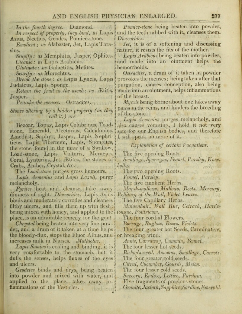 In the fourth degree. Diamond. In respect of property.^ they blnd^ as Lapis Asius, Nectius, Geodes, Pumiee-stone. Emolient; Alabaster, Jet, Lapis Thra- sius. Stupify: as Mcmpliitis, Jasper, Ophites. Cleanse: as Lapis Arabiciis. Glutinaie : as Galaclitis, Melites. Scarify: as Moroeiitus. Break the stone: as Lapis Lyncis, Lapis Judaicus, J-^apis Sponge. Retain the fruit in the womb: as A^titis, Jasper. Broreohe the menses. Ostracites. Stones altering by a hidden property (as they call it,) are Bezoar, Topaz, Lapis Colubrinus, Toad- slonc, Emerald, Alectorius, Calcidonius, Amethist, Saphyr, Jasper, Lapis Nephri- tiens. Lapis Tibernum, Lapis, Spongites, the stone found in the maw of a Swallow, Load-stone, Lapis Vnlturis, Merucius, Coral, Lynturius, Jet, iEtiles, the stones ol'; Crabs, Amber, Crystal, &c. i The Load-stone jiurges gross humours. Lapis Armenius and Lapis Lazuli.^ purge i melancholy. Pyrites heat and cleanse, take away; dimness of sight. Dioscorides. Lapis Asiiis i binds and moderately corrodes and'cleanses i filthy ulcers, and liils them up with flesh; | being mixed with honey, and applied to the i place, is an admirable remedy for the gout, i Chrystal being beaten into very fine ])ow- i der, and a dram of it taken at a time helps ; the bloody-fiux, stops the Fluor Albus, and i increases milk in Nurses. JMathiolus. \ Lapis Samius is cooling and binding, it is | very comfortable to the stomach, but it; dulls the senses, helps fluxes of the eyes; and ulcers. i Geodetes binds and drys, being beaten i into powder and mixed Avith water, and : applied to the place, lakes away in-; flammations of the Testicles. Pumiee-stone being beaten into poAvder, and the teeth rubbed Avith it, cleanses them. Dioscorides. Jet, it is of a softening and discussing nature, it resists the fits of the mother. Lapis Arabicus being beaten into poAvder, and made into an ointment helps the hemorrhoids. Ostracites, a dram of it taken in powder provokes the menses; being taken after that purgation, causes conception, also being made into an ointment, helps inflammations of tlie breast. Myexis being borne about one takes aAvay pains in the reins, and hinders the breeding of the stone. Lapis Armenius purges melancholy, and also causes vomiting, I hold it not very safe for our English bodies, and therefore I Avill speak no more of it. Explanation of certain Vacuations. The five opening Roots. Smallage, Sparagus, Fennel, Parsley, K?iee- holly. _ j'he two opening Roots. Fennel, Parsley. The five emolient Herbs. Marsh-mallou's, Mallows, Beets, Mercury, Pellitory of the Wall, Violet Leaves. The five Capillary Herbs. Maidenhair, IVall Rue, Ccirach, Ilarfs- tongiie, Poliiricum. The four cordial Flowers. Barrage, Bugloss, Roses, Violets. The four greater hot Seeds, Carminative, or breaking Avind. Annis, Carraway, Cummin, Fennel. The four lesser hot seeds. Bishop s weed, Amomus, Smallage, Carrots. The four greater cold seeds. Citrid, Cucumber, Gourds, Melon. The four lesser cold seeds. Succory, Endive, Lettice, Purslain. Fi\'e fragments of precious stones. Granite, Jacmth,Sapjjhire,Sa?'dine^EmerokL