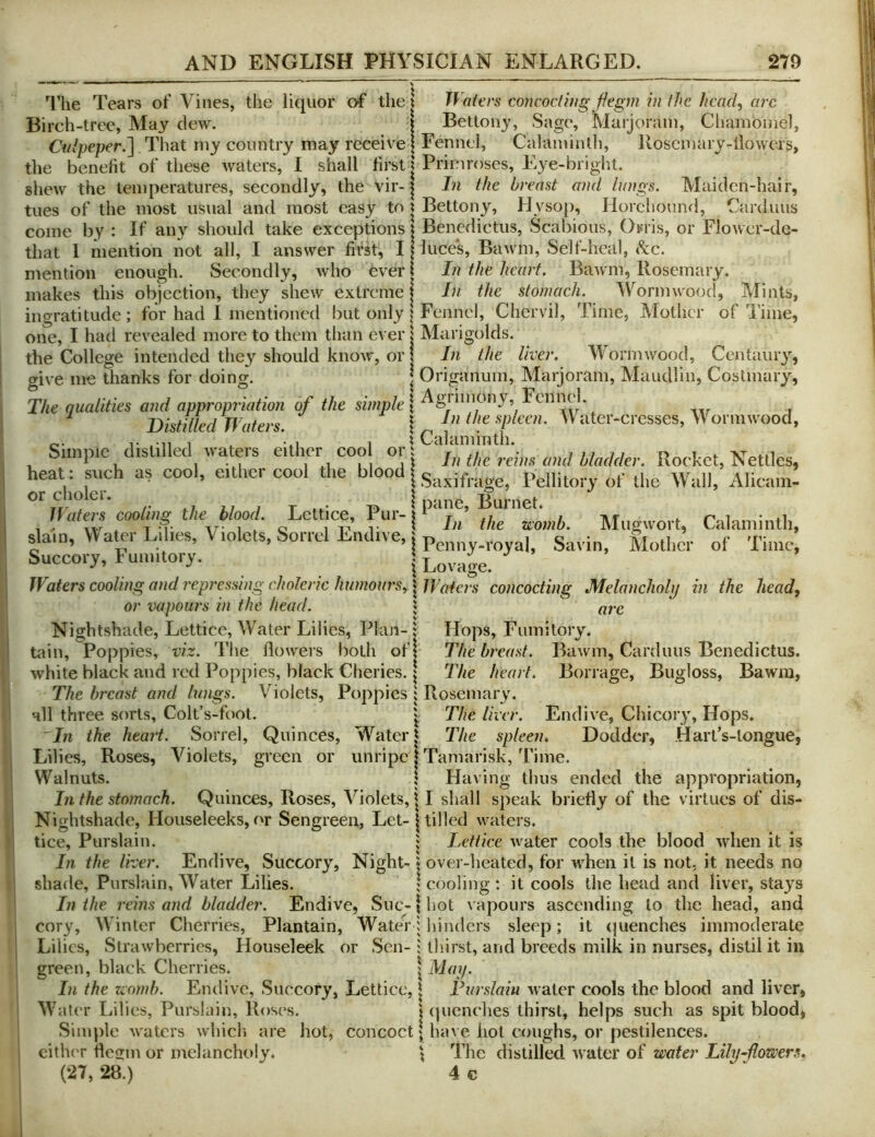 '^riie Tears of Vines, the liquor o-f the I Waters concocting jiegm in the head, arc Birch-tree, May dew. Culpeper.^ That my country may receive | Eenncl, Calaminth the benefit of these waters, I shall first | Primroses, Eye-bright shew the temperatures, secondly, the vir-1 ^ Bettony, Sage, Marjoram, Chambmel, Rosemary-liowers, In the breast and ln)}gs. Maidcn-hai r, tues of the most usual and most easy to | Bettony, Hysop, Horchound, Carduus come by : If any should take exceptions \ Benedictus, Scabious, Oifris, or Flowcr-dc- that I mention not all, I answer first, 11 luces, Bawm, Self-heal, kc. mention enough. Secondly, who ever makes this objection, they shew extreme ingratitude; for had I mentioned but only § Fennel, Chervil, one, I had revealed more to them than ever | MtU’igolds. the College intended they should know, or give me thanks for doing. The qualities and appropriation of the | Distilled Waters. In the spleen. Water-cresses, VVorniwood, In the heart. Bawm, Rosemary. In the stomach. Wormwood, Mints, Time, Mother of Time, In the liver. Wormwood, Centaury, I Origanum, Marjoram, Maudlin, Costmary, Simple distilled waters either cool or heat: such as cool, either cool the blood or cholcr. Waters cooling the blood slain. Water Lilies, Violets, Sorrel Endive, Succory, Fumitory. X Cal am in til. In the reins and Madder. Rocket, Nettles, Saxifrage, Pellitory of the Wall, Alicain- T • p . ^ pane, Burnet. . I Ju the womb. Mugwort, Calaminth, I Penny-royal, Savin, Mother of Time, i Lovage. Waters cooling and ir.pressing choleric humours, | Waters concocting Melancholy in the head, or vapours in the head. J arc Nightshade, Letticc, Water Lilies, Plan- ; Hops, Fumitory, tain, Poppies, viz. The flowers both ofj The breast. Bawm, Cardiuis Benedictus. white black and red Poppies, black Cheries. \ The heart. Borrage, Bugloss, Bawm, The breast and lungs. Violets, Poppies i Rosemary, all three sorts, Colt’s-foot. v The liver. Endive, Chicory, Hops. In the heart. Sorrel, Quinces, Water J The spleen. Dodder, HarTs-longue, Lilies, Roses, Violets, green or unripe t Tamarisk, Time. Walnuts. \ Having thus ended the appropriation, In the stomach. Quinces, Roses, Violets, i I shall speak briefly of the virtues of dis- Nightshade, Houseleeks, or Sengreen, Let-1 tilled waters. tice, Purslain. ; Lettice water cools the blood when it is In the liver. Endive, Succory, Night-» over-heated, for when it is not. it needs no shade, Purslain, Water Lilies. ; cooling : it cools the head and liver, stays In the reins and bladder. Endive, Sue- \ hot vapours ascending to the head, and cory. Winter Cherries, Plantain, Water; hinders sleep; it (luenches immoderate Lilies, Strawberries, Houseleek or Sen- i tliirst, and breeds milk in nurses, distil it in green, black Cherries. \ May. In the rvomh. Endive, Succory, Lettice, \ Furslain water cools the blood and liver, Water Lilies, Purslain, Roses. Simple waters whicli are hot, cith(T fleirm or melancholy. t (jucnches thirst, helps such as spit blood, concoct; have hot coughs, or pestilences. } The distilled water of water Lily flowers,