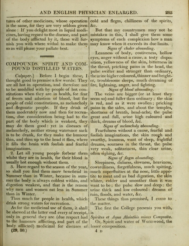 tures of other medicines, whose operation \ is the same, for they are very seldom given \ alone : If you delight most in liquid medi- j cines, having regard to the disease, and part \ of the body afflicted by it, these will fur-| nish you with where withal to make them i so as will })lease your pallate best. ’ \ COMPOUNDS. SPIRIT AND COM-j POUND DISTILLED WATERS. | Culpeper.^ Before I begin these, 11 thought good to premise a few words; Tliey \ are all hot in operation, and therefore notj to be meddled with by people of hot con-^ stitutions when they are in health, for fear| of fevers and adustion of blood, but fori people of cold constitutions, as melancholy i and flegmatic people. If they drink of| them moderately now and then for recrea- j tion, due consideration being had to the) part of the body which is weakest, they \ may do them good: }’'et in diseases of | melancholy, neither strong watersnor sack i is to be drank, for they make the humour | thin, and then up to the head it ffies, where i it fills the brain with foolish and fearful i imaginations. 2. Let all young people forbear themj whilst they are in health, for their blood is J usually hot enough without them. \ 3. Have regard to the season of the year, \ so shall you find them more beneficial in \ Summer than in Winter, because in sum-| mer the body is always coldest within, and 1 digestion weakest, and that is the reason j why men and women eat less in Summer^ than in Winter. \ Thus much for people in health, which j drink strong waters for recreation. ; As for the medicinal use of them, it shall j be shewed at the latter end every of receipt, \ only in general they are (due respect had I to the humours afflicting, and part of the! body afflicted) medicinal for diseases of; cold and flegm, chilliness of the spirits, &c. But that my countrymen may not be mistaken in this, I shall give them some symptoms of each complexion how a man may know when it exceeds its due limits. ^ Sig72s of choler abounding. Leanness of body, costiveness, hollow eyes, anger without a cause, a testy dispo- sition, yellowness of the skin, bitterness in the throat, pricking pains in the head, the pulse swifter and stronger than ordinary, the urine higher coloured, thinner and bright- er, troublesome sleeps, much dreaming of fire, lightning, anger, and fighting. Signs of blood abounding. The veins are bigger (or at least they seem so) and fuller then ordinary ; the skin is red, and as it were swollen; pricking pains in the sides, and about the temples, shortness of breath, head-ache, the pulse great and full, urine high coloured and thick, dreams of blood, &c. Signs of melancholy abounding. Fearfulness without a cause, fearful and foolish imaginations, the skin rough and swarthy, leanness, want of sleep, frightful dreams, sourness in the throat, the pulse very weak, solitariness, thin clear urine, often sighing, &c. Signs of jlegm abounding. Sleepiness, dulness, slowness, heaviness, cowardliness, forgetfulness, much spitting, much superfluities at the nose, little appe- tite to meat and as bad digestion, the skin whiter, colder and smoother than it was want to be; the pulse slow and deep: the urine thick and low coloured: dreams of rain, floods, and water, &c. These things thus premised, I come to the matter. The first the College presents you with, is Spiritus et Aqua Absinthis minus Composita. Or, Sjjirit and v ater of Wormwood, the lesser composition.