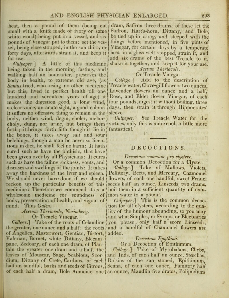 heat, then a pound of them (being cut ! dram, Saffron three drams, of these let the small with a knife made of ivory or some: Saffron, Hart's-horn, Dittany, and Bole, white wood) being put in a vessel, and six: be tied up in a rag, and steeped with the pounds of Vinegar put to them; set the ves-1 things before mentioned, in five pints of sel, being close stopped, in the sun thirty or | Vinegar, for certain days by a temperate forty days, afterwards strain it, and keep it | heat in a glass well stopped, strain it, and for use. add six drams of the best Treacle to it, Culpeper.'] A little of this medicine I shake it together, and keep it for your use. being taken in the morning fasting, and t Acetum Theriacale. walking half an hour after, preserves the t Or Treacle Vinegar, body in health, to extreme old age, (as; College.'] Add to the description of tried, who using no other medicine | Treacle water,Clove-gillifiowers two ounces, but this, lived in perfect health till one? Lavender flowers an ounce and a half, hundred and seventeen years of age) it! Rose, and Elder flower Vinegar, of each makes the digestion good, a long wind, | four pounds, digest it without boiling, three a clear voice, an acute sight, a good colour. ? days, then strain it through Hippocrates^ it suffers no offensive thing to remain in the | sleeve. body, neither wind, degm, choler, rnelan- j Culpeper.] See Treacle Water for the choly, dung, nor urine, but brings them | virtues, only this is more cool, a little more forth; it brings forth filth though it lie in | fantastical, the bones, it takes away salt and sour { ' belchings, though a man be never so licen- \ tious in diet, he shall feel no harm: It hath i DECOCTIONS cured such as have the phthisic, that have \ . i been given over by all Physicians : It cures \ Decoctum commune pro cly<stere. such as have the falling sickness, gouts, and ? Or a common Decoction for a Clyster, diseases and swellings of the joints: It takes! College.] Take of Mallows, Violets, away the hardness of the liver and spleen. \ Pellitory, Beets, and Mercury, Chamomel We should never have done if we should j flowers, of each one handful, sweet Fennel reckon up the particular benefits of this \ seeds half an ounce. Linseeds two drams, medicine: Therefore we commend it as a | boil them in a sufficient quantity of corn- wholesome medicine for soundness of 1 mon water to a pound, body, preservation of health, and vigour of 1 Culpeper.] This is the common decoc- mind. Thus Galen. j tion for all clysters, according to the qua- Acetum Theriacale., Norimberg. | lity of the humour abounding, so you may Or Treacle Vinegar. | add what Simples, or Syrups, or Electuaries College.] Take of the roots of Celandine I you please; only half a score Linseeds, the greater, one ounce and a half: the roots \ and a handful of Chamomel flowers are of Angelica, Masterwort, Gentian, Bistort, | added. Valerian, Burnet, white Dittanv, Elecam \ Decoctum Epythimi. pane, Zedoary, of each one dram, of Plan-1 Ora Decoction of Epithimum. tain the greater one dram and a half, the \ College.] Take of Myrobalans, Chebs, leaves of Mousear, Sage, Scabious, Scor- | and Inds, of each half an ounce, Stcechas, dium, Dittan}^ of Crete, Carduus, of each \ Raisins of the sun stoned, Epithimum, half an handful, barks and seeds of Citrons, | Senna, of each one ounce, Fumitory half of each half a dram. Bole Amoniac one i an ounce, Maudlin five drams, Polipodium