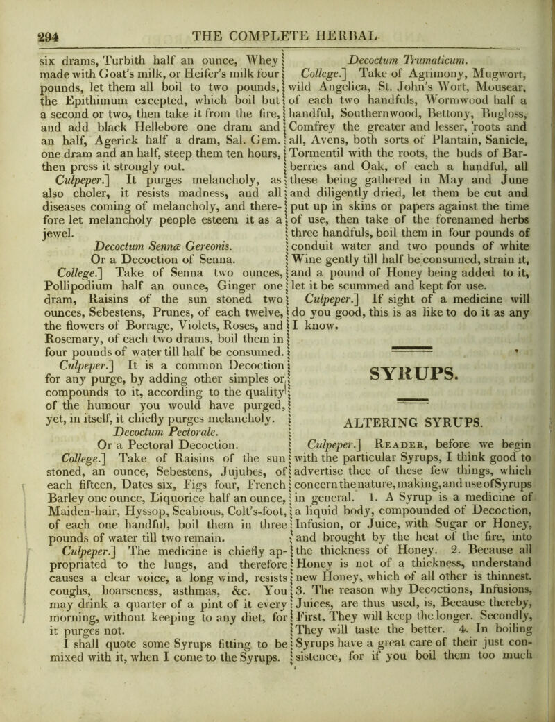 six drams, Turbith half an ounce, Whey 1 Decoctum IVumaticum. made with Goat's milk, or Heifer's milk four \ College^ Take of Agrimony, Mugwort, pounds, let them all boil to two pounds, 1 wild Angelica, St. John's Wort, Mousear, the Epithimum excepted, which boil but | of each two handfuls, Wormwood half a a second or two, then take it from the fire, | handful. Southernwood, Bettony, Bugloss, and add black Hellebore one dram and lComfrey the greater and lesser, roots and an half, Agerick half a dram, Sal. Gem. \ all, Avens, both sorts of Plantain, Sanicle, one dram and an half, steep them ten hours, \ Tormentil with the roots, the buds of Bar- then press it strongly out. | berries and Oak, of each a handful, all Culpeper.^ It purges melancholy, as 1 these being gathered in May and June also choler, it resists madness, and all land diligently dried, let them be cut and diseases coming of melancholy, and there-1 put up in skins or papers against the time fore let melancholy people esteem it as a | of use, then take of the forenamed herbs jewel. \ three handfuls, boil them in four pounds of Decoctum Sennee Gereonis. \ conduit water and two pounds of white Or a Decoction of Senna. 1 Wine gently till half be consumed, strain it. College.'] Take of Senna two ounces, \ and a pound of Honey being added to it, Pollipodium half an ounce, Ginger one | let it be scummed and kept for use. dram. Raisins of the sun stoned two! Culpeper.] If sight of a medicine will ounces, Sebestens, Prunes, of each twelve, \ do you good, this is as like to do it as any the flowers of Borrage, Violets, Roses, and \ I know. Rosemary, of each two drams, boil them in \ four pounds of water till half be consumed. 1 * Culpeper.] It is a common Decoction | for any purge, by adding other simples orJ compounds to it, according to the quality*! of the humour you would have purged,! yet, in itself, it chiefly purges melancholy. \ Decoctum Pectorale. \ Or a Pectoral Decoction. 1 SYRUPS. ALTERING SYRUPS. \ Culpeper.] Reader, before we begin College.] Take of Raisins of the sun | with the particular Syrups, I think good to stoned, an ounce, Sebestens, Jujubes, of! advertise thee of these few things, which each fifteen. Dates six, Figs four, French j concern the nature, making, and use ofSyrups Barley one ounce. Liquorice half an ounce, | in general. 1. A Syrup is a medicine of Maiden-hair, Hyssop, Scabious, Colt's-foot, | a liquid body, compounded of Decoction, of each one handful, boil them in three 1 Infusion, or Juice, with Sugar or Honey, pounds of water till two remain. \ and brought by the heat of the fire, into Culpeper^ The medicine is chiefly ap-1 the thickness of Honey. 2. Because all propriated to the lungs, and therefore 1 Floney is not of a thickness, understand causes a clear voice, a long wind, resists | new Honey, which of all other is thinnest, coughs, hoarseness, asthmas, &c. You!3. The reason why Decoctions, Infusions, may drink a quarter of a pint of it every! Juices, are thus used, is. Because thereby, morning, without keeping to any diet, for! First, They will keep the longer. Secondly, it purges not. \ They will taste the better. 4. In boiling I shall quote some Syrups fitting to be | Syrups have a great care of their just con- mixed with it, when I come to the Syrups. | sistence, for if you boil them too much